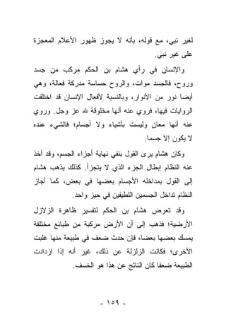 ‫ﻟﻐﻴﺭ ﻨﺒﻲ، ﻤﻊ ﻗﻭﻟﻪ، ﺒﺄﻨﻪ ﻻ ﻴﺠﻭﺯ ﻅﻬﻭﺭ ﺍﻷﻋﻼﻡ ﺍﻟﻤﻌﺠﺯﺓ‬
                                        ‫ﻋﻠﻰ ﻏﻴﺭ ﻨﺒﻲ.‬
‫ﻭﺍﻹﻨﺴﺎﻥ ﻓﻲ ﺭﺃﻱ ﻫﺸﺎﻡ ﺒﻥ ﺍﻟﺤﻜﻡ ﻤﺭﻜﺏ ﻤﻥ ﺠﺴﺩ‬
‫ﻭﺭﻭﺡ، ﻓﺎﻟﺠﺴﺩ ﻤﻭﺍﺕ، ﻭﺍﻟﺭﻭﺡ ﺤﺴﺎﺴﺔ ﻤﺩﺭﻜﺔ ﻓﻌﺎﻟﺔ، ﻭﻫﻲ‬
‫ﺃﻴ ‪‬ﺎ ﻨﻭﺭ ﻤﻥ ﺍﻷﻨﻭﺍﺭ، ﻭﺒﺎﻟﻨﺴﺒﺔ ﻷﻓﻌﺎل ﺍﻹﻨﺴﺎﻥ ﻗﺩ ﺍﺨﺘﻠﻔﺕ‬
                                                ‫ﻀ‬
‫ﺍﻟﺭﻭﺍﻴﺎﺕ ﻓﻴﻬﺎ، ﻓﺭﻭﻱ ﻋﻨﻪ ﺃﻨﻬﺎ ﻤﺨﻠﻭﻗﺔ ﷲ ﻋﺯ ﻭﺠل. ﻭﺭﻭﻱ‬
  ‫‪‬‬                              ‫‪‬‬
‫ﻋﻨﻪ ﺃﻨﻬﺎ ﻤﻌﺎﻥ ﻭﻟﻴﺴﺕ ﺒﺄﺸﻴﺎﺀ ﻭﻻ ﺃﺠﺴﺎﻡ؛ ﻓﺎﻟﺸﻲﺀ ﻋﻨﺩﻩ‬
                                   ‫ٍ‬
                                     ‫ﻻ ﻴﻜﻭﻥ ﺇﻻ ﺠﺴ ‪‬ﺎ.‬
                                       ‫ﻤ‬
‫ﻭﻜﺎﻥ ﻫﺸﺎﻡ ﻴﺭﻯ ﺍﻟﻘﻭل ﺒﻨﻔﻲ ﻨﻬﺎﻴﺔ ﺃﺠﺯﺍﺀ ﺍﻟﺠﺴﻡ، ﻭﻗﺩ ﺃﺨﺫ‬
‫ﻋﻨﻪ ﺍﻟﻨﻅﺎﻡ ﺇﺒﻁﺎل ﺍﻟﺠﺯﺀ ﺍﻟﺫﻱ ﻻ ﻴﺘﺠﺯﺃ. ﻜﺫﻟﻙ ﻴﺫﻫﺏ ﻫﺸﺎﻡ‬
‫ﺇﻟﻰ ﺍﻟﻘﻭل ﺒﻤﺩﺍﺨﻠﻪ ﺍﻷﺠﺴﺎﻡ ﺒﻌﻀﻬﺎ ﻓﻲ ﺒﻌﺽ، ﻜﻤﺎ ﺃﺠﺎﺯ‬
            ‫ﺍﻟﻨﻅﺎﻡ ﺘﺩﺍﺨل ﺍﻟﺠﺴﻤﻴﻥ ﺍﻟﻠﻁﻴﻔﻴﻥ ﻓﻲ ﺤﻴﺯ ﻭﺍﺤﺩ.‬
‫ﻭﻗﺩ ﺘﻌﺭﺽ ﻫﺸﺎﻡ ﺒﻥ ﺍﻟﺤﻜﻡ ﻟﺘﻔﺴﻴﺭ ﻅﺎﻫﺭﺓ ﺍﻟﺯﻻﺯل‬
‫ﺍﻷﺭﻀﻴﺔ؛ ﻓﺫﻫﺏ ﺇﻟﻰ ﺃﻥ ﺍﻷﺭﺽ ﻤﺭﻜﺒﺔ ﻤﻥ ﻁﺒﺎﺌﻊ ﻤﺨﺘﻠﻔﺔ‬
‫ﻴﻤﺴﻙ ﺒﻌﻀﻬﺎ ﺒﻌ ‪‬ﺎ، ﻓﺈﻥ ﺤﺩﺙ ﻀﻌﻑ ﻓﻲ ﻁﺒﻴﻌﺔ ﻤﻨﻬﺎ ﻏﻠﺒﺕ‬
                                 ‫ﻀ‬
‫ﺍﻷﺨﺭﻯ؛ ﻓﻜﺎﻨﺕ ﺍﻟﺯﻟﺯﻟﺔ ﻋﻥ ﺫﻟﻙ، ﻏﻴﺭ ﺃﻨﻪ ﺇﺫﺍ ﺍﺯﺩﺍﺩﺕ‬
             ‫ﺍﻟﻁﺒﻴﻌﺔ ﻀﻌ ﹰﺎ ﻜﺎﻥ ﺍﻟﻨﺎﺘﺞ ﻋﻥ ﻫﺫﺍ ﻫﻭ ﺍﻟﺨﺴﻑ.‬
                                          ‫ﻔ‬



                      ‫- ٩٥١ -‬
 