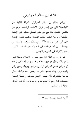 ‫ﻫﺸﺎﻡ ﺒﻥ ﺴﺎﻟﻡ ﺍﻟﺠﻭﺍﻟﻴﻘﻲ‬
‫ﻴﺭﺃﺱ ﻫﺸﺎﻡ ﺒﻥ ﺴﺎﻟﻡ ﺍﻟﺠﻭﺍﻟﻴﻘﻲ ﺍﻟﻔﺭﻗﺔ ﺍﻟﺜﺎﻨﻴﺔ ﻤﻥ‬
‫"ﺍﻟﻬﺸﺎﻤﻴﺔ" ﺍﻟﺘﻲ ﻫﻲ ﺇﺤﺩﻯ ﻓﺭﻕ ﺍﻹﻤﺎﻤﻴﺔ ﺍﻟﺭﺍﻓﻀﺔ. ﻭﻫﻭ ﻤﻥ‬
‫ﻤﺘﻜﻠﻤﻲ ﺍﻟﺸﻴﻌﺔ، ﻭﻟﻪ ﻤﻊ ﺃﺒﻲ ﻋﻠﻲ ﺍﻟﺠﺒﺎﺌﻲ ﻤﺠﻠﺱ ﻓﻲ ﺍﻹﻤﺎﻤﺔ‬
‫ﻭﺘﺜﺒﻴﺘﻬﺎ. ﻭﻟﻪ ﻤﻥ ﺍﻟﻜﺘﺏ: ﻜﺘﺎﺏ ﺍﻹﻤﺎﻤﺔ، ﻭﻜﺘﺎﺏ ﻨﻘﺽ ﺍﻹﻤﺎﻤﺔ‬
‫ﻋﻠﻰ ﺃﺒﻲ ﻋﻠﻲ، ﻭﻟﻡ ﻴﺘﻤﻪ)١(. ﻭﻤﻊ ﺃﺨﺫﻩ ﺒﻤﺫﻫﺏ ﺍﻹﻤﺎﻤﻴﺔ ﻓﻲ‬
‫ﺍﻹﻤﺎﻤﺔ، ﻓﺈﻥ ﻟﻪ ﺨﺭﺍﻓﺎﺕ ﻓﻲ ﺍﻟﺤﺩﻴﺙ ﻋﻥ ﺍﻟﺠﺎﻨﺏ ﺍﻹﻟﻬﻲ،‬
                      ‫ﺘﺘﺴﻡ ﺒﺎﻹﻓﺭﺍﻁ ﻓﻲ ﺍﻟﺘﺸﺒﻴﻪ ﻭﺍﻟﺘﺠﺴﻴﻡ.‬
‫ﻓﻬﻭ ﻴﺭﻯ ﺃﻥ ﺍﻹﻟﻪ ‪ ‬ﻋﻠﻰ ﺼﻭﺭﺓ ﺍﻹﻨﺴﺎﻥ، ﻭﻟﻜﻨﻪ ﻟﻴﺱ‬
‫ﺒﻠﺤﻡ ﻭﻻ ﺩﻡ، ﺒل ﻫﻭ ﻨﻭﺭ ﺴﺎﻁﻊ ﺒﻴﺎ ‪‬ﺎ. ﻭﻫﻭ ﺃﻴ ‪‬ﺎ ﻓﻲ ﺯﻋﻤﻪ‬
         ‫ﻀ‬          ‫ﻀ‬
‫ﺫﻭ ﺤﻭﺍﺱ ﺨﻤﺱ ﻜﺤﻭﺍﺱ ﺍﻹﻨﺴﺎﻥ، ﻭﻟﻪ ﻴﺩ ﻭﺭﺠل ﻭﻋﻴﻥ ﻭﺃﺫﻥ‬
‫ﻭﺃﻨﻑ ﻭﻓﻡ، ﻭﺃﻨﻪ ﻴﺴﻤﻊ ﺒﻐﻴﺭ ﻤﺎ ﻴﺒﺼﺭ ﺒﻪ، ﻭﻜﺫﻟﻙ ﺴﺎﺌﺭ‬
‫ﺤﻭﺍﺴﻪ ﻤﺘﻐﺎﻴﺭﺓ، ﻭﺃﻥ ﻨﺼﻔﻪ ﺍﻷﻋﻠﻰ ﻤﺠﻭﻑ، ﻭﻨﺼﻔﻪ ﺍﻷﺴﻔل‬
‫ﻤﺼﻤﺕ، ﻜﻤﺎ ﺯﻋﻡ ﺃﻥ ﻟﻤﻌﺒﻭﺩﻩ ﻓﺭﻭﺓ ﺴﻭﺩﺍﺀ، ﻭﺃﻨﻪ ﻨﻭﺭ ﺃﺴﻭﺩ،‬
                                      ‫ﻭﺒﺎﻗﻴﺔ ﻨﻭﺭ ﺃﺒﻴﺽ.‬


                                                        ‫)١(‬
                          ‫ﺍﺒﻥ ﺍﻟﻨﺩﻴﻡ: ﺍﻟﻔﻬﺭﺴﺕ، ﺹ ٢٥٢.‬


                     ‫- ٠٦١ -‬
 