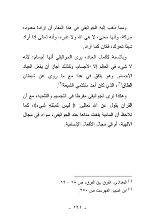 ‫ﻭﻤﻤﺎ ﺫﻫﺏ ﺇﻟﻴﻪ ﺍﻟﺠﻭﺍﻟﻴﻘﻲ ﻓﻲ ﻫﺫﺍ ﺍﻟﻤﻘﺎﻡ ﺃﻥ ﺇﺭﺍﺩﺓ ﻤﻌﺒﻭﺩﻩ‬
‫ﺤﺭﻜﺔ، ﻭﺃﻨﻬﺎ ﻤﻌﻨﻰ، ﻻ ﻫﻲ ﺍﷲ ﻭﻻ ﻏﻴﺭﻩ، ﻭﺃﻨﻪ ﺘﻌﺎﻟﻰ ﺇﺫﺍ ﺃﺭﺍﺩ‬
                               ‫ﺸﻴ ًﺎ ﺘﺤﺭﻙ، ﻓﻜﺎﻥ ﻜﻤﺎ ﺃﺭﺍﺩ.‬
                                                     ‫ﺌ‬
‫ﻭﺒﺎﻟﻨﺴﺒﺔ ﻷﻓﻌﺎل ﺍﻟﻌﺒﺎﺩ، ﻴﺭﻯ ﺍﻟﺠﻭﺍﻟﻴﻘﻲ ﺃﻨﻬﺎ ﺃﺠﺴﺎﻡ؛ ﻷﻨﻪ‬
‫ﻻ ﺸﻲﺀ ﻓﻲ ﺍﻟﻌﺎﻟﻡ ﺇﻻ ﺍﻷﺠﺴﺎﻡ، ﻭﻜﺫﻟﻙ ﺃﺠﺎﺯ ﺃﻥ ﻴﻔﻌل ﺍﻟﻌﺒﺎﺩ‬
‫ﺍﻷﺠﺴﺎﻡ. ﻭﻫﻭ ﻴﺘﻔﻕ ﻓﻲ ﻫﺫﺍ ﻤﻊ ﻤﺎ ‪‬ﻭﻱ ﻋﻥ ﺸﻴﻁﺎﻥ‬
           ‫ﺭ‬
                 ‫ﺍﻟﻁﺎﻕ)١(، ﺍﻟﺫﻱ ﻜﺎﻥ ﺃﺤﺩ ﻤﺘﻜﻠﻤﻲ ﺍﻟﺸﻴﻌﺔ)٢(.‬
‫ﻭﻫﻜﺫﺍ ﻨﺭﻯ ﺍﻟﺠﻭﺍﻟﻴﻘﻲ ﻤﻔﺭ ﹰﺎ ﻓﻲ ﺍﻟﺘﺠﺴﻴﻡ ﻭﺍﻟﺘﺸﺒﻴﻪ، ﻤﻊ ﺃﻥ‬
                            ‫ﻁ‬
‫ﺍﻟﻘﺭﺁﻥ ﻴﻘﻭل ﻋﻥ ﺍﷲ ﺘﻌﺎﻟﻰ: ‪ ‬ﻟﻴ ‪ ‬ﻜ ِﺜ ِ ِ ﺸﻲﺀ‪ ،‬ﻜﻤﺎ‬
      ‫ﹶ ‪‬ﺱ ﹶﻤ ﹾﻠﻪ ﹶ ‪ ‬‬
‫ﻨﻼﺤﻅ ﺃﻥ ﺍﻟﻤﺎﺩﻴﺔ ﺒﻠﻐﺕ ﻤﺩﺍﻫﺎ ﻋﻨﺩ ﺍﻟﺠﻭﺍﻟﻴﻘﻲ، ﺴﻭﺍﺀ ﻓﻲ ﻤﺠﺎل‬
        ‫‪‬‬
                     ‫ﺍﻹﻟﻬﻴﺔ، ﺃﻡ ﻓﻲ ﻤﺠﺎل ﺍﻷﻓﻌﺎل ﺍﻹﻨﺴﺎﻨﻴﺔ.‬




                                                          ‫)١(‬
                  ‫ﺍﻟﺒﻐﺩﺍﺩﻱ: ﺍﻟﻔﺭﻕ ﺒﻴﻥ ﺍﻟﻔﺭﻕ، ﺹ ٨٦ – ٩٦.‬
                                                          ‫)٢(‬
                            ‫ﺍﺒﻥ ﺍﻟﻨﺩﻴﻡ: ﺍﻟﻔﻬﺭﺴﺕ ﺹ ٠٥٢.‬


                       ‫- ١٦١ -‬
 