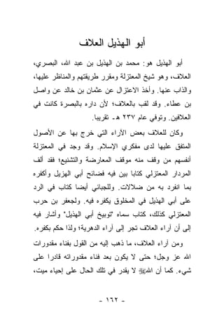 ‫ﺃﺒﻭ ﺍﻟﻬﺫﻴل ﺍﻟﻌﻼﻑ‬
‫ﺃﺒﻭ ﺍﻟﻬﺫﻴل ﻫﻭ: ﻤﺤﻤﺩ ﺒﻥ ﺍﻟﻬﺫﻴل ﺒﻥ ﻋﺒﺩ ﺍﷲ، ﺍﻟﺒﺼﺭﻱ،‬
‫ﺍﻟﻌﻼﻑ، ﻭﻫﻭ ﺸﻴﺦ ﺍﻟﻤﻌﺘﺯﻟﺔ ﻭﻤﻘﺭﺭ ﻁﺭﻴﻘﺘﻬﻡ ﻭﺍﻟﻤﻨﺎﻅﺭ ﻋﻠﻴﻬﺎ،‬
‫ﻭﺍﻟﺫﺍﺏ ﻋﻨﻬﺎ. ﻭﺃﺨﺫ ﺍﻻﻋﺘﺯﺍل ﻋﻥ ﻋﺜﻤﺎﻥ ﺒﻥ ﺨﺎﻟﺩ ﻋﻥ ﻭﺍﺼل‬
‫ﺒﻥ ﻋﻁﺎﺀ. ﻭﻗﺩ ﻟﻘﺏ ﺒﺎﻟﻌﻼﻑ؛ ﻷﻥ ﺩﺍﺭﻩ ﺒﺎﻟﺒﺼﺭﺓ ﻜﺎﻨﺕ ﻓﻲ‬
                    ‫ﺍﻟﻌﻼﻓﻴﻥ. ﻭﺘﻭﻓﻲ ﻋﺎﻡ ٧٣٢ ﻫـ ﺘﻘﺭﻴ ‪‬ﺎ.‬
                      ‫ﺒ‬
‫ﻭﻜﺎﻥ ﻟﻠﻌﻼﻑ ﺒﻌﺽ ﺍﻵﺭﺍﺀ ﺍﻟﺘﻲ ﺨﺭﺝ ﺒﻬﺎ ﻋﻥ ﺍﻷﺼﻭل‬
‫ﺍﻟﻤﺘﻔﻕ ﻋﻠﻴﻬﺎ ﻟﺩﻯ ﻤﻔﻜﺭﻱ ﺍﻹﺴﻼﻡ. ﻭﻗﺩ ﻭﺠﺩ ﻓﻲ ﺍﻟﻤﻌﺘﺯﻟﺔ‬
‫ﺃﻨﻔﺴﻬﻡ ﻤﻥ ﻭﻗﻑ ﻤﻨﻪ ﻤﻭﻗﻑ ﺍﻟﻤﻌﺎﺭﻀﺔ ﻭﺍﻟﺘﺸﻨﻴﻊ؛ ﻓﻘﺩ ﺃﻟﻑ‬
‫ﺍﻟﻤﺭﺩﺍﺭ ﺍﻟﻤﻌﺘﺯﻟﻲ ﻜﺘﺎﺒﺎ ﺒﻴﻥ ﻓﻴﻪ ﻓﻀﺎﺌﺢ ﺃﺒﻲ ﺍﻟﻬﺯﻴل ﻭﺃﻜﻔﺭﻩ‬
                                 ‫‪‬‬
‫ﺒﻤﺎ ﺍﻨﻔﺭﺩ ﺒﻪ ﻤﻥ ﻀﻼﻻﺕ. ﻭﻟﻠﺠﺒﺎﺌﻲ ﺃﻴ ‪‬ﺎ ﻜﺘﺎﺏ ﻓﻲ ﺍﻟﺭﺩ‬
              ‫ﻀ‬
‫ﻋﻠﻰ ﺃﺒﻲ ﺍﻟﻬﺫﻴل ﻓﻲ ﺍﻟﻤﺨﻠﻭﻕ ﻴﻜﻔﺭﻩ ﻓﻴﻪ. ﻭﻟﺠﻌﻔﺭ ﺒﻥ ﺤﺭﺏ‬
‫ﺍﻟﻤﻌﺘﺯﻟﻲ ﻜﺫﻟﻙ، ﻜﺘﺎﺏ ﺴﻤﺎﻩ "ﺘﻭﺒﻴﺦ ﺃﺒﻲ ﺍﻟﻬﺫﻴل" ﻭﺃﺸﺎﺭ ﻓﻴﻪ‬
‫ﺇﻟﻰ ﺃﻥ ﺁﺭﺍﺀ ﺍﻟﻌﻼﻑ ﺘﺠﺭ ﺇﻟﻰ ﺁﺭﺍﺀ ﺍﻟﺩﻫﺭﻴﺔ؛ ﻭﻟﺫﺍ ﺤﻜﻡ ﺒﻜﻔﺭﻩ.‬
‫ﻭﻤﻥ ﺁﺭﺍﺀ ﺍﻟﻌﻼﻑ، ﻤﺎ ﺫﻫﺏ ﺇﻟﻴﻪ ﻤﻥ ﺍﻟﻘﻭل ﺒﻔﻨﺎﺀ ﻤﻘﺩﻭﺭﺍﺕ‬
‫ﺍﷲ ﻋﺯ ﻭﺠل؛ ﺤﺘﻰ ﻻ ﻴﻜﻭﻥ ﺒﻌﺩ ﻓﻨﺎﺀ ﻤﻘﺩﻭﺭﺍﺘﻪ ﻗﺎﺩ ‪‬ﺍ ﻋﻠﻰ‬
     ‫ﺭ‬
‫ﺸﻲﺀ. ﻜﻤﺎ ﺃﻥ ﺍﷲ‪ ‬ﻻ ﻴﻘﺩﺭ ﻓﻲ ﺘﻠﻙ ﺍﻟﺤﺎل ﻋﻠﻰ ﺇﺤﻴﺎﺀ ﻤﻴﺕ،‬


                      ‫- ٢٦١ -‬
 