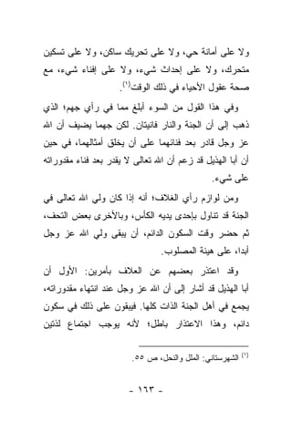 ‫ﻭﻻ ﻋﻠﻰ ﺃﻤﺎﻨﺔ ﺤﻲ، ﻭﻻ ﻋﻠﻰ ﺘﺤﺭﻴﻙ ﺴﺎﻜﻥ، ﻭﻻ ﻋﻠﻰ ﺘﺴﻜﻴﻥ‬
‫ﻤﺘﺤﺭﻙ، ﻭﻻ ﻋﻠﻰ ﺇﺤﺩﺍﺙ ﺸﻲﺀ، ﻭﻻ ﻋﻠﻰ ﺇﻓﻨﺎﺀ ﺸﻲﺀ، ﻤﻊ‬
                     ‫ﺼﺤﺔ ﻋﻘﻭل ﺍﻷﺤﻴﺎﺀ ﻓﻲ ﺫﻟﻙ ﺍﻟﻭﻗﺕ)١(.‬
‫ﻭﻓﻲ ﻫﺫﺍ ﺍﻟﻘﻭل ﻤﻥ ﺍﻟﺴﻭﺀ ﺃﺒﻠﻎ ﻤﻤﺎ ﻓﻲ ﺭﺃﻱ ﺠﻬﻡ؛ ﺍﻟﺫﻱ‬
‫ﺫﻫﺏ ﺇﻟﻰ ﺃﻥ ﺍﻟﺠﻨﺔ ﻭﺍﻟﻨﺎﺭ ﻓﺎﻨﻴﺘﺎﻥ. ﻟﻜﻥ ﺠﻬﻤﺎ ﻴﻀﻴﻑ ﺃﻥ ﺍﷲ‬
            ‫‪‬‬
‫ﻋﺯ ﻭﺠل ﻗﺎﺩﺭ ﺒﻌﺩ ﻓﻨﺎﺌﻬﻤﺎ ﻋﻠﻰ ﺃﻥ ﻴﺨﻠﻕ ﺃﻤﺜﺎﻟﻬﻤﺎ، ﻓﻲ ﺤﻴﻥ‬
‫ﺃﻥ ﺃﺒﺎ ﺍﻟﻬﺫﻴل ﻗﺩ ﺯﻋﻡ ﺃﻥ ﺍﷲ ﺘﻌﺎﻟﻰ ﻻ ﻴﻘﺩﺭ ﺒﻌﺩ ﻓﻨﺎﺀ ﻤﻘﺩﻭﺭﺍﺘﻪ‬
                                               ‫ﻋﻠﻰ ﺸﻲﺀ.‬
‫ﻭﻤﻥ ﻟﻭﺍﺯﻡ ﺭﺃﻱ ﺍﻟﻐﻼﻑ؛ ﺃﻨﻪ ﺇﺫﺍ ﻜﺎﻥ ﻭﻟﻲ ﺍﷲ ﺘﻌﺎﻟﻰ ﻓﻲ‬
‫ﺍﻟﺠﻨﺔ ﻗﺩ ﺘﻨﺎﻭل ﺒﺈﺤﺩﻯ ﻴﺩﻴﻪ ﺍﻟﻜﺄﺱ، ﻭﺒﺎﻷﺨﺭﻯ ﺒﻌﺽ ﺍﻟﺘﺤﻑ،‬
‫ﺜﻡ ﺤﻀﺭ ﻭﻗﺕ ﺍﻟﺴﻜﻭﻥ ﺍﻟﺩﺍﺌﻡ، ﺃﻥ ﻴﺒﻘﻰ ﻭﻟﻲ ﺍﷲ ﻋﺯ ﻭﺠل‬
                                ‫ﺃﺒ ‪‬ﺍ، ﻋﻠﻰ ﻫﻴﺌﺔ ﺍﻟﻤﺼﻠﻭﺏ.‬
                                                    ‫ﺩ‬
‫ﻭﻗﺩ ﺍﻋﺘﺫﺭ ﺒﻌﻀﻬﻡ ﻋﻥ ﺍﻟﻌﻼﻑ ﺒﺄﻤﺭﻴﻥ: ﺍﻷﻭل ﺃﻥ‬
‫ﺃﺒﺎ ﺍﻟﻬﺫﻴل ﻗﺩ ﺃﺸﺎﺭ ﺇﻟﻰ ﺃﻥ ﺍﷲ ﻋﺯ ﻭﺠل ﻋﻨﺩ ﺍﻨﺘﻬﺎﺀ ﻤﻘﺩﻭﺭﺍﺘﻪ،‬
‫ﻴﺠﻤﻊ ﻓﻲ ﺃﻫل ﺍﻟﺠﻨﺔ ﺍﻟﺫﺍﺕ ﻜﻠﻬﺎ. ﻓﻴﺒﻘﻭﻥ ﻋﻠﻰ ﺫﻟﻙ ﻓﻲ ﺴﻜﻭﻥ‬
‫ﺩﺍﺌﻡ، ﻭﻫﺫﺍ ﺍﻻﻋﺘﺫﺍﺭ ﺒﺎﻁل؛ ﻷﻨﻪ ﻴﻭﺠﺏ ﺍﺠﺘﻤﺎﻉ ﻟﺫﺘﻴﻥ‬

                                                          ‫)١(‬
                        ‫ﺍﻟﺸﻬﺭﺴﺘﺎﻨﻲ: ﺍﻟﻤﻠل ﻭﺍﻟﻨﺤل، ﺹ ٥٥.‬


                       ‫- ٣٦١ -‬
 