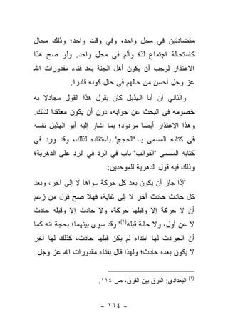 ‫ﻤﺘﻀﺎﺩﺘﻴﻥ ﻓﻲ ﻤﺤل ﻭﺍﺤﺩ، ﻭﻓﻲ ﻭﻗﺕ ﻭﺍﺤﺩ؛ ﻭﺫﻟﻙ ﻤﺤﺎل‬
‫ﻜﺎﺴﺘﺤﺎﻟﺔ ﺍﺠﺘﻤﺎﻉ ﻟﺫﺓ ﻭﺃﻟﻡ ﻓﻲ ﻤﺤل ﻭﺍﺤﺩ. ﻭﻟﻭ ﺼﺢ ﻫﺫﺍ‬
‫ﺍﻻﻋﺘﺫﺍﺭ ﻟﻭﺠﺏ ﺃﻥ ﻴﻜﻭﻥ ﺃﻫل ﺍﻟﺠﻨﺔ ﺒﻌﺩ ﻓﻨﺎﺀ ﻤﻘﺩﻭﺭﺍﺕ ﺍﷲ‬
            ‫ﻋﺯ ﻭﺠل ﺃﺤﺴﻥ ﻤﻥ ﺤﺎﻟﻬﻡ ﻓﻲ ﺤﺎل ﻜﻭﻨﻪ ﻗﺎﺩ ‪‬ﺍ.‬
              ‫ﺭ‬
‫ﻭﺍﻟﺜﺎﻨﻲ ﺃﻥ ﺃﺒﺎ ﺍﻟﻬﺫﻴل ﻜﺎﻥ ﻴﻘﻭل ﻫﺫﺍ ﺍﻟﻘﻭل ﻤﺠﺎﺩﻻ ﺒﻪ‬
   ‫ﹰ‬
‫ﺨﺼﻭﻤﻪ ﻓﻲ ﺍﻟﺒﺤﺙ ﻋﻥ ﺠﻭﺍﺒﻪ، ﺩﻭﻥ ﺃﻥ ﻴﻜﻭﻥ ﻤﻌﺘﻘ ‪‬ﺍ ﻟﺫﻟﻙ.‬
       ‫ﺩ‬
‫ﻭﻫﺫﺍ ﺍﻻﻋﺘﺫﺍﺭ ﺃﻴﻀﺎ ﻤﺭﺩﻭﺩ؛ ﺒﻤﺎ ﺃﺸﺎﺭ ﺇﻟﻴﻪ ﺃﺒﻭ ﺍﻟﻬﺫﻴل ﻨﻔﺴﻪ‬
                                      ‫‪‬‬
‫ﻓﻲ ﻜﺘﺎﺒﻪ ﺍﻟﻤﺴﻤﻰ ﺒـ"ﺍﻟﺤﺠﺞ" ﺒﺎﻋﺘﻘﺎﺩﻩ ﻟﺫﻟﻙ، ﻭﻗﺩ ﻭﺭﺩ ﻓﻲ‬
‫ﻜﺘﺎﺒﻪ ﺍﻟﻤﺴﻤﻰ "ﺍﻟﻘﻭﺍﻟﺏ" ﺒﺎﺏ ﻓﻲ ﺍﻟﺭﺩ ﻓﻲ ﺍﻟﺭﺩ ﻋﻠﻰ ﺍﻟﺩﻫﺭﻴﺔ؛‬
                         ‫ﻭﺫﻟﻙ ﻓﻴﻪ ﻗﻭل ﺍﻟﺩﻫﺭﻴﺔ ﻟﻠﻤﻭﺤﺩﻴﻥ:‬
‫"ﺇﺫﺍ ﺠﺎﺯ ﺃﻥ ﻴﻜﻭﻥ ﺒﻌﺩ ﻜل ﺤﺭﻜﺔ ﺴﻭﺍﻫﺎ ﻻ ﺇﻟﻰ ﺁﺨﺭ، ﻭﺒﻌﺩ‬
‫ﻜل ﺤﺎﺩﺙ ﺤﺎﺩﺙ ﺁﺨﺭ ﻻ ﺇﻟﻰ ﻏﺎﻴﺔ، ﻓﻬﻼ ﺼﺢ ﻗﻭل ﻤﻥ ﺯﻋﻡ‬
‫ﺃﻥ ﻻ ﺤﺭﻜﺔ ﺇﻻ ﻭﻗﺒﻠﻬﺎ ﺤﺭﻜﺔ، ﻭﻻ ﺤﺎﺩﺙ ﺇﻻ ﻭﻗﺒﻠﻪ ﺤﺎﺩﺙ‬
‫ﻻ ﻋﻥ ﺃﻭل، ﻭﻻ ﺤﺎﻟﺔ ﻗﺒﻠﻪ)١(" ﻭﻗﺩ ﺴﻭﻯ ﺒﻴﻨﻬﻤﺎ؛ ﺒﺤﺠﺔ ﺃﻨﻪ ﻜﻤﺎ‬
‫ﺃﻥ ﺍﻟﺤﻭﺍﺩﺙ ﻟﻬﺎ ﺍﺒﺘﺩﺍﺀ ﻟﻡ ﻴﻜﻥ ﻗﺒﻠﻬﺎ ﺤﺎﺩﺙ، ﻜﺫﻟﻙ ﻟﻬﺎ ﺁﺨﺭ‬
‫ﻻ ﻴﻜﻭﻥ ﺒﻌﺩﻩ ﺤﺎﺩﺙ؛ ﻭﻟﻬﺫﺍ ﻗﺎل ﺒﻔﻨﺎﺀ ﻤﻘﺩﻭﺭﺍﺕ ﺍﷲ ﻋﺯ ﻭﺠل.‬

                                                          ‫)١(‬
                      ‫ﺍﻟﺒﻐﺩﺍﺩﻱ: ﺍﻟﻔﺭﻕ ﺒﻴﻥ ﺍﻟﻔﺭﻕ، ﺹ ٤١١.‬


                      ‫- ٤٦١ -‬
 