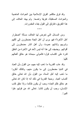 ‫ﻭﻗﺩ ﻓﺭﻕ ﻤﺘﻜﻠﻤﻭ ﺍﻟﻔﺭﻕ ﺍﻹﺴﻼﻤﻴﺔ ﺒﻴﻥ ﺍﻟﺤﻭﺍﺩﺙ ﺍﻟﻤﺎﻀﻴﺔ‬
‫ﻭﺍﻟﺤﻭﺍﺩﺙ ﺍﻟﻤﺴﺘﻘﺒﻠﺔ، ﺘﻔﺭﻴ ﹰﺎ ﻭﺍﻀ ‪‬ﺎ. ﻭﻟﻡ ﻴﻬﺘﺩ ﺍﻟﻌﻼﻑ ﺇﻟﻰ‬
                     ‫ﺤ‬      ‫ﻘ‬
           ‫ﻫﺫﺍ ﺍﻟﺘﻔﺭﻴﻕ، ﻓﺎﻨﺯﻟﻕ ﺇﻟﻰ ﺍﻟﻘﻭل ﺒﻔﻨﺎﺀ ﺍﻟﻤﻘﺩﻭﺭﺍﺕ.‬
                         ‫***‬
‫ﻭﻤﻥ ﺍﻟﻤﺴﺎﺌل ﺍﻟﺘﻲ ﺘﻌﺭﺽ ﻟﻬﺎ ﺍﻟﻌﻼﻑ ﻤﺴﺄﻟﺔ "ﺍﻀﻁﺭﺍﺭ‬
‫ﺃﻫل ﺍﻵﺨﺭﺓ"؛ ﻓﻬﻭ ﻴﺭﻯ ﺃﻥ ﺃﻫل ﺍﻟﺠﻨﺔ ﻤﻀﻁﺭﻭﻥ ﺇﻟﻰ ﺃﻜﻠﻬﻡ‬
‫ﻭﺸﺭﺒﻬﻡ ﻭﻟﺫﺍﺘﻬﻡ ﻋﻤﻭ ‪‬ﺎ، ﻭﺃﻥ ﺃﻫل ﺍﻟﻨﺎﺭ ﻤﻀﻁﺭﻭﻥ ﺇﻟﻰ‬
                           ‫ﻤ‬
‫ﺃﻗﻭﺍﻟﻬﻡ. ﻭﻴﻀﻴﻑ ﺇﻟﻰ ﻫﺫﺍ ﺃﻨﻪ ﻟﻴﺱ ﻷﺤﺩ ﻓﻲ ﺍﻵﺨﺭﺓ ﻤﻥ ﺍﻟﺨﻠﻕ‬
‫ﻗﺩﺭﺓ ﻋﻠﻰ ﺍﻜﺘﺴﺎﺏ ﻗﻭل؛ ﻓﺎﻟﻤﻭﻟﻰ ﺴﺒﺤﺎﻨﻪ ﻫﻭ ﺨﺎﻟﻕ ﺃﻓﻌﺎﻟﻬﻡ‬
                                                    ‫ﻜﻠﻬﺎ.‬
‫ﻭﻗﺩ ﻋﺎﺏ ﺍﻟﻘﺩﺭﻴﺔ ﻤﺎ ﺫﻫﺏ ﺇﻟﻴﻪ ﺠﻬﻡ، ﻤﻥ ﺍﻟﻘﻭل ﺒﺄﻥ ﺍﻟﻌﺒﺎﺩ‬
‫ﻓﻲ ﺍﻟﺩﻨﻴﺎ ﻤﻀﻁﺭﻭﻥ ﺇﻟﻰ ﻤﺎ ﻴﻜﻭﻥ ﻤﻨﻬﻡ، ﻭﻜﺫﻟﻙ ﺃﻨﻜﺭﻭﺍ‬
‫ﻤﺎ ﺫﻫﺏ ﺇﻟﻴﻪ ﺃﻫل ﺍﻟﺴﻨﺔ، ﻤﻥ ﺍﻟﻘﻭل ﺒﺄﻥ ﺍﷲ ﺘﻌﺎﻟﻰ ﺨﺎﻟﻕ‬
‫ﺃﻜﺴﺎﺏ ﺍﻟﻌﺒﺎﺩ. ﻭﺤﺠﺔ ﺍﻟﻘﺩﺭﻴﺔ ﻓﻲ ﺫﻟﻙ ﺃﻨﻪ ﺇﺫﺍ ﻜﺎﻥ ﺍﷲ ﺘﻌﺎﻟﻰ‬
‫ﻫﻭ ﺨﺎﻟﻕ ﻅﻠﻡ ﺍﻟﻌﺒﺎﺩ؛ ﻭﺠﺏ ﺃﻥ ﻴﻜﻭﻥ ﻅﺎﻟ ‪‬ﺎ، ﻭﺇﺫﺍ ﺨﻠﻕ ﻜﺫﺏ‬
               ‫ﻤ‬
‫ﺍﻹﻨﺴﺎﻥ، ﻭﺠﺏ ﺃﻥ ﻴﻜﻭﻥ ﻜﺎﺫ ‪‬ﺎ. ﺘﻌﺎﻟﻰ ﺍﷲ ﻋﻥ ﻗﻭﻟﻬﻡ ﻋﻠﻭﺍ‬
 ‫‪‬‬                       ‫ﺒ‬
                                                   ‫ﻜﺒﻴﺭﺍ.‬
                                                     ‫‪‬‬



                      ‫- ٥٦١ -‬
 