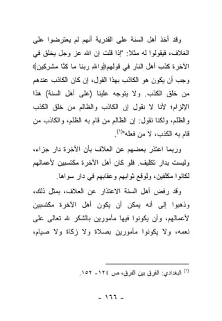 ‫ﻭﻗﺩ ﺃﺨﺫ ﺃﻫل ﺍﻟﺴﻨﺔ ﻋﻠﻰ ﺍﻟﻘﺩﺭﻴﺔ ﺃﻨﻬﻡ ﻟﻡ ﻴﻌﺘﺭﻀﻭﺍ ﻋﻠﻰ‬
‫ﺍﻟﻐﻼﻑ، ﻓﻴﻘﻭﻟﻭﺍ ﻟﻪ ﻤﺜﻼ: "ﺇﺫﺍ ﻗﻠﺕ ﺇﻥ ﺍﷲ ﻋﺯ ﻭﺠل ﻴﺨﻠﻕ ﻓﻲ‬
                               ‫ﹰ‬
‫ﺍﻵﺨﺭﺓ ﻜﺫﺏ ﺃﻫل ﺍﻟﻨﺎﺭ ﻓﻲ ﻗﻭﻟﻬﻡ‪ ‬ﺍﷲ ﺭﺒ ﹶﺎ ‪‬ﺎ ﻜ ﱠﺎ ﻤﺸﺭ ِﻴﻥ‪‬‬
 ‫ﻭ ِ ‪ ‬ﻨ ﻤ ﹸﻨ ‪ ‬ﹾ ِﻜ ‪‬‬
‫ﻭﺠﺏ ﺃﻥ ﻴﻜﻭﻥ ﻫﻭ ﺍﻟﻜﺎﺫﺏ ﺒﻬﺫﺍ ﺍﻟﻘﻭل، ﺇﻥ ﻜﺎﻥ ﺍﻟﻜﺎﺫﺏ ﻋﻨﺩﻫﻡ‬
‫ﻤﻥ ﺨﻠﻕ ﺍﻟﻜﺫﺏ. ﻭﻻ ﻴﺘﻭﺠﻪ ﻋﻠﻴﻨﺎ )ﻋﻠﻰ ﺃﻫل ﺍﻟﺴﻨﺔ( ﻫﺫﺍ‬
‫ﺍﻹﻟﺯﺍﻡ؛ ﻷﻨﺎ ﻻ ﻨﻘﻭل ﺇﻥ ﺍﻟﻜﺎﺫﺏ ﻭﺍﻟﻅﺎﻟﻡ ﻤﻥ ﺨﻠﻕ ﺍﻟﻜﺫﺏ‬
‫ﻭﺍﻟﻅﻠﻡ، ﻭﻟﻜﻨﺎ ﻨﻘﻭل: ﺇﻥ ﺍﻟﻅﺎﻟﻡ ﻤﻥ ﻗﺎﻡ ﺒﻪ ﺍﻟﻅﻠﻡ، ﻭﺍﻟﻜﺎﺫﺏ ﻤﻥ‬
                             ‫ﻗﺎﻡ ﺒﻪ ﺍﻟﻜﺫﺏ، ﻻ ﻤﻥ ﻓﻌﻠﻪ")١(.‬
‫ﻭﺭﺒﻤﺎ ﺍﻋﺘﺫﺭ ﺒﻌﻀﻬﻡ ﻋﻥ ﺍﻟﻌﻼﻑ ﺒﺄﻥ ﺍﻵﺨﺭﺓ ﺩﺍﺭ ﺠﺯﺍﺀ،‬
‫ﻭﻟﻴﺴﺕ ﺒﺩﺍﺭ ﺘﻜﻠﻴﻑ. ﻓﻠﻭ ﻜﺎﻥ ﺃﻫل ﺍﻵﺨﺭﺓ ﻤﻜﺘﺴﺒﻴﻥ ﻷﻋﻤﺎﻟﻬﻡ‬
        ‫ﻟﻜﺎﻨﻭﺍ ﻤﻜﻠﻔﻴﻥ، ﻭﻟﻭﻗﻊ ﺜﻭﺍﺒﻬﻡ ﻭﻋﻘﺎﺒﻬﻡ ﻓﻲ ﺩﺍﺭ ﺴﻭﺍﻫﺎ.‬
‫ﻭﻗﺩ ﺭﻓﺽ ﺃﻫل ﺍﻟﺴﻨﺔ ﺍﻻﻋﺘﺫﺍﺭ ﻋﻥ ﺍﻟﻌﻼﻑ، ﺒﻤﺜل ﺫﻟﻙ،‬
‫ﻭﺫﻫﺒﻭﺍ ﺇﻟﻰ ﺃﻨﻪ ﻴﻤﻜﻥ ﺃﻥ ﻴﻜﻭﻥ ﺃﻫل ﺍﻵﺨﺭﺓ ﻤﻜﺘﺴﺒﻴﻥ‬
‫ﻷﻋﻤﺎﻟﻬﻡ، ﻭﺃﻥ ﻴﻜﻭﻨﻭﺍ ﻓﻴﻬﺎ ﻤﺄﻤﻭﺭﻴﻥ ﺒﺎﻟﺸﻜﺭ ﷲ ﺘﻌﺎﻟﻰ ﻋﻠﻰ‬
‫ﻨﻌﻤﻪ، ﻭﻻ ﻴﻜﻭﻨﻭﺍ ﻤﺄﻤﻭﺭﻴﻥ ﺒﺼﻼﺓ ﻭﻻ ﺯﻜﺎﺓ ﻭﻻ ﺼﻴﺎﻡ،‬



                                                         ‫)١(‬
                ‫ﺍﻟﺒﻐﺩﺍﺩﻱ: ﺍﻟﻔﺭﻕ ﺒﻴﻥ ﺍﻟﻔﺭﻕ، ﺹ ٤٢١- ٢٥١.‬


                       ‫- ٦٦١ -‬
 