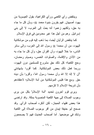 ‫ﻭﻴﻨﺘﻘﺽ ﺭﺃﻱ ﺍﻟﻜﻌﺒﻲ ﻭﺭﺃﻱ ﺍﻟﻜﺭﺍﻫﻴﺔ، ﺒﻘﻭل ﺍﻟﻌﻴﺴﻭﻴﺔ ﻤﻥ‬
                                               ‫‪‬‬
‫ﻴﻬﻭﺩ ﺃﺼﺒﻬﺎﻥ. ﻓﻬﻡ ﻴﻘﺭﻭﻥ ﺒﻨﺒﻭﺓ ﻤﺤﻤﺩ ‪ ،‬ﻭﺒﺄﻥ ﻜل ﻤﺎ ﺠﺎﺀ‬
‫ﺒﻪ ﺤﻕ، ﻭﻟﻜﻨﻬﻡ ﺯﻋﻤﻭﺍ ﺃﻨﻪ ﺒﻌﺙ ﺇﻟﻰ ﺍﻟﻌﺭﺏ، ﻻ ﺇﻟﻰ ﺒﻨﻲ‬
 ‫ﺇﺴﺭﺍﺌﻴل. ﻭﻫﻡ ﻤﻥ ﺃﺠل ﻫﺫﺍ ﻏﻴﺭ ﻤﻌﺩﻭﺩﻴﻥ ﻓﻲ ﻓﺭﻕ ﺍﻹﺴﻼﻡ.‬
‫ﻜﻤﺎ ﻴﻨﺘﻘﺽ ﺍﻟﺭﺃﻴﺎﻥ ﺃﻴ ‪‬ﺎ، ﺒﻤﺎ ﺫﻫﺏ ﺇﻟﻴﻪ ﻗﻭﻡ ﻤﻥ ﻤﻭﺸﻜﺎﻨﻴﺔ‬
                               ‫ﻀ‬                ‫‪‬‬
‫ﺍﻟﻴﻬﻭﺩ، ﻤﻥ ﺃﻥ ﻤﺤﻤ ‪‬ﺍ ‪ ‬ﺭﺴﻭل ﺍﷲ ﺇﻟﻰ ﺍﻟﻌﺭﺏ، ﻭﺇﻟﻰ ﺴﺎﺌﺭ‬
                                ‫ﺩ‬
‫ﺍﻟﻨﺎﺱ، ﻤﺎ ﺨﻼ ﺍﻟﻴﻬﻭﺩ، ﻭﺃﻥ ﺍﻟﻘﺭﺁﻥ ﺤﻕ، ﻭﺃﻥ ﻜل ﻤﺎ ﺠﺎﺀ ﺒﻪ‬
‫ﻤﻥ ﺍﻵﺫﺍﻥ ﻭﺍﻹﻗﺎﻤﺔ، ﻭﺍﻟﺼﻠﻭﺍﺕ ﺍﻟﺨﻤﺱ، ﻭﺼﻴﺎﻡ ﺭﻤﻀﺎﻥ،‬
‫ﻭﺤﺞ ﺍﻟﻜﻌﺒﺔ؛ ﻜل ﺫﻟﻙ ﺤﻕ ﻤﺸﺭﻭﻉ ﻟﻠﻤﺴﻠﻤﻴﻥ ﺩﻭﻥ ﺍﻟﻴﻬﻭﺩ،‬
‫ﻭﺭﺒﻤﺎ ﻓﻌل ﺫﻟﻙ ﺒﻌﺽ ﺍﻟﻤﻭﺸﻜﺎﻨﻴﺔ. ﻜﻤﺎ ﺃﻗﺭﻭﺍ ﺒﺸﻬﺎﺩﺘﻲ‬
‫"ﺃﻥ ﻻ ﺇﻟﻪ ﺇﻻ ﺍﷲ ﻭﺃﻥ ﻤﺤﻤ ‪‬ﺍ ﺭﺴﻭل ﺍﷲ"، ﻭﺃﻗﺭﻭﺍ ﺒﺄﻥ ﺩﻴﻨﻪ‬
                           ‫ﺩ‬
‫ﺤﻕ. ﻭﻤﻊ ﻫﺫﺍ ﻓﻠﻴﺱ ﺍﻟﻤﻭﺸﻜﺎﻨﻴﺔ ﻤﻥ ﺃﻤﺔ ﺍﻹﺴﻼﻡ؛ ﻻﻋﺘﻘﺎﺩﻫﻡ‬
                            ‫ﺒﺄﻥ ﺸﺭﻴﻌﺔ ﺍﻹﺴﻼﻡ ﻻ ﺘﻠﺯﻤﻬﻡ.‬
‫ﻭﻴﺭﻯ ﻗﻭﻡ ﺁﺨﺭﻭﻥ ﺘﺤﺩﻴﺩ "ﺃﻤﺔ ﺍﻹﺴﻼﻡ" ﺒﻜل ﻤﻥ ﻴﺭﻯ‬
‫ﻭﺠﻭﺏ ﺍﻟﺼﻼﺓ ﺇﻟﻰ ﺠﻬﺔ ﺍﻟﻜﻌﺒﺔ ﺍﻟﻤﻨﺼﻭﺒﺔ ﺒﻤﻜﺔ. ﻭﻗﺩ ﺍﺭﺘﻀﻰ‬
‫ﻫﺫﺍ ﺒﻌﺽ ﻓﻘﻬﺎﺀ ﺍﻟﺤﺠﺎﺯ، ﻟﻜﻥ ﺃﻨﻜﺭﻩ ﺃﺼﺤﺎﺏ ﺍﻟﺭﺃﻱ. ﻭﻗﺩ‬
‫ﺼﺤﺢ ﺃﺒﻭ ﺤﻨﻴﻔﺔ ﺇﻴﻤﺎﻥ ﻤﻥ ﺃﻗﺭ ﺒﻭﺠﻭﺏ ﺍﻟﺼﻼﺓ ﺇﻟﻰ ﺍﻟﻜﻌﺒﺔ‬
‫ﻭﺸﻙ ﻓﻲ ﻤﻭﻀﻌﻬﺎ. ﺃﻤﺎ ﺃﺼﺤﺎﺏ ﺍﻟﺤﺩﻴﺙ ﻓﻬﻡ ﻻ ﻴﺼﺤﺤﻭﻥ‬


                       ‫- ٦١ -‬
 