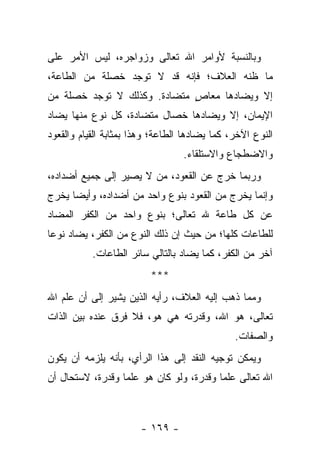 ‫ﻭﺒﺎﻟﻨﺴﺒﺔ ﻷﻭﺍﻤﺭ ﺍﷲ ﺘﻌﺎﻟﻰ ﻭﺯﻭﺍﺠﺭﻩ، ﻟﻴﺱ ﺍﻷﻤﺭ ﻋﻠﻰ‬
‫ﻤﺎ ﻅﻨﻪ ﺍﻟﻌﻼﻑ؛ ﻓﺈﻨﻪ ﻗﺩ ﻻ ﺘﻭﺠﺩ ﺨﺼﻠﺔ ﻤﻥ ﺍﻟﻁﺎﻋﺔ،‬
‫ﺇﻻ ﻭﻴﻀﺎﺩﻫﺎ ﻤﻌﺎﺹ ﻤﺘﻀﺎﺩﺓ. ﻭﻜﺫﻟﻙ ﻻ ﺘﻭﺠﺩ ﺨﺼﻠﺔ ﻤﻥ‬
                             ‫ٍ‬
‫ﺍﻹﻴﻤﺎﻥ، ﺇﻻ ﻭﻴﻀﺎﺩﻫﺎ ﺨﺼﺎل ﻤﺘﻀﺎﺩﺓ، ﻜل ﻨﻭﻉ ﻤﻨﻬﺎ ﻴﻀﺎﺩ‬
‫ﺍﻟﻨﻭﻉ ﺍﻵﺨﺭ، ﻜﻤﺎ ﻴﻀﺎﺩﻫﺎ ﺍﻟﻁﺎﻋﺔ؛ ﻭﻫﺫﺍ ﺒﻤﺜﺎﺒﺔ ﺍﻟﻘﻴﺎﻡ ﻭﺍﻟﻘﻌﻭﺩ‬
                                  ‫ﻭﺍﻻﻀﻁﺠﺎﻉ ﻭﺍﻻﺴﺘﻠﻘﺎﺀ.‬
‫ﻭﺭﺒﻤﺎ ﺨﺭﺝ ﻋﻥ ﺍﻟﻘﻌﻭﺩ، ﻤﻥ ﻻ ﻴﺼﻴﺭ ﺇﻟﻰ ﺠﻤﻴﻊ ﺃﻀﺩﺍﺩﻩ،‬
‫ﻭﺇﻨﻤﺎ ﻴﺨﺭﺝ ﻤﻥ ﺍﻟﻘﻌﻭﺩ ﺒﻨﻭﻉ ﻭﺍﺤﺩ ﻤﻥ ﺃﻀﺩﺍﺩﻩ، ﻭﺃﻴ ‪‬ﺎ ﻴﺨﺭﺝ‬
      ‫ﻀ‬
‫ﻋﻥ ﻜل ﻁﺎﻋﺔ ﷲ ﺘﻌﺎﻟﻰ؛ ﺒﻨﻭﻉ ﻭﺍﺤﺩ ﻤﻥ ﺍﻟﻜﻔﺭ ﺍﻟﻤﻀﺎﺩ‬
‫ﻟﻠﻁﺎﻋﺎﺕ ﻜﻠﻬﺎ؛ ﻤﻥ ﺤﻴﺙ ﺇﻥ ﺫﻟﻙ ﺍﻟﻨﻭﻉ ﻤﻥ ﺍﻟﻜﻔﺭ، ﻴﻀﺎﺩ ﻨﻭ ‪‬ﺎ‬
 ‫ﻋ‬
           ‫ﺁﺨﺭ ﻤﻥ ﺍﻟﻜﻔﺭ، ﻜﻤﺎ ﻴﻀﺎﺩ ﺒﺎﻟﺘﺎﻟﻲ ﺴﺎﺌﺭ ﺍﻟﻁﺎﻋﺎﺕ.‬
                          ‫***‬
‫ﻭﻤﻤﺎ ﺫﻫﺏ ﺇﻟﻴﻪ ﺍﻟﻌﻼﻑ، ﺭﺃﻴﻪ ﺍﻟﺫﻴﻥ ﻴﺸﻴﺭ ﺇﻟﻰ ﺃﻥ ﻋﻠﻡ ﺍﷲ‬
‫ﺘﻌﺎﻟﻰ، ﻫﻭ ﺍﷲ، ﻭﻗﺩﺭﺘﻪ ﻫﻲ ﻫﻭ، ﻓﻼ ﻓﺭﻕ ﻋﻨﺩﻩ ﺒﻴﻥ ﺍﻟﺫﺍﺕ‬
                                               ‫ﻭﺍﻟﺼﻔﺎﺕ.‬
‫ﻭﻴﻤﻜﻥ ﺘﻭﺠﻴﻪ ﺍﻟﻨﻘﺩ ﺇﻟﻰ ﻫﺫﺍ ﺍﻟﺭﺃﻱ، ﺒﺄﻨﻪ ﻴﻠﺯﻤﻪ ﺃﻥ ﻴﻜﻭﻥ‬
‫ﺍﷲ ﺘﻌﺎﻟﻰ ﻋﻠ ‪‬ﺎ ﻭﻗﺩﺭﺓ، ﻭﻟﻭ ﻜﺎﻥ ﻫﻭ ﻋﻠ ‪‬ﺎ ﻭﻗﺩﺭﺓ، ﻻﺴﺘﺤﺎل ﺃﻥ‬
                  ‫ﻤ‬                       ‫ﻤ‬



                       ‫- ٩٦١ -‬
 