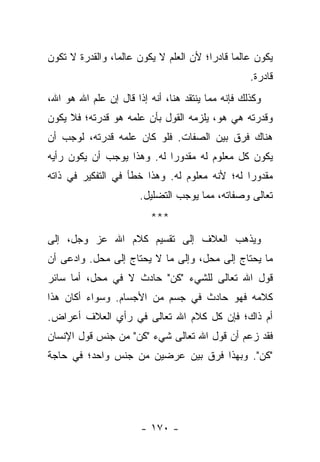 ‫ﻴﻜﻭﻥ ﻋﺎﻟ ‪‬ﺎ ﻗﺎﺩ ‪‬ﺍ؛ ﻷﻥ ﺍﻟﻌﻠﻡ ﻻ ﻴﻜﻭﻥ ﻋﺎﻟ ‪‬ﺎ، ﻭﺍﻟﻘﺩﺭﺓ ﻻ ﺘﻜﻭﻥ‬
                 ‫ﻤ‬                       ‫ﻤ ﺭ‬
                                                    ‫ﻗﺎﺩﺭﺓ.‬
‫ﻭﻜﺫﻟﻙ ﻓﺈﻨﻪ ﻤﻤﺎ ﻴﻨﺘﻘﺩ ﻫﻨﺎ، ﺃﻨﻪ ﺇﺫﺍ ﻗﺎل ﺇﻥ ﻋﻠﻡ ﺍﷲ ﻫﻭ ﺍﷲ،‬
‫ﻭﻗﺩﺭﺘﻪ ﻫﻲ ﻫﻭ، ﻴﻠﺯﻤﻪ ﺍﻟﻘﻭل ﺒﺄﻥ ﻋﻠﻤﻪ ﻫﻭ ﻗﺩﺭﺘﻪ؛ ﻓﻼ ﻴﻜﻭﻥ‬
‫ﻫﻨﺎﻙ ﻓﺭﻕ ﺒﻴﻥ ﺍﻟﺼﻔﺎﺕ. ﻓﻠﻭ ﻜﺎﻥ ﻋﻠﻤﻪ ﻗﺩﺭﺘﻪ، ﻟﻭﺠﺏ ﺃﻥ‬
‫ﻴﻜﻭﻥ ﻜل ﻤﻌﻠﻭﻡ ﻟﻪ ﻤﻘﺩﻭ ‪‬ﺍ ﻟﻪ. ﻭﻫﺫﺍ ﻴﻭﺠﺏ ﺃﻥ ﻴﻜﻭﻥ ﺭﺃﻴﻪ‬
                            ‫ﺭ‬
‫ﻤﻘﺩﻭ ‪‬ﺍ ﻟﻪ؛ ﻷﻨﻪ ﻤﻌﻠﻭﻡ ﻟﻪ. ﻭﻫﺫﺍ ﺨﻁﺄ ﻓﻲ ﺍﻟﺘﻔﻜﻴﺭ ﻓﻲ ﺫﺍﺘﻪ‬
                                               ‫ﺭ‬
                       ‫ﺘﻌﺎﻟﻰ ﻭﺼﻔﺎﺘﻪ، ﻤﻤﺎ ﻴﻭﺠﺏ ﺍﻟﺘﻀﻠﻴل.‬
                          ‫***‬
‫ﻭﻴﺫﻫﺏ ﺍﻟﻌﻼﻑ ﺇﻟﻰ ﺘﻘﺴﻴﻡ ﻜﻼﻡ ﺍﷲ ﻋﺯ ﻭﺠل، ﺇﻟﻰ‬
‫ﻤﺎ ﻴﺤﺘﺎﺝ ﺇﻟﻰ ﻤﺤل، ﻭﺇﻟﻰ ﻤﺎ ﻻ ﻴﺤﺘﺎﺝ ﺇﻟﻰ ﻤﺤل. ﻭﺍﺩﻋﻰ ﺃﻥ‬
‫ﻗﻭل ﺍﷲ ﺘﻌﺎﻟﻰ ﻟﻠﺸﻲﺀ "ﻜﻥ" ﺤﺎﺩﺙ ﻻ ﻓﻲ ﻤﺤل، ﺃﻤﺎ ﺴﺎﺌﺭ‬
‫ﻜﻼﻤﻪ ﻓﻬﻭ ﺤﺎﺩﺙ ﻓﻲ ﺠﺴﻡ ﻤﻥ ﺍﻷﺠﺴﺎﻡ. ﻭﺴﻭﺍﺀ ﺃﻜﺎﻥ ﻫﺫﺍ‬
‫ﺃﻡ ﺫﺍﻙ؛ ﻓﺈﻥ ﻜل ﻜﻼﻡ ﺍﷲ ﺘﻌﺎﻟﻰ ﻓﻲ ﺭﺃﻱ ﺍﻟﻌﻼﻑ ﺃﻋﺭﺍﺽ.‬
‫ﻓﻘﺩ ﺯﻋﻡ ﺃﻥ ﻗﻭل ﺍﷲ ﺘﻌﺎﻟﻰ ﺸﻲﺀ "ﻜﻥ" ﻤﻥ ﺠﻨﺱ ﻗﻭل ﺍﻹﻨﺴﺎﻥ‬
‫"ﻜﻥ". ﻭﺒﻬﺫﺍ ﻓﺭﻕ ﺒﻴﻥ ﻋﺭﻀﻴﻥ ﻤﻥ ﺠﻨﺱ ﻭﺍﺤﺩ؛ ﻓﻲ ﺤﺎﺠﺔ‬




                        ‫- ٠٧١ -‬
 