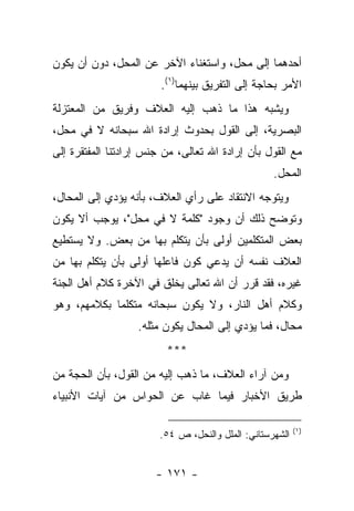 ‫ﺃﺤﺩﻫﻤﺎ ﺇﻟﻰ ﻤﺤل، ﻭﺍﺴﺘﻐﻨﺎﺀ ﺍﻵﺨﺭ ﻋﻥ ﺍﻟﻤﺤل، ﺩﻭﻥ ﺃﻥ ﻴﻜﻭﻥ‬
                        ‫ﺍﻷﻤﺭ ﺒﺤﺎﺠﺔ ﺇﻟﻰ ﺍﻟﺘﻔﺭﻴﻕ ﺒﻴﻨﻬﻤﺎ)١(.‬
‫ﻭﻴﺸﺒﻪ ﻫﺫﺍ ﻤﺎ ﺫﻫﺏ ﺇﻟﻴﻪ ﺍﻟﻌﻼﻑ ﻭﻓﺭﻴﻕ ﻤﻥ ﺍﻟﻤﻌﺘﺯﻟﺔ‬
‫ﺍﻟﺒﺼﺭﻴﺔ، ﺇﻟﻰ ﺍﻟﻘﻭل ﺒﺤﺩﻭﺙ ﺇﺭﺍﺩﺓ ﺍﷲ ﺴﺒﺤﺎﻨﻪ ﻻ ﻓﻲ ﻤﺤل،‬
‫ﻤﻊ ﺍﻟﻘﻭل ﺒﺄﻥ ﺇﺭﺍﺩﺓ ﺍﷲ ﺘﻌﺎﻟﻰ، ﻤﻥ ﺠﻨﺱ ﺇﺭﺍﺩﺘﻨﺎ ﺍﻟﻤﻔﺘﻘﺭﺓ ﺇﻟﻰ‬
                                                   ‫ﺍﻟﻤﺤل.‬
‫ﻭﻴﺘﻭﺠﻪ ﺍﻻﻨﺘﻘﺎﺩ ﻋﻠﻰ ﺭﺃﻱ ﺍﻟﻌﻼﻑ، ﺒﺄﻨﻪ ﻴﺅﺩﻱ ﺇﻟﻰ ﺍﻟﻤﺤﺎل،‬
‫ﻭﺘﻭﻀﺢ ﺫﻟﻙ ﺃﻥ ﻭﺠﻭﺩ "ﻜﻠﻤﺔ ﻻ ﻓﻲ ﻤﺤل"، ﻴﻭﺠﺏ ﺃﻻ ﻴﻜﻭﻥ‬
‫ﺒﻌﺽ ﺍﻟﻤﺘﻜﻠﻤﻴﻥ ﺃﻭﻟﻰ ﺒﺄﻥ ﻴﺘﻜﻠﻡ ﺒﻬﺎ ﻤﻥ ﺒﻌﺽ. ﻭﻻ ﻴﺴﺘﻁﻴﻊ‬
‫ﺍﻟﻌﻼﻑ ﻨﻔﺴﻪ ﺃﻥ ﻴﺩﻋﻲ ﻜﻭﻥ ﻓﺎﻋﻠﻬﺎ ﺃﻭﻟﻰ ﺒﺄﻥ ﻴﺘﻜﻠﻡ ﺒﻬﺎ ﻤﻥ‬
‫ﻏﻴﺭﻩ، ﻓﻘﺩ ﻗﺭﺭ ﺃﻥ ﺍﷲ ﺘﻌﺎﻟﻰ ﻴﺨﻠﻕ ﻓﻲ ﺍﻵﺨﺭﺓ ﻜﻼﻡ ﺃﻫل ﺍﻟﺠﻨﺔ‬
‫ﻭﻜﻼﻡ ﺃﻫل ﺍﻟﻨﺎﺭ، ﻭﻻ ﻴﻜﻭﻥ ﺴﺒﺤﺎﻨﻪ ﻤﺘﻜﻠ ‪‬ﺎ ﺒﻜﻼﻤﻬﻡ، ﻭﻫﻭ‬
             ‫ﻤ‬
                   ‫ﻤﺤﺎل، ﻓﻤﺎ ﻴﺅﺩﻱ ﺇﻟﻰ ﺍﻟﻤﺤﺎل ﻴﻜﻭﻥ ﻤﺜﻠﻪ.‬
                         ‫***‬
‫ﻭﻤﻥ ﺁﺭﺍﺀ ﺍﻟﻌﻼﻑ، ﻤﺎ ﺫﻫﺏ ﺇﻟﻴﻪ ﻤﻥ ﺍﻟﻘﻭل، ﺒﺄﻥ ﺍﻟﺤﺠﺔ ﻤﻥ‬
‫ﻁﺭﻴﻕ ﺍﻷﺨﺒﺎﺭ ﻓﻴﻤﺎ ﻏﺎﺏ ﻋﻥ ﺍﻟﺤﻭﺍﺱ ﻤﻥ ﺁﻴﺎﺕ ﺍﻷﻨﺒﻴﺎﺀ‬

                                                          ‫)١(‬
                        ‫ﺍﻟﺸﻬﺭﺴﺘﺎﻨﻲ: ﺍﻟﻤﻠل ﻭﺍﻟﻨﺤل، ﺹ ٤٥.‬


                       ‫- ١٧١ -‬
 