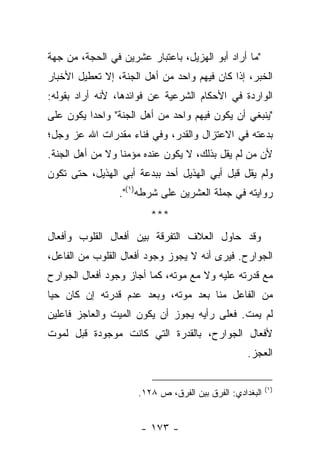 ‫"ﻤﺎ ﺃﺭﺍﺩ ﺃﺒﻭ ﺍﻟﻬﺯﻴل، ﺒﺎﻋﺘﺒﺎﺭ ﻋﺸﺭﻴﻥ ﻓﻲ ﺍﻟﺤﺠﺔ، ﻤﻥ ﺠﻬﺔ‬
‫ﺍﻟﺨﺒﺭ، ﺇﺫﺍ ﻜﺎﻥ ﻓﻴﻬﻡ ﻭﺍﺤﺩ ﻤﻥ ﺃﻫل ﺍﻟﺠﻨﺔ، ﺇﻻ ﺘﻌﻁﻴل ﺍﻷﺨﺒﺎﺭ‬
‫ﺍﻟﻭﺍﺭﺩﺓ ﻓﻲ ﺍﻷﺤﻜﺎﻡ ﺍﻟﺸﺭﻋﻴﺔ ﻋﻥ ﻓﻭﺍﺌﺩﻫﺎ، ﻷﻨﻪ ﺃﺭﺍﺩ ﺒﻘﻭﻟﻪ:‬
‫"ﻴﻨﺒﻐﻲ ﺃﻥ ﻴﻜﻭﻥ ﻓﻴﻬﻡ ﻭﺍﺤﺩ ﻤﻥ ﺃﻫل ﺍﻟﺠﻨﺔ" ﻭﺍﺤ ‪‬ﺍ ﻴﻜﻭﻥ ﻋﻠﻰ‬
          ‫ﺩ‬
‫ﺒﺩﻋﺘﻪ ﻓﻲ ﺍﻻﻋﺘﺯﺍل ﻭﺍﻟﻘﺩﺭ، ﻭﻓﻲ ﻓﻨﺎﺀ ﻤﻘﺩﺭﺍﺕ ﺍﷲ ﻋﺯ ﻭﺠل؛‬
‫ﻷﻥ ﻤﻥ ﻟﻡ ﻴﻘل ﺒﺫﻟﻙ، ﻻ ﻴﻜﻭﻥ ﻋﻨﺩﻩ ﻤﺅﻤ ﹰﺎ ﻭﻻ ﻤﻥ ﺃﻫل ﺍﻟﺠﻨﺔ.‬
                  ‫ﻨ‬
‫ﻭﻟﻡ ﻴﻘل ﻗﺒل ﺃﺒﻲ ﺍﻟﻬﺫﻴل ﺃﺤﺩ ﺒﺒﺩﻋﺔ ﺃﺒﻲ ﺍﻟﻬﺫﻴل، ﺤﺘﻰ ﺘﻜﻭﻥ‬
                 ‫ﺭﻭﺍﻴﺘﻪ ﻓﻲ ﺠﻤﻠﺔ ﺍﻟﻌﺸﺭﻴﻥ ﻋﻠﻰ ﺸﺭﻁﻪ)١(".‬
                        ‫***‬
‫ﻭﻗﺩ ﺤﺎﻭل ﺍﻟﻌﻼﻑ ﺍﻟﺘﻔﺭﻗﺔ ﺒﻴﻥ ﺃﻓﻌﺎل ﺍﻟﻘﻠﻭﺏ ﻭﺃﻓﻌﺎل‬
‫ﺍﻟﺠﻭﺍﺭﺡ. ﻓﻴﺭﻯ ﺃﻨﻪ ﻻ ﻴﺠﻭﺯ ﻭﺠﻭﺩ ﺃﻓﻌﺎل ﺍﻟﻘﻠﻭﺏ ﻤﻥ ﺍﻟﻔﺎﻋل،‬
‫ﻤﻊ ﻗﺩﺭﺘﻪ ﻋﻠﻴﻪ ﻭﻻ ﻤﻊ ﻤﻭﺘﻪ، ﻜﻤﺎ ﺃﺠﺎﺯ ﻭﺠﻭﺩ ﺃﻓﻌﺎل ﺍﻟﺠﻭﺍﺭﺡ‬
‫ﻤﻥ ﺍﻟﻔﺎﻋل ﻤﻨﺎ ﺒﻌﺩ ﻤﻭﺘﻪ، ﻭﺒﻌﺩ ﻋﺩﻡ ﻗﺩﺭﺘﻪ ﺇﻥ ﻜﺎﻥ ﺤ ‪‬ﺎ‬
 ‫ﻴ‬
‫ﻟﻡ ﻴﻤﺕ. ﻓﻌﻠﻰ ﺭﺃﻴﻪ ﻴﺠﻭﺯ ﺃﻥ ﻴﻜﻭﻥ ﺍﻟﻤﻴﺕ ﻭﺍﻟﻌﺎﺠﺯ ﻓﺎﻋﻠﻴﻥ‬
‫ﻷﻓﻌﺎل ﺍﻟﺠﻭﺍﺭﺡ، ﺒﺎﻟﻘﺩﺭﺓ ﺍﻟﺘﻲ ﻜﺎﻨﺕ ﻤﻭﺠﻭﺩﺓ ﻗﺒل ﻟﻤﻭﺕ‬
                                                  ‫ﺍﻟﻌﺠﺯ.‬

                                                         ‫)١(‬
                     ‫ﺍﻟﺒﻐﺩﺍﺩﻱ: ﺍﻟﻔﺭﻕ ﺒﻴﻥ ﺍﻟﻔﺭﻕ، ﺹ ٨٢١.‬


                      ‫- ٣٧١ -‬
 