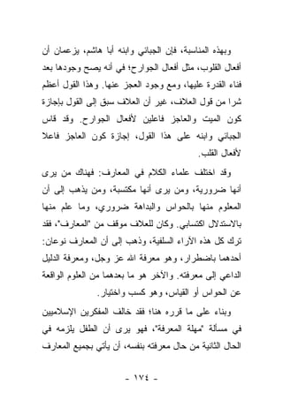 ‫ﻭﺒﻬﺫﻩ ﺍﻟﻤﻨﺎﺴﺒﺔ، ﻓﺈﻥ ﺍﻟﺠﺒﺎﺌﻲ ﻭﺍﺒﻨﻪ ﺃﺒﺎ ﻫﺎﺸﻡ، ﻴﺯﻋﻤﺎﻥ ﺃﻥ‬
‫ﺃﻓﻌﺎل ﺍﻟﻘﻠﻭﺏ، ﻤﺜل ﺃﻓﻌﺎل ﺍﻟﺠﻭﺍﺭﺡ؛ ﻓﻲ ﺃﻨﻪ ﻴﺼﺢ ﻭﺠﻭﺩﻫﺎ ﺒﻌﺩ‬
‫ﻓﻨﺎﺀ ﺍﻟﻘﺩﺭﺓ ﻋﻠﻴﻬﺎ، ﻭﻤﻊ ﻭﺠﻭﺩ ﺍﻟﻌﺠﺯ ﻋﻨﻬﺎ. ﻭﻫﺫﺍ ﺍﻟﻘﻭل ﺃﻋﻅﻡ‬
‫ﺸ ‪‬ﺍ ﻤﻥ ﻗﻭل ﺍﻟﻌﻼﻑ، ﻏﻴﺭ ﺃﻥ ﺍﻟﻌﻼﻑ ﺴﺒﻕ ﺇﻟﻰ ﺍﻟﻘﻭل ﺒﺈﺠﺎﺯﺓ‬
                                                 ‫ﺭ‬
‫ﻜﻭﻥ ﺍﻟﻤﻴﺕ ﻭﺍﻟﻌﺎﺠﺯ ﻓﺎﻋﻠﻴﻥ ﻷﻓﻌﺎل ﺍﻟﺠﻭﺍﺭﺡ. ﻭﻗﺩ ﻗﺎﺱ‬
‫ﺍﻟﺠﺒﺎﺌﻲ ﻭﺍﺒﻨﻪ ﻋﻠﻰ ﻫﺫﺍ ﺍﻟﻘﻭل، ﺇﺠﺎﺯﺓ ﻜﻭﻥ ﺍﻟﻌﺎﺠﺯ ﻓﺎﻋﻼ‬
‫ﹰ‬
                                           ‫ﻷﻓﻌﺎل ﺍﻟﻘﻠﺏ.‬
‫ﻭﻗﺩ ﺍﺨﺘﻠﻑ ﻋﻠﻤﺎﺀ ﺍﻟﻜﻼﻡ ﻓﻲ ﺍﻟﻤﻌﺎﺭﻑ: ﻓﻬﻨﺎﻙ ﻤﻥ ﻴﺭﻯ‬
‫ﺃﻨﻬﺎ ﻀﺭﻭﺭﻴﺔ، ﻭﻤﻥ ﻴﺭﻯ ﺃﻨﻬﺎ ﻤﻜﺘﺴﺒﺔ، ﻭﻤﻥ ﻴﺫﻫﺏ ﺇﻟﻰ ﺃﻥ‬
‫ﺍﻟﻤﻌﻠﻭﻡ ﻤﻨﻬﺎ ﺒﺎﻟﺤﻭﺍﺱ ﻭﺍﻟﺒﺩﺍﻫﺔ ﻀﺭﻭﺭﻱ، ﻭﻤﺎ ﻋﻠﻡ ﻤﻨﻬﺎ‬
‫ﺒﺎﻻﺴﺘﺩﻻل ﺍﻜﺘﺴﺎﺒﻲ. ﻭﻜﺎﻥ ﻟﻠﻌﻼﻑ ﻤﻭﻗﻑ ﻤﻥ "ﺍﻟﻤﻌﺎﺭﻑ"، ﻓﻘﺩ‬
‫ﺘﺭﻙ ﻜل ﻫﺫﻩ ﺍﻵﺭﺍﺀ ﺍﻟﺴﻠﻔﻴﺔ، ﻭﺫﻫﺏ ﺇﻟﻰ ﺃﻥ ﺍﻟﻤﻌﺎﺭﻑ ﻨﻭﻋﺎﻥ:‬
‫ﺃﺤﺩﻫﻤﺎ ﺒﺎﻀﻁﺭﺍﺭ، ﻭﻫﻭ ﻤﻌﺭﻓﺔ ﺍﷲ ﻋﺯ ﻭﺠل، ﻭﻤﻌﺭﻓﺔ ﺍﻟﺩﻟﻴل‬
‫ﺍﻟﺩﺍﻋﻲ ﺇﻟﻰ ﻤﻌﺭﻓﺘﻪ. ﻭﺍﻵﺨﺭ ﻫﻭ ﻤﺎ ﺒﻌﺩﻫﻤﺎ ﻤﻥ ﺍﻟﻌﻠﻭﻡ ﺍﻟﻭﺍﻗﻌﺔ‬
               ‫ﻋﻥ ﺍﻟﺤﻭﺍﺱ ﺃﻭ ﺍﻟﻘﻴﺎﺱ، ﻭﻫﻭ ﻜﺴﺏ ﻭﺍﺨﺘﻴﺎﺭ.‬
‫ﻭﺒﻨﺎﺀ ﻋﻠﻰ ﻤﺎ ﻗﺭﺭﻩ ﻫﻨﺎ؛ ﻓﻘﺩ ﺨﺎﻟﻑ ﺍﻟﻤﻔﻜﺭﻴﻥ ﺍﻹﺴﻼﻤﻴﻴﻥ‬
‫ﻓﻲ ﻤﺴﺄﻟﺔ "ﻤﻬﻠﺔ ﺍﻟﻤﻌﺭﻓﺔ"، ﻓﻬﻭ ﻴﺭﻯ ﺃﻥ ﺍﻟﻁﻔل ﻴﻠﺯﻤﻪ ﻓﻲ‬
‫ﺍﻟﺤﺎل ﺍﻟﺜﺎﻨﻴﺔ ﻤﻥ ﺤﺎل ﻤﻌﺭﻓﺘﻪ ﺒﻨﻔﺴﻪ، ﺃﻥ ﻴﺄﺘﻲ ﺒﺠﻤﻴﻊ ﺍﻟﻤﻌﺎﺭﻑ‬


                       ‫- ٤٧١ -‬
 