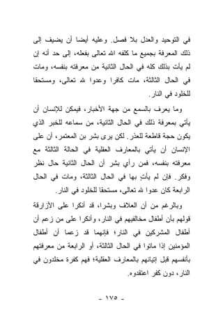 ‫ﻓﻲ ﺍﻟﺘﻭﺤﻴﺩ ﻭﺍﻟﻌﺩل ﺒﻼ ﻓﺼل. ﻭﻋﻠﻴﻪ ﺃﻴ ‪‬ﺎ ﺃﻥ ﻴﻀﻴﻑ ﺇﻟﻰ‬
             ‫ﻀ‬
‫ﺫﻟﻙ ﺍﻟﻤﻌﺭﻓﺔ ﺒﺠﻤﻴﻊ ﻤﺎ ﻜﻠﻔﻪ ﺍﷲ ﺘﻌﺎﻟﻰ ﺒﻔﻌﻠﻪ، ﺇﻟﻰ ﺤﺩ ﺃﻨﻪ ﺇﻥ‬
‫ﻟﻡ ﻴﺄﺕ ﺒﺫﻟﻙ ﻜﻠﻪ ﻓﻲ ﺍﻟﺤﺎل ﺍﻟﺜﺎﻨﻴﺔ ﻤﻥ ﻤﻌﺭﻓﺘﻪ ﺒﻨﻔﺴﻪ، ﻭﻤﺎﺕ‬
‫ﻓﻲ ﺍﻟﺤﺎل ﺍﻟﺜﺎﻟﺜﺔ، ﻤﺎﺕ ﻜﺎﻓ ‪‬ﺍ ﻭﻋﺩ ‪‬ﺍ ﷲ ﺘﻌﺎﻟﻰ، ﻭﻤﺴﺘﺤ ﹰﺎ‬
 ‫ﻘ‬                 ‫ﻭ‬      ‫ﺭ‬
                                           ‫ﻟﻠﺨﻠﻭﺩ ﻓﻲ ﺍﻟﻨﺎﺭ.‬
‫ﻭﻤﺎ ﻴﻌﺭﻑ ﺒﺎﻟﺴﻤﻊ ﻤﻥ ﺠﻬﺔ ﺍﻷﺨﺒﺎﺭ، ﻓﻴﻤﻜﻥ ﻟﻺﻨﺴﺎﻥ ﺃﻥ‬
‫ﻴﺄﺘﻲ ﺒﻤﻌﺭﻓﺔ ﺫﻟﻙ ﻓﻲ ﺍﻟﺤﺎل ﺍﻟﺜﺎﻨﻴﺔ، ﻤﻥ ﺴﻤﺎﻋﻪ ﻟﻠﺨﺒﺭ ﺍﻟﺫﻱ‬
‫ﻴﻜﻭﻥ ﺤﺠﺔ ﻗﺎﻁﻌﺔ ﻟﻠﻌﺫﺭ. ﻟﻜﻥ ﻴﺭﻯ ﺒﺸﺭ ﺒﻥ ﺍﻟﻤﻌﺘﻤﺭ، ﺃﻥ ﻋﻠﻰ‬
‫ﺍﻹﻨﺴﺎﻥ ﺃﻥ ﻴﺄﺘﻲ ﺒﺎﻟﻤﻌﺎﺭﻑ ﺍﻟﻌﻘﻠﻴﺔ ﻓﻲ ﺍﻟﺤﺎﻟﺔ ﺍﻟﺜﺎﻟﺜﺔ ﻤﻊ‬
‫ﻤﻌﺭﻓﺘﻪ ﺒﻨﻔﺴﻪ، ﻓﻤﻥ ﺭﺃﻱ ﺒﺸﺭ ﺃﻥ ﺍﻟﺤﺎل ﺍﻟﺜﺎﻨﻴﺔ ﺤﺎل ﻨﻅﺭ‬
‫ﻭﻓﻜﺭ. ﻓﺈﻥ ﻟﻡ ﻴﺄﺕ ﺒﻬﺎ ﻓﻲ ﺍﻟﺤﺎل ﺍﻟﺜﺎﻟﺜﺔ، ﻭﻤﺎﺕ ﻓﻲ ﺍﻟﺤﺎل‬
                                    ‫ٍ‬
        ‫ﺍﻟﺭﺍﺒﻌﺔ ﻜﺎﻥ ﻋﺩ ‪‬ﺍ ﷲ ﺘﻌﺎﻟﻰ، ﻤﺴﺘﺤ ﹰﺎ ﻟﻠﺨﻠﻭﺩ ﻓﻲ ﺍﻟﻨﺎﺭ.‬
                          ‫ﻘ‬                ‫ﻭ‬
‫ﻭﺒﺎﻟﺭﻏﻡ ﻤﻥ ﺃﻥ ﺍﻟﻌﻼﻑ ﻭﺒﺸ ‪‬ﺍ، ﻗﺩ ﺃﻨﻜﺭﺍ ﻋﻠﻰ ﺍﻷﺯﺍﺭﻗﺔ‬
                       ‫ﺭ‬
‫ﻗﻭﻟﻬﻡ ﺒﺄﻥ ﺃﻁﻔﺎل ﻤﺨﺎﻟﻔﻴﻬﻡ ﻓﻲ ﺍﻟﻨﺎﺭ، ﻭﺃﻨﻜﺭﺍ ﻋﻠﻰ ﻤﻥ ﺯﻋﻡ ﺃﻥ‬
‫ﺃﻁﻔﺎل ﺍﻟﻤﺸﺭﻜﻴﻥ ﻓﻲ ﺍﻟﻨﺎﺭ؛ ﻓﺈﻨﻬﻤﺎ ﻗﺩ ﺯﻋﻤﺎ ﺃﻥ ﺃﻁﻔﺎل‬
‫ﺍﻟﻤﺅﻤﻨﻴﻥ ﺇﺫﺍ ﻤﺎﺘﻭﺍ ﻓﻲ ﺍﻟﺤﺎل ﺍﻟﺜﺎﻟﺜﺔ، ﺃﻭ ﺍﻟﺭﺍﺒﻌﺔ ﻤﻥ ﻤﻌﺭﻓﺘﻬﻡ‬
‫ﺒﺄﻨﻔﺴﻬﻡ ﻗﺒل ﺇﺘﻴﺎﻨﻬﻡ ﺒﺎﻟﻤﻌﺎﺭﻑ ﺍﻟﻌﻘﻠﻴﺔ؛ ﻓﻬﻡ ﻜﻔﺭﺓ ﻤﺨﻠﺩﻭﻥ ﻓﻲ‬
                                   ‫ﺍﻟﻨﺎﺭ، ﺩﻭﻥ ﻜﻔﺭ ﺍﻋﺘﻘﺩﻭﻩ.‬


                        ‫- ٥٧١ -‬
 