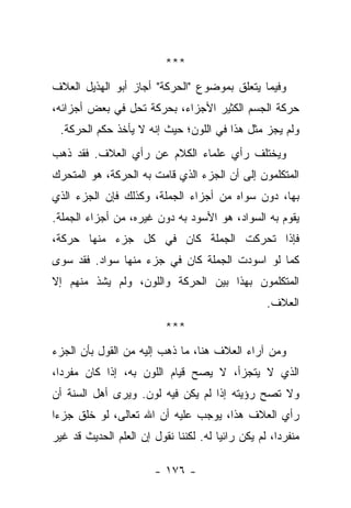 ‫***‬
‫ﻭﻓﻴﻤﺎ ﻴﺘﻌﻠﻕ ﺒﻤﻭﻀﻭﻉ "ﺍﻟﺤﺭﻜﺔ" ﺃﺠﺎﺯ ﺃﺒﻭ ﺍﻟﻬﺫﻴل ﺍﻟﻌﻼﻑ‬
‫ﺤﺭﻜﺔ ﺍﻟﺠﺴﻡ ﺍﻟﻜﺜﻴﺭ ﺍﻷﺠﺯﺍﺀ، ﺒﺤﺭﻜﺔ ﺘﺤل ﻓﻲ ﺒﻌﺽ ﺃﺠﺯﺍﺌﻪ،‬
 ‫ﻭﻟﻡ ﻴﺠﺯ ﻤﺜل ﻫﺫﺍ ﻓﻲ ﺍﻟﻠﻭﻥ؛ ﺤﻴﺙ ﺇﻨﻪ ﻻ ﻴﺄﺨﺫ ﺤﻜﻡ ﺍﻟﺤﺭﻜﺔ.‬
‫ﻭﻴﺨﺘﻠﻑ ﺭﺃﻱ ﻋﻠﻤﺎﺀ ﺍﻟﻜﻼﻡ ﻋﻥ ﺭﺃﻱ ﺍﻟﻌﻼﻑ. ﻓﻘﺩ ﺫﻫﺏ‬
‫ﺍﻟﻤﺘﻜﻠﻤﻭﻥ ﺇﻟﻰ ﺃﻥ ﺍﻟﺠﺯﺀ ﺍﻟﺫﻱ ﻗﺎﻤﺕ ﺒﻪ ﺍﻟﺤﺭﻜﺔ، ﻫﻭ ﺍﻟﻤﺘﺤﺭﻙ‬
‫ﺒﻬﺎ، ﺩﻭﻥ ﺴﻭﺍﻩ ﻤﻥ ﺃﺠﺯﺍﺀ ﺍﻟﺠﻤﻠﺔ، ﻭﻜﺫﻟﻙ ﻓﺈﻥ ﺍﻟﺠﺯﺀ ﺍﻟﺫﻱ‬
‫ﻴﻘﻭﻡ ﺒﻪ ﺍﻟﺴﻭﺍﺩ، ﻫﻭ ﺍﻷﺴﻭﺩ ﺒﻪ ﺩﻭﻥ ﻏﻴﺭﻩ، ﻤﻥ ﺃﺠﺯﺍﺀ ﺍﻟﺠﻤﻠﺔ.‬
‫ﻓﺈﺫﺍ ﺘﺤﺭﻜﺕ ﺍﻟﺠﻤﻠﺔ ﻜﺎﻥ ﻓﻲ ﻜل ﺠﺯﺀ ﻤﻨﻬﺎ ﺤﺭﻜﺔ،‬
‫ﻜﻤﺎ ﻟﻭ ﺍﺴﻭﺩﺕ ﺍﻟﺠﻤﻠﺔ ﻜﺎﻥ ﻓﻲ ﺠﺯﺀ ﻤﻨﻬﺎ ﺴﻭﺍﺩ. ﻓﻘﺩ ﺴﻭﻯ‬
‫ﺍﻟﻤﺘﻜﻠﻤﻭﻥ ﺒﻬﺫﺍ ﺒﻴﻥ ﺍﻟﺤﺭﻜﺔ ﻭﺍﻟﻠﻭﻥ، ﻭﻟﻡ ﻴﺸﺫ ﻤﻨﻬﻡ ﺇﻻ‬
                                                    ‫ﺍﻟﻌﻼﻑ.‬
                           ‫***‬
‫ﻭﻤﻥ ﺁﺭﺍﺀ ﺍﻟﻌﻼﻑ ﻫﻨﺎ، ﻤﺎ ﺫﻫﺏ ﺇﻟﻴﻪ ﻤﻥ ﺍﻟﻘﻭل ﺒﺄﻥ ﺍﻟﺠﺯﺀ‬
‫ﺍﻟﺫﻱ ﻻ ﻴﺘﺠﺯﺃ، ﻻ ﻴﺼﺢ ﻗﻴﺎﻡ ﺍﻟﻠﻭﻥ ﺒﻪ، ﺇﺫﺍ ﻜﺎﻥ ﻤﻔﺭ ‪‬ﺍ،‬
  ‫ﺩ‬
‫ﻭﻻ ﺘﺼﺢ ﺭﺅﻴﺘﻪ ﺇﺫﺍ ﻟﻡ ﻴﻜﻥ ﻓﻴﻪ ﻟﻭﻥ. ﻭﻴﺭﻯ ﺃﻫل ﺍﻟﺴﻨﺔ ﺃﻥ‬
‫ﺭﺃﻱ ﺍﻟﻌﻼﻑ ﻫﺫﺍ، ﻴﻭﺠﺏ ﻋﻠﻴﻪ ﺃﻥ ﺍﷲ ﺘﻌﺎﻟﻰ، ﻟﻭ ﺨﻠﻕ ﺠﺯ ‪‬ﺍ‬
 ‫ﺀ‬
‫ﻤﻨﻔﺭ ‪‬ﺍ، ﻟﻡ ﻴﻜﻥ ﺭﺍﺌ ‪‬ﺎ ﻟﻪ. ﻟﻜﻨﻨﺎ ﻨﻘﻭل ﺇﻥ ﺍﻟﻌﻠﻡ ﺍﻟﺤﺩﻴﺙ ﻗﺩ ﻏﻴﺭ‬
                                       ‫ﻴ‬              ‫ﺩ‬

                        ‫- ٦٧١ -‬
 