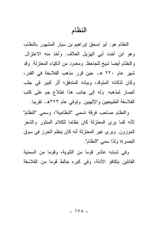 ‫ﺍﻟﻨﻅﺎﻡ‬
‫ﺍﻟﻨﻅﺎﻡ ﻫﻭ: ﺃﺒﻭ ﺇﺴﺤﻕ ﺇﺒﺭﺍﻫﻴﻡ ﺒﻥ ﺴﻴﺎﺭ ﺍﻟﻤﺸﻬﻭﺭ ﺒﺎﻟﻨﻅﺎﻡ،‬
‫ﻭﻫﻭ ﺍﺒﻥ ﺃﺨﺕ ﺃﺒﻲ ﺍﻟﻬﺯﻴل ﺍﻟﻌﻼﻑ. ﻭﺃﺨﺫ ﻤﻨﻪ ﺍﻻﻋﺘﺯﺍل.‬
‫ﻭﺍﻟﻨﻅﺎﻡ ﺃﻴ ‪‬ﺎ ﺸﻴﺦ ﻟﻠﺠﺎﺤﻅ. ﻭﻤﻌﺩﻭﺩ ﻤﻥ ﺃﺫﻜﻴﺎﺀ ﺍﻟﻤﻌﺘﺯﻟﺔ. ﻭﻗﺩ‬
                                            ‫ﻀ‬
‫ﺸﻬﺭ ﻋﺎﻡ ٠٢٢ ﻫـ ﺤﻴﻥ ﻗﺭﺭ ﻤﺫﻫﺏ ﺍﻟﻔﻼﺴﻔﺔ ﻓﻲ ﺍﻟﻘﺩﺭ،‬
‫ﻭﻜﺎﻥ ﻟﺫﻜﺎﺌﻪ ﺍﻟﻤﺘﻭﻗﺩ، ﻭﺒﻴﺎﻨﻪ ﺍﻟﻤﺘﺩﻓﻕ؛ ﺃﺜﺭ ﻜﺒﻴﺭ ﻓﻲ ﺠﻠﺏ‬
‫ﺃﻨﺼﺎﺭ ﻟﻤﺫﻫﺒﻪ. ﻭﻟﻪ ﺇﻟﻰ ﺠﺎﻨﺏ ﻫﺫﺍ ﺍﻁﻼﻉ ﺠﻡ ﻋﻠﻰ ﻜﺘﺏ‬
   ‫ﺍﻟﻔﻼﺴﻔﺔ ﺍﻟﻁﺒﻴﻌﻴﻴﻥ ﻭﺍﻹﻟﻬﻴﻴﻥ. ﻭﺘﻭﻓﻲ ﻋﺎﻡ ٢٢٢ﻫـ ﺘﻘﺭﻴ ‪‬ﺎ.‬
     ‫ﺒ‬
‫ﻭﺍﻟﻨﻅﺎﻡ ﺼﺎﺤﺏ ﻓﺭﻗﺔ ﺘﺴﻤﻰ "ﺍﻟﻨﻅﺎﻤﻴﺔ"، ﻭﺴﻤﻲ "ﺍﻟﻨﻅﺎﻡ"‬
‫ﻷﻨﻪ ﻜﻤﺎ ﻴﺭﻯ ﺍﻟﻤﻌﺘﺯﻟﺔ ﻜﺎﻥ ﻨﻅﺎ ‪‬ﺎ ﻟﻠﻜﻼﻡ ﺍﻟﻤﻨﺜﻭﺭ ﻭﺍﻟﺸﻌﺭ‬
                      ‫ﻤ‬
‫ﺍﻟﻤﻭﺯﻭﻥ. ﻭﻴﺭﻯ ﻏﻴﺭ ﺍﻟﻤﻌﺘﺯﻟﺔ ﺃﻨﻪ ﻜﺎﻥ ﻴﻨﻅﻡ ﺍﻟﺨﺭﺯ ﻓﻲ ﺴﻭﻕ‬
                              ‫ﺍﻟﺒﺼﺭﺓ؛ ﻭﻟﺫﺍ ﺴﻤﻲ "ﺍﻟﻨﻅﺎﻡ".‬
‫ﻭﻓﻲ ﺸﺒﺎﺒﻪ ﻋﺎﺸﺭ ﻗﻭ ‪‬ﺎ ﻤﻥ ﺍﻟﺜﻨﻭﻴﺔ، ﻭﻗﻭ ‪‬ﺎ ﻤﻥ ﺍﻟﺴﻤﻨﻴﺔ‬
            ‫ﻤ‬                  ‫ﻤ‬
‫ﺍﻟﻘﺎﺌﻠﻴﻥ ﺒﺘﻜﺎﻓﺅ ﺍﻷﺩﻟﺔ، ﻭﻓﻲ ﻜﺒﺭﻩ ﺨﺎﻟﻁ ﻗﻭ ‪‬ﺎ ﻤﻥ ﺍﻟﻔﻼﺴﻔﺔ‬
            ‫ﻤ‬




                       ‫- ٨٧١ -‬
 