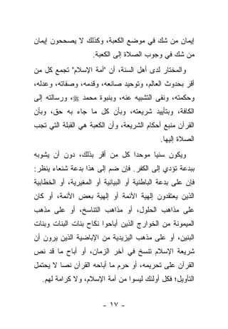 ‫ﺇﻴﻤﺎﻥ ﻤﻥ ﺸﻙ ﻓﻲ ﻤﻭﻀﻊ ﺍﻟﻜﻌﺒﺔ، ﻭﻜﺫﻟﻙ ﻻ ﻴﺼﺤﺤﻭﻥ ﺇﻴﻤﺎﻥ‬
                     ‫ﻤﻥ ﺸﻙ ﻓﻲ ﻭﺠﻭﺏ ﺍﻟﺼﻼﺓ ﺇﻟﻰ ﺍﻟﻜﻌﺒﺔ.‬
‫ﻭﺍﻟﻤﺨﺘﺎﺭ ﻟﺩﻯ ﺃﻫل ﺍﻟﺴﻨﺔ، ﺃﻥ "ﺃﻤﺔ ﺍﻹﺴﻼﻡ" ﺘﺠﻤﻊ ﻜل ﻤﻥ‬
‫ﺃﻗﺭ ﺒﺤﺩﻭﺙ ﺍﻟﻌﺎﻟﻡ، ﻭﺘﻭﺤﻴﺩ ﺼﺎﻨﻌﻪ، ﻭﻗﺩﻤﻪ، ﻭﺼﻔﺎﺘﻪ، ﻭﻋﺩﻟﻪ،‬
‫ﻭﺤﻜﻤﺘﻪ، ﻭﻨﻔﻰ ﺍﻟﺘﺸﺒﻴﻪ ﻋﻨﻪ، ﻭﺒﻨﺒﻭﺓ ﻤﺤﻤﺩ ‪ ،‬ﻭﺭﺴﺎﻟﺘﻪ ﺇﻟﻰ‬
‫ﺍﻟﻜﺎﻓﺔ، ﻭﺒﺘﺄﻴﻴﺩ ﺸﺭﻴﻌﺘﻪ، ﻭﺒﺄﻥ ﻜل ﻤﺎ ﺠﺎﺀ ﺒﻪ ﺤﻕ، ﻭﺒﺄﻥ‬
‫ﺍﻟﻘﺭﺁﻥ ﻤﻨﺒﻊ ﺃﺤﻜﺎﻡ ﺍﻟﺸﺭﻴﻌﺔ، ﻭﺃﻥ ﺍﻟﻜﻌﺒﺔ ﻫﻲ ﺍﻟﻘﺒﻠﺔ ﺍﻟﺘﻲ ﺘﺠﺏ‬
                                             ‫ﺍﻟﺼﻼﺓ ﺇﻟﻴﻬﺎ.‬
‫ﻭﻴﻜﻭﻥ ﺴﻨﻴﺎ ﻤﻭﺤ ‪‬ﺍ ﻜل ﻤﻥ ﺃﻗﺭ ﺒﺫﻟﻙ، ﺩﻭﻥ ﺃﻥ ﻴﺸﻭﺒﻪ‬
                              ‫ﺩ‬      ‫‪‬‬
‫ﺒﺒﺩﻋﺔ ﺘﺅﺩﻱ ﺇﻟﻰ ﺍﻟﻜﻔﺭ. ﻓﺈﻥ ﻀﻡ ﺇﻟﻰ ﻫﺫﺍ ﺒﺩﻋﺔ ﺸﻨﻌﺎﺀ ﻴﻨﻅﺭ:‬
‫ﻓﺈﻥ ﻋﻠﻰ ﺒﺩﻋﺔ ﺍﻟﺒﺎﻁﻨﻴﺔ ﺃﻭ ﺍﻟﺒﻴﺎﻨﻴﺔ ﺃﻭ ﺍﻟﻤﻐﻴﺭﻴﺔ، ﺃﻭ ﺍﻟﺨﻁﺎﺒﻴﺔ‬
‫ﺍﻟﺫﻴﻥ ﻴﻌﺘﻘﺩﻭﻥ ﺇﻟﻬﻴﺔ ﺍﻷﺌﻤﺔ ﺃﻭ ﺇﻟﻬﻴﺔ ﺒﻌﺽ ﺍﻷﺌﻤﺔ، ﺃﻭ ﻜﺎﻥ‬
‫ﻋﻠﻰ ﻤﺫﺍﻫﺏ ﺍﻟﺤﻠﻭل، ﺃﻭ ﻤﺫﺍﻫﺏ ﺍﻟﺘﻨﺎﺴﺦ، ﺃﻭ ﻋﻠﻰ ﻤﺫﻫﺏ‬
‫ﺍﻟﻤﻴﻤﻭﻨﺔ ﻤﻥ ﺍﻟﺨﻭﺍﺭﺝ ﺍﻟﺫﻴﻥ ﺃﺒﺎﺤﻭﺍ ﻨﻜﺎﺡ ﺒﻨﺎﺕ ﺍﻟﺒﻨﺎﺕ ﻭﺒﻨﺎﺕ‬
‫ﺍﻟﺒﻨﻴﻥ، ﺃﻭ ﻋﻠﻰ ﻤﺫﻫﺏ ﺍﻟﻴﺯﻴﺩﻴﺔ ﻤﻥ ﺍﻹﺒﺎﻀﻴﺔ ﺍﻟﺫﻴﻥ ﻴﺭﻭﻥ ﺃﻥ‬
‫ﺸﺭﻴﻌﺔ ﺍﻹﺴﻼﻡ ﺘﻨﺴﺦ ﻓﻲ ﺁﺨﺭ ﺍﻟﺯﻤﺎﻥ، ﺃﻭ ﺃﺒﺎﺡ ﻤﺎ ﻗﺩ ﻨﺹ‬
‫ﺍﻟﻘﺭﺁﻥ ﻋﻠﻰ ﺘﺤﺭﻴﻤﻪ، ﺃﻭ ﺤﺭﻡ ﻤﺎ ﺃﺒﺎﺤﻪ ﺍﻟﻘﺭﺁﻥ ﻨ ‪‬ﺎ ﻻ ﻴﺤﺘﻤل‬
         ‫ﺼ‬                    ‫‪‬‬
  ‫ﺍﻟﺘﺄﻭﻴل؛ ﻓﻜل ﺃﻭﻟﺌﻙ ﻟﻴﺴﻭﺍ ﻤﻥ ﺃﻤﺔ ﺍﻹﺴﻼﻡ، ﻭﻻ ﻜﺭﺍﻤﺔ ﻟﻬﻡ.‬


                        ‫- ٧١ -‬
 