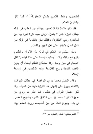 ‫(، ﻜﻤﺎ ﺘﺄﺜﺭ‬   ‫) ١‬
                    ‫ﺍﻟﻤﻠﺤﺩﻴﻥ، ﻭﺨﻠﻁ ﻜﻼﻤﻬﻡ ﺒﻜﻼﻡ ﺍﻟﻤﻌﺘﺯﻟﺔ‬
                                             ‫ﺒﻬﺸﺎﻡ ﺒﻥ ﺍﻟﺤﻜﻡ.‬
‫ﻓﻘﺩ ﺘﺄﺜﺭ ﺒﺎﻟﻔﻼﺴﻔﺔ ﺍﻟﻤﻠﺤﺩﻴﻥ ﻭﺒﻬﺸﺎﻡ ﺒﻥ ﺍﻟﺤﻜﻡ، ﻓﻲ ﻗﻭﻟﻪ‬
‫ﺒﺈﺒﻁﺎل ﺍﻟﺠﺯﺀ ﺍﻟﺫﻱ ﻻ ﻴﺘﺠﺯﺃ، ﻭﺒﻨﻰ ﻋﻠﻴﻪ ﻓﻜﺭﺓ ﺍﻨﻔﺭﺩ ﺒﻬﺎ ﻋﻥ‬
‫ﺍﻟﺴﺎﺒﻘﻴﻥ؛ ﻭﻫﻲ "ﺍﻟﻁﻔﺭﺓ"، ﻭﻜﺫﻟﻙ ﺘﺄﺜﺭ ﺒﺎﻟﺜﻨﻭﻴﺔ ﻓﻲ ﻗﻭﻟﻪ ﺒﺄﻥ‬
               ‫ﻓﺎﻋل ﺍﻟﻌﺩل ﻻ ﻴﻘﺩﺭ ﻋﻠﻰ ﻓﻌل ﺍﻟﺠﻭﺭ ﻭﺍﻟﻜﺫﺏ.‬
‫ﻭﺘﺄﺜﺭ ﺒﻬﺸﺎﻡ ﺒﻥ ﺍﻟﺤﻜﻡ ﻓﻲ ﻗﻭﻟﻪ ﺒﺄﻥ ﺍﻷﻟﻭﺍﻥ ﻭﺍﻟﻁﻌﻭﻡ‬
‫ﻭﺍﻟﺭﻭﺍﺌﺢ ﻭﺍﻷﺼﻭﺍﺕ ﺃﺠﺴﺎﻡ، ﻤﺅﺴ ‪‬ﺎ ﻋﻠﻰ ﻫﺫﺍ ﻗﻭﻟﻪ ﺒﺘﺩﺍﺨل‬
                     ‫ﺴ‬
‫ﺍﻷﺠﺴﺎﻡ ﻓﻲ ﺤﻴﺯ ﻭﺍﺤﺩ. ﻭﻗﺩ ﺍﺴﺘﻁﺎﻉ ﺍﻟﻨﻅﺎﻡ ﺃﻴ ‪‬ﺎ، ﺃﻥ ﻴﺩﻭﻥ‬
          ‫ﻀ‬
‫ﻤﺫﺍﻫﺏ ﺍﻟﺜﻨﻭﻴﺔ ﻭﺒﺩﻉ ﺍﻟﻔﻼﺴﻔﺔ ﻭﺸﺒﻪ ﺍﻟﻤﻠﺤﺩﻴﻥ ﻓﻲ ﺸﺭﻴﻌﺔ‬
                                                     ‫ﺍﻹﺴﻼﻡ.‬
‫ﻭﻜﺎﻥ ﺍﻟﻨﻅﺎﻡ ﻤﻌﺠ ‪‬ﺎ ﺒﺭﺃﻱ ﺍﻟﺒﺭﺍﻫﻤﺔ ﻓﻲ ﺇﺒﻁﺎل ﺍﻟﻨﺒﻭﺍﺕ،‬
                                 ‫ﺒ‬
‫ﻭﻟﻜﻨﻪ ﻟﻡ ﻴﺠﺭﺅ ﻋﻠﻰ ﺇﻅﻬﺎﺭ ﻫﺫﺍ ﺍﻟﻘﻭل؛ ﺨﻭ ﹰﺎ ﻤﻥ ﺍﻟﺴﻴﻑ. ﻭﻗﺩ‬
               ‫ﻓ‬
‫ﺃﻨﻜﺭ ﺇﻋﺠﺎﺯ ﺍﻟﻘﺭﺁﻥ ﻓﻲ ﻨﻅﻤﻪ، ﻜﻤﺎ ﺃﻨﻜﺭ ﻤﺎ ﺭﻭﻱ ﻤﻥ‬
‫ﻤﻌﺠﺯﺍﺕ ﻨﺒﻴﻨﺎ ﻤﺤﻤﺩ ‪ ،‬ﻤﻥ ﺍﻨﺸﻘﺎﻕ ﺍﻟﻘﻤﺭ، ﻭﺘﺴﺒﻴﺢ ﺍﻟﺤﺼﻰ‬
‫ﻓﻲ ﻴﺩﻩ، ﻭﻨﺒﻭﻉ ﺍﻟﻤﺎﺀ ﻤﻥ ﺒﻴﻥ ﺃﺼﺎﺒﻌﻪ، ﻭﻴﺭﻴﺩ ﺍﻟﻨﻅﺎﻡ ﺒﻬﺫﺍ‬

                                                             ‫)١(‬
                           ‫ﺍﻟﺸﻬﺭﺴﺘﺎﻨﻲ: ﺍﻟﻤﻠل ﻭﺍﻟﻨﺤل، ﺹ ٧٥.‬


                          ‫- ٩٧١ -‬
 