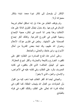 ‫ﺍﻹﻨﻜﺎﺭ ﺃﻥ ﻴﺘﻭﺼل ﺇﻟﻰ ﺇﻨﻜﺎﺭ ﻨﺒﻭﺓ ﻤﺤﻤﺩ ‪‬؛ ﺒﺈﻨﻜﺎﺭ‬
                                           ‫ﻤﻌﺠﺯﺍﺘﻪ ﺃﻭﻻ.‬
                                            ‫ﹰ‬
‫ﻭﻟﻡ ﻴﺘﻭﻗﻑ ﺍﻟﻨﻅﺎﻡ ﻋﻥ ﻫﺫﺍ؛ ﺒل ﺇﻨﻪ ﺍﺴﺘﺜﻘل ﺃﺤﻜﺎﻡ ﺸﺭﻴﻌﺔ‬
‫ﺍﻹﺴﻼﻡ ﻓﻲ ﻓﺭﻭﻋﻬﺎ. ﻭﻗﺩ ﺤﺎﻭل ﺇﺒﻁﺎل ﺍﻟﻁﺭﻕ ﺍﻟﺩﺍﻟﺔ ﻋﻠﻰ ﻫﺫﻩ‬
‫ﺍﻷﺤﻜﺎﻡ؛ ﻭﻫﺫﺍ ﻴﻔﺴﺭ ﻟﻨﺎ ﺍﻟﺴﺒﺏ ﻓﻲ ﺇﻨﻜﺎﺭﻩ ﺤﺠﻴﺔ ﺍﻹﺠﻤﺎﻉ‬
‫ﻭﺤﺠﻴﺔ ﺍﻟﻘﻴﺎﺱ ﻓﻲ ﺍﻟﻔﺭﻭﻉ ﺍﻟﺸﺭﻋﻴﺔ. ﻭﻜﺫﻟﻙ ﺃﻨﻜﺭ ﺇﺠﻤﺎﻉ‬
‫ﺍﻟﺼﺤﺎﺒﺔ ﻋﻠﻰ ﺍﻻﺠﺘﻬﺎﺩ. ﻭﻁﻌﻥ ﻓﻲ ﻓﺘﺎﻭﻯ ﻫﺅﻻﺀ ﺍﻷﻋﻼﻡ‬
‫ﺭﻀﻭﺍﻥ ﺍﷲ ﻋﻠﻴﻬﻡ، ﻭﻗﺩ ﺘﺒﻌﻪ ﺒﻌﺽ ﺍﻟﻘﺩﺭﻴﺔ ﻤﻥ ﺃﻤﺜﺎل‬
               ‫ﺍﻷﺴﻭﺍﺭﻱ، ﻭﺍﺒﻥ ﺨﺎﺒﻁ، ﻭﺍﻟﺤﺩﺜﻲ، ﻭﺍﻟﺠﺎﺤﻅ.‬
‫ﻭﻋﻠﻰ ﺃﺴﺎﺱ ﻫﺫﻩ ﺍﻟﺒﺩﻉ ﺍﻟﺼﺎﺩﺭﺓ ﻤﻥ ﺍﻟﻨﻅﺎﻡ؛ ﺍﺘﻔﻕ ﻋﻠﻰ‬
‫ﺘﻜﻔﻴﺭﻩ: ﺍﻟﺨﻭﺍﺭﺝ ﻭﺍﻟﺸﻴﻌﺔ ﻭﺍﻟﻨﺠﺎﺭﻴﺔ، ﻭﺃﻜﺜﺭ ﺸﻴﻭﺥ ﺍﻟﻤﻌﺘﺯﻟﺔ.‬
‫ﻤﻨﻬﻡ ﺃﺒﻭ ﺍﻟﻬﺫﻴل ﺍﻟﻌﻼﻑ؛ ﺍﻟﺫﻱ ﻗﺎل ﺒﺘﻜﻔﻴﺭﻩ ﻓﻲ ﻜﺘﺎﺒﻪ‬
‫ﺍﻟﻤﻌﺭﻭﻑ ﺒﺎﻟﺭﺩ ﻋﻠﻰ ﺍﻟﻨﻅﺎﻡ، ﻭﻓﻲ ﻜﺘﺎﺒﻪ ﻋﻠﻴﻪ ﻓﻲ ﺍﻷﻋﺭﺍﺽ،‬
                         ‫ﻭﺍﻹﻨﺴﺎﻥ، ﻭﺍﻟﺠﺯﺀ ﺍﻟﺫﻱ ﻻ ﻴﺘﺠﺯﺃ.‬
‫ﻭﺍﻟﺠﺒﺎﺌﻲ ﺃﻴ ‪‬ﺎ ﻗﺩ ﺃﻜﻔﺭ ﺍﻟﻨﻅﺎﻡ، ﻓﻴﻤﺎ ﺫﻫﺏ ﺇﻟﻴﻪ ﻤﻥ ﺍﻟﻘﻭل‬
                                        ‫ﻀ‬
‫ﺒﺄﻥ ﺍﻟﻤﺘﻭﻟﺩﺍﺕ ﻤﻥ ﺃﻓﻌﺎل ﺍﷲ ﻴﺈﻴﺠﺎﺏ ﺍﻟﺨﻠﻘﺔ، ﻜﻤﺎ ﺃﻜﻔﺭﻩ ﻓﻲ‬
‫ﺇﺤﺎﻟﺘﻪ ﻗﺩﺭﺓ ﺍﷲ ﺘﻌﺎﻟﻰ ﻋﻠﻰ ﺍﻟﻅﻠﻡ، ﻭﻜﺫﻟﻙ ﺃﻜﻔﺭﻩ ﻓﻲ ﻗﻭﻟﻪ‬
                                               ‫ﺒﺎﻟﻁﺒﺎﺌﻊ.‬

                       ‫- ٠٨١ -‬
 