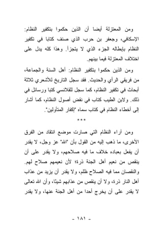 ‫ﻭﻤﻥ ﺍﻟﻤﻌﺘﺯﻟﺔ ﺃﻴ ‪‬ﺎ ﺃﻥ ﺍﻟﺫﻴﻥ ﺤﻜﻤﻭﺍ ﺒﺘﻜﻔﻴﺭ ﺍﻟﻨﻅﺎﻡ:‬
                               ‫ﻀ‬
‫ﺍﻹﺴﻜﺎﻓﻲ، ﻭﺠﻌﻔﺭ ﺒﻥ ﺤﺭﺏ ﺍﻟﺫﻱ ﺼﻨﻑ ﻜﺘﺎ ‪‬ﺎ ﻓﻲ ﺘﻜﻔﻴﺭ‬
          ‫ﺒ‬
‫ﺍﻟﻨﻅﺎﻡ ﺒﺈﺒﻁﺎﻟﻪ ﺍﻟﺠﺯﺀ ﺍﻟﺫﻱ ﻻ ﻴﺘﺠﺯﺃ. ﻭﻫﺫﺍ ﻜﻠﻪ ﻴﺩل ﻋﻠﻰ‬
                               ‫ﺍﺨﺘﻼﻑ ﺍﻟﻤﻌﺘﺯﻟﺔ ﻓﻴﻤﺎ ﺒﻴﻨﻬﻡ.‬
‫ﻭﻤﻥ ﺍﻟﺫﻴﻥ ﺤﻜﻤﻭﺍ ﺒﺘﻜﻔﻴﺭ ﺍﻟﻨﻅﺎﻡ: ﺃﻫل ﺍﻟﺴﻨﺔ ﻭﺍﻟﺠﻤﺎﻋﺔ،‬
‫ﻤﻥ ﻓﺭﻴﻘﻲ ﺍﻟﺭﺃﻱ ﻭﺍﻟﺤﺩﻴﺙ. ﻓﻘﺩ ﺴﺠل ﺍﻟﺘﺎﺭﻴﺦ ﻟﻸﺸﻌﺭﻱ ﺜﻼﺜﺔ‬
‫ﺃﺒﺤﺎﺙ ﻓﻲ ﺘﻜﻔﻴﺭ ﺍﻟﻨﻅﺎﻡ، ﻜﻤﺎ ﺴﺠل ﻟﻠﻘﻼﻨﺴﻲ ﻜﺘﺒﺎ ﻭﺭﺴﺎﺌل ﻓﻲ‬
           ‫‪‬‬
‫ﺫﻟﻙ. ﻭﻻﺒﻥ ﺍﻟﻁﻴﺏ ﻜﺘﺎﺏ ﻓﻲ ﻨﻘﺽ ﺃﺼﻭل ﺍﻟﻨﻅﺎﻡ، ﻜﻤﺎ ﺃﺸﺎﺭ‬
         ‫ﺇﻟﻰ ﺃﺨﻁﺎﺀ ﺍﻟﻨﻅﺎﻡ ﻓﻲ ﻜﺘﺎﺏ ﺴﻤﺎﻩ "ﺇﻜﻔﺎﺭ ﺍﻟﻤﺘﺄﻭﻟﻴﻥ".‬
                         ‫***‬
‫ﻭﻤﻥ ﺁﺭﺍﺀ ﺍﻟﻨﻅﺎﻡ ﺍﻟﺘﻲ ﺼﺎﺭﺕ ﻤﻭﻀﻊ ﺍﻨﺘﻘﺎﺩ ﻤﻥ ﺍﻟﻔﺭﻕ‬
‫ﺍﻷﺨﺭﻯ، ﻤﺎ ﺫﻫﺏ ﺇﻟﻴﻪ ﻤﻥ ﺍﻟﻘﻭل ﺒﺄﻥ "ﺍﷲ" ﻋﺯ ﻭﺠل، ﻻ ﻴﻘﺩﺭ‬
‫ﺃﻥ ﻴﻔﻌل ﺒﻌﺒﺎﺩﻩ ﺨﻼﻑ ﻤﺎ ﻓﻴﻪ ﺼﻼﺤﻬﻡ، ﻭﻻ ﻴﻘﺩﺭ ﻋﻠﻰ ﺃﻥ‬
‫ﻴﻨﻘﺹ ﻤﻥ ﻨﻌﻴﻡ ﺃﻫل ﺍﻟﺠﻨﺔ ﺫﺭﺓ؛ ﻷﻥ ﻨﻌﻴﻤﻬﻡ ﺼﻼﺡ ﻟﻬﻡ.‬
‫ﻭﺍﻟﻨﻘﺼﺎﻥ ﻤﻤﺎ ﻓﻴﻪ ﺍﻟﺼﻼﺡ ﻅﻠﻡ، ﻭﻻ ﻴﻘﺩﺭ ﺃﻥ ﻴﺯﻴﺩ ﻤﻥ ﻋﺫﺍﺏ‬
‫ﺃﻫل ﺍﻟﻨﺎﺭ ﺫﺭﺓ، ﻭﻻ ﺃﻥ ﻴﻨﻘﺹ ﻤﻥ ﻋﺫﺍﺒﻬﻡ ﺸﻴ ًﺎ، ﻭﺃﻥ ﺍﷲ ﺘﻌﺎﻟﻰ‬
               ‫ﺌ‬
‫ﻻ ﻴﻘﺩﺭ ﻋﻠﻰ ﺃﻥ ﻴﺨﺭﺝ ﺃﺤ ‪‬ﺍ ﻤﻥ ﺃﻫل ﺍﻟﺠﻨﺔ ﻋﻨﻬﺎ، ﻭﻻ ﻴﻘﺩﺭ‬
                            ‫ﺩ‬



                       ‫- ١٨١ -‬
 