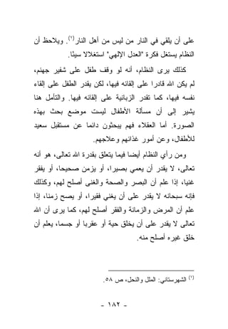 ‫ﻋﻠﻰ ﺃﻥ ﻴﻠﻘﻲ ﻓﻲ ﺍﻟﻨﺎﺭ ﻤﻥ ﻟﻴﺱ ﻤﻥ ﺃﻫل ﺍﻟﻨﺎﺭ)١(. ﻭﻴﻼﺤﻅ ﺃﻥ‬
            ‫ﺍﻟﻨﻅﺎﻡ ﻴﺴﺘﻐل ﻓﻜﺭﺓ "ﺍﻟﻌﺩل ﺍﻹﻟﻬﻲ" ﺍﺴﺘﻐﻼﻻ ﺴﻴ ًﺎ.‬
              ‫ﹰ ﺌ‬
‫ﻜﺫﻟﻙ ﻴﺭﻯ ﺍﻟﻨﻅﺎﻡ، ﺃﻨﻪ ﻟﻭ ﻭﻗﻑ ﻁﻔل ﻋﻠﻰ ﺸﻔﻴﺭ ﺠﻬﻨﻡ،‬
‫ﻟﻡ ﻴﻜﻥ ﺍﷲ ﻗﺎﺩ ‪‬ﺍ ﻋﻠﻰ ﺇﻟﻘﺎﺌﻪ ﻓﻴﻬﺎ، ﻟﻜﻥ ﻴﻘﺩﺭ ﺍﻟﻁﻔل ﻋﻠﻰ ﺇﻟﻘﺎﺀ‬
                                           ‫ﺭ‬
‫ﻨﻔﺴﻪ ﻓﻴﻬﺎ، ﻜﻤﺎ ﺘﻘﺩﺭ ﺍﻟﺯﺒﺎﻨﻴﺔ ﻋﻠﻰ ﺇﻟﻘﺎﺌﻪ ﻓﻴﻬﺎ. ﻭﺍﻟﺘﺄﻤل ﻫﻨﺎ‬
‫ﻴﺸﻴﺭ ﺇﻟﻰ ﺃﻥ ﻤﺴﺄﻟﺔ ﺍﻷﻁﻔﺎل ﻟﻴﺴﺕ ﻤﻭﻀﻊ ﺒﺤﺙ ﺒﻬﺫﻩ‬
‫ﺍﻟﺼﻭﺭﺓ. ﺃﻤﺎ ﺍﻟﻌﻘﻼﺀ ﻓﻬﻡ ﻴﺒﺤﺜﻭﻥ ﺩﺍﺌ ‪‬ﺎ ﻋﻥ ﻤﺴﺘﻘﺒل ﺴﻌﻴﺩ‬
                ‫ﻤ‬
                     ‫ﻟﻸﻁﻔﺎل، ﻭﻋﻥ ﺃﻤﻭﺭ ﻏﺫﺍﺌﻬﻡ ﻭﻋﻼﺠﻬﻡ.‬
‫ﻭﻤﻥ ﺭﺃﻱ ﺍﻟﻨﻅﺎﻡ ﺃﻴ ‪‬ﺎ ﻓﻴﻤﺎ ﻴﺘﻌﻠﻕ ﺒﻘﺩﺭﺓ ﺍﷲ ﺘﻌﺎﻟﻰ، ﻫﻭ ﺃﻨﻪ‬
                                   ‫ﻀ‬
‫ﺘﻌﺎﻟﻰ، ﻻ ﻴﻘﺩﺭ ﺃﻥ ﻴﻌﻤﻲ ﺒﺼﻴ ‪‬ﺍ، ﺃﻭ ﻴﺯﻤﻥ ﺼﺤﻴ ‪‬ﺎ، ﺃﻭ ﻴﻔﻘﺭ‬
          ‫ﺤ‬               ‫ﺭ‬
‫ﻏﻨ ‪‬ﺎ، ﺇﺫﺍ ﻋﻠﻡ ﺃﻥ ﺍﻟﺒﺼﺭ ﻭﺍﻟﺼﺤﺔ ﻭﺍﻟﻐﻨﻰ ﺃﺼﻠﺢ ﻟﻬﻡ، ﻭﻜﺫﻟﻙ‬
                                                 ‫ﻴ‬
‫ﻓﺈﻨﻪ ﺴﺒﺤﺎﻨﻪ ﻻ ﻴﻘﺩﺭ ﻋﻠﻰ ﺃﻥ ﻴﻐﻨﻲ ﻓﻘﻴ ‪‬ﺍ، ﺃﻭ ﻴﺼﺢ ﺯﻤ ﹰﺎ، ﺇﺫﺍ‬
      ‫ﻨ‬             ‫ﺭ‬
‫ﻋﻠﻡ ﺃﻥ ﺍﻟﻤﺭﺽ ﻭﺍﻟﺯﻤﺎﻨﺔ ﻭﺍﻟﻔﻘﺭ ﺃﺼﻠﺢ ﻟﻬﻡ، ﻜﻤﺎ ﻴﺭﻯ ﺃﻥ ﺍﷲ‬
‫ﺘﻌﺎﻟﻰ ﻻ ﻴﻘﺩﺭ ﻋﻠﻰ ﺃﻥ ﻴﺨﻠﻕ ﺤﻴﺔ ﺃﻭ ﻋﻘﺭ ‪‬ﺎ ﺃﻭ ﺠﺴ ‪‬ﺎ، ﻴﻌﻠﻡ ﺃﻥ‬
          ‫ﻤ‬        ‫ﺒ‬
                                     ‫ﺨﻠﻕ ﻏﻴﺭﻩ ﺃﺼﻠﺢ ﻤﻨﻪ.‬



                                                          ‫)١(‬
                        ‫ﺍﻟﺸﻬﺭﺴﺘﺎﻨﻲ: ﺍﻟﻤﻠل ﻭﺍﻟﻨﺤل، ﺹ ٨٥.‬


                        ‫- ٢٨١ -‬
 