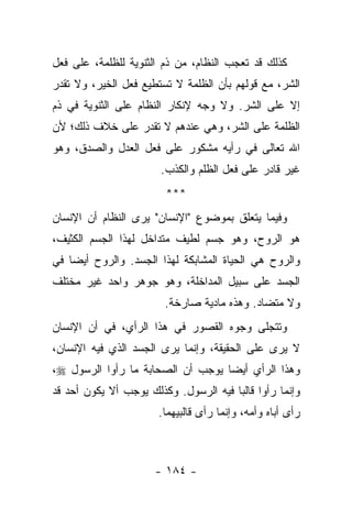 ‫ﻜﺫﻟﻙ ﻗﺩ ﺘﻌﺠﺏ ﺍﻟﻨﻅﺎﻡ، ﻤﻥ ﺫﻡ ﺍﻟﺜﻨﻭﻴﺔ ﻟﻠﻅﻠﻤﺔ، ﻋﻠﻰ ﻓﻌل‬
‫ﺍﻟﺸﺭ، ﻤﻊ ﻗﻭﻟﻬﻡ ﺒﺄﻥ ﺍﻟﻅﻠﻤﺔ ﻻ ﺘﺴﺘﻁﻴﻊ ﻓﻌل ﺍﻟﺨﻴﺭ، ﻭﻻ ﺘﻘﺩﺭ‬
‫ﺇﻻ ﻋﻠﻰ ﺍﻟﺸﺭ. ﻭﻻ ﻭﺠﻪ ﻹﻨﻜﺎﺭ ﺍﻟﻨﻅﺎﻡ ﻋﻠﻰ ﺍﻟﺜﻨﻭﻴﺔ ﻓﻲ ﺫﻡ‬
‫ﺍﻟﻅﻠﻤﺔ ﻋﻠﻰ ﺍﻟﺸﺭ، ﻭﻫﻲ ﻋﻨﺩﻫﻡ ﻻ ﺘﻘﺩﺭ ﻋﻠﻰ ﺨﻼﻑ ﺫﻟﻙ؛ ﻷﻥ‬
‫ﺍﷲ ﺘﻌﺎﻟﻰ ﻓﻲ ﺭﺃﻴﻪ ﻤﺸﻜﻭﺭ ﻋﻠﻰ ﻓﻌل ﺍﻟﻌﺩل ﻭﺍﻟﺼﺩﻕ، ﻭﻫﻭ‬
                        ‫ﻏﻴﺭ ﻗﺎﺩﺭ ﻋﻠﻰ ﻓﻌل ﺍﻟﻅﻠﻡ ﻭﺍﻟﻜﺫﺏ.‬
                         ‫***‬
‫ﻭﻓﻴﻤﺎ ﻴﺘﻌﻠﻕ ﺒﻤﻭﻀﻭﻉ "ﺍﻹﻨﺴﺎﻥ" ﻴﺭﻯ ﺍﻟﻨﻅﺎﻡ ﺃﻥ ﺍﻹﻨﺴﺎﻥ‬
‫ﻫﻭ ﺍﻟﺭﻭﺡ، ﻭﻫﻭ ﺠﺴﻡ ﻟﻁﻴﻑ ﻤﺘﺩﺍﺨل ﻟﻬﺫﺍ ﺍﻟﺠﺴﻡ ﺍﻟﻜﺜﻴﻑ،‬
‫ﻭﺍﻟﺭﻭﺡ ﻫﻲ ﺍﻟﺤﻴﺎﺓ ﺍﻟﻤﺸﺎﺒﻜﺔ ﻟﻬﺫﺍ ﺍﻟﺠﺴﺩ. ﻭﺍﻟﺭﻭﺡ ﺃﻴ ‪‬ﺎ ﻓﻲ‬
    ‫ﻀ‬
‫ﺍﻟﺠﺴﺩ ﻋﻠﻰ ﺴﺒﻴل ﺍﻟﻤﺩﺍﺨﻠﺔ، ﻭﻫﻭ ﺠﻭﻫﺭ ﻭﺍﺤﺩ ﻏﻴﺭ ﻤﺨﺘﻠﻑ‬
                         ‫ﻭﻻ ﻤﺘﻀﺎﺩ. ﻭﻫﺫﻩ ﻤﺎﺩﻴﺔ ﺼﺎﺭﺨﺔ.‬
‫ﻭﺘﺘﺠﻠﻰ ﻭﺠﻭﻩ ﺍﻟﻘﺼﻭﺭ ﻓﻲ ﻫﺫﺍ ﺍﻟﺭﺃﻱ، ﻓﻲ ﺃﻥ ﺍﻹﻨﺴﺎﻥ‬
‫ﻻ ﻴﺭﻯ ﻋﻠﻰ ﺍﻟﺤﻘﻴﻘﺔ، ﻭﺇﻨﻤﺎ ﻴﺭﻯ ﺍﻟﺠﺴﺩ ﺍﻟﺫﻱ ﻓﻴﻪ ﺍﻹﻨﺴﺎﻥ،‬
‫ﻭﻫﺫﺍ ﺍﻟﺭﺃﻱ ﺃﻴ ‪‬ﺎ ﻴﻭﺠﺏ ﺃﻥ ﺍﻟﺼﺤﺎﺒﺔ ﻤﺎ ﺭﺃﻭﺍ ﺍﻟﺭﺴﻭل ‪،‬‬
                                   ‫ﻀ‬
‫ﻭﺇﻨﻤﺎ ﺭﺃﻭﺍ ﻗﺎﻟ ‪‬ﺎ ﻓﻴﻪ ﺍﻟﺭﺴﻭل. ﻭﻜﺫﻟﻙ ﻴﻭﺠﺏ ﺃﻻ ﻴﻜﻭﻥ ﺃﺤﺩ ﻗﺩ‬
                                       ‫ﺒ‬
                       ‫ﺭﺃﻯ ﺃﺒﺎﻩ ﻭﺃﻤﻪ، ﻭﺇﻨﻤﺎ ﺭﺃﻯ ﻗﺎﻟﺒﻴﻬﻤﺎ.‬



                      ‫- ٤٨١ -‬
 