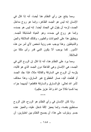 ‫ﻭﻤﻤﺎ ﻴﻨﺘﺞ ﻋﻥ ﺭﺃﻱ ﺍﻟﻨﻅﺎﻡ ﻫﻨﺎ ﺃﻴ ‪‬ﺎ، ﺃﻨﻪ ﺇﺫﺍ ﻗﺎل ﻓﻲ‬
                 ‫ﻀ‬
‫ﺍﻹﻨﺴﺎﻥ ﺇﻨﻪ ﻟﻴﺱ ﻫﻭ ﺍﻟﺠﺴﺩ ﺍﻟﻅﺎﻫﺭ، ﻭﺇﻨﻤﺎ ﻫﻭ ﺭﻭﺡ ﻤﺩﺍﺨل‬
‫ﺍﻟﺠﺴﺩ، ﻟﺯﻤﻪ ﺃﻥ ﻴﻘﻭل ﻓﻲ ﺍﻟﺠﻤﺎﺩ ﺃﻴ ‪‬ﺎ: ﺇﻨﻪ ﻟﻴﺱ ﻫﻭ ﺠﺴﺩﻩ،‬
                   ‫ﻀ‬
‫ﻭﺇﻨﻤﺎ ﻫﻭ ﺭﻭﺡ ﻓﻲ ﺠﺴﺩﻩ، ﻭﻫﻭ ﺍﻟﺤﻴﺎﺓ ﺍﻟﻤﺸﺎﺒﻜﺔ ﻟﻠﺠﺴﺩ.‬
‫ﻭﻴﻨﻁﺒﻕ ﻫﺫﺍ ﻋﻠﻰ ﺍﻟﺤﻴﻭﺍﻨﺎﺕ ﻭﺍﻟﻁﻴﻭﺭ، ﻭﻜﺫﻟﻙ ﺍﻟﻤﻼﺌﻜﺔ ﻭﺍﻟﺠﻥ‬
‫ﻭﺍﻟﺸﻴﺎﻁﻴﻥ. ﻭﻫﺫﺍ ﻴﻭﺠﺏ ﻋﺩﻡ ﺭﺅﻴﺔ ﺸﺨﺹ ﻷﻱ ﺃﻤﺭ ﻤﻥ ﻫﺫﻩ‬
‫ﺍﻷﻤﻭﺭ. ﻜﻤﺎ ﻴﻭﺠﺏ ﺃﻻ ﻴﻜﻭﻥ ﺍﻟﻨﺒﻲ ﻗﺩﺭ ﺭﺃﻯ ﻤﻠ ﹰﺎ ﻤﻥ‬
    ‫ﻜ‬
                                                 ‫ﺍﻟﻤﻼﺌﻜﺔ.‬
‫ﻭﻤﻤﺎ ﻴﺭﺩ ﻋﻠﻰ ﺍﻟﻨﻅﺎﻡ ﻫﻨﺎ، ﺃﻨﻪ ﺇﺫﺍ ﻗﺎل ﺇﻥ ﺍﻟﺭﻭﺡ ﺍﻟﺘﻲ ﻓﻲ‬
‫ﺍﻟﺠﺴﺩ، ﻫﻲ ﺍﻹﻨﺴﺎﻥ ﻭﻫﻲ ﺍﻟﻔﺎﻋﻠﺔ ﺩﻭﻥ ﺍﻟﺠﺴﺩ ﺍﻟﺫﻱ ﻫﻭ ﻗﺎﻟﺒﻪ،‬
‫ﻴﻠﺯﻤﻪ ﺃﻥ ﺍﻟﺭﻭﺡ ﻫﻲ ﺍﻟﺴﺎﺭﻗﺔ ﻭﺍﻟﻘﺎﺘﻠﺔ ﻤﺜﻼ، ﻓﺈﺫﺍ ﺠﻠﺩ ﺍﻟﺠﺴﺩ‬
                ‫ﹰ‬
‫ﺃﻭ ﻗﻁﻌﺕ ﺍﻟﻴﺩ، ﺼﺎﺭ ﺍﻟﻤﻘﻁﻭﻉ ﻏﻴﺭ ﺍﻟﺴﺎﺭﻕ، ﻭﻫﺫﺍ ﻤﺨﺎﻟﻑ‬
‫ﻷﻤﺭ ﺍﷲ ﺘﻌﺎﻟﻰ: ‪ ‬ﺍﻟ ‪‬ﺎﺭﻕ ‪‬ﺍﻟ ‪‬ﺎﺭﻗﺔ ﹶﺎﻗﻁ ‪‬ﻭﺍ ﺃﻴﺩﻴﻬ ‪‬ﺎ ﺠ ‪‬ﺍﺀ‬
‫ﻭ ﺴ ِ ﹸ ﻭ ﺴ ِ ﹶ ﹸ ﻓ ﹾ ﹶﻌ َ ‪   ِ ‬ﻤ ‪ ‬ﺯ ‪‬‬
                   ‫ﺒ ‪‬ﺎ ﻜﺴ ‪‬ﺎ ﻨ ﹶﺎﻻ ﻤﻥ ﺍﷲ ‪‬ﺍﷲ ﻋ ِﻴﺯ ﺤ ِﻴﻡ‪‬‬
                    ‫ِ ﻤ ﹶ ‪ ‬ﺒ ﹶﻜ ﹰ ‪ ِ  ‬ﻭ ُ ‪ ‬ﺯ ‪ ‬ﻜ ‪‬‬
                        ‫***‬
‫ﻭﺇﺫﺍ ﻜﺎﻥ ﺍﻹﻨﺴﺎﻥ ﻓﻲ ﺭﺃﻱ ﺍﻟﻨﻅﺎﻡ ﻫﻭ ﺍﻟﺭﻭﺡ، ﻓﺈﻥ ﺍﻟﺭﻭﺡ‬
‫ﻤﺴﺘﻁﻴﻊ ﺒﻨﻔﺴﻪ، ﻭﺇﻨﻤﺎ ﻴﻌﺠﺯ ﻵﻓﺔ ﺘﺩﺨل ﻋﻠﻴﻪ، ﻭﺍﻟﻌﺠﺯ ﻋﻨﺩﻩ‬
‫ﺠﺴﻡ. ﻭﻴﺘﺭﺘﺏ ﻋﻠﻰ ﻫﺫﺍ، ﺃﻥ ﻴﺼﺒﺢ ﺍﻟﻨﻅﺎﻡ ﺒﻴﻥ ﺍﺨﺘﻴﺎﺭﻴﻥ: ﺃﻥ‬

                        ‫- ٥٨١ -‬
 