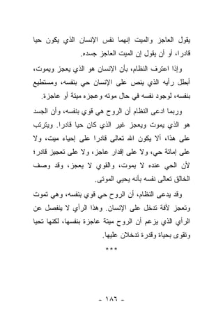 ‫ﻴﻘﻭل ﺍﻟﻌﺎﺠﺯ ﻭﺍﻟﻤﻴﺕ ﺇﻨﻬﻤﺎ ﻨﻔﺱ ﺍﻹﻨﺴﺎﻥ ﺍﻟﺫﻱ ﻴﻜﻭﻥ ﺤﻴﺎ‬
 ‫‪‬‬
                ‫ﻗﺎﺩ ‪‬ﺍ، ﺃﻭ ﺃﻥ ﻴﻘﻭل ﺇﻥ ﺍﻟﻤﻴﺕ ﺍﻟﻌﺎﺠﺯ ﺠﺴﺩﻩ.‬
                                                   ‫ﺭ‬
‫ﻭﺇﺫﺍ ﺍﻋﺘﺭﻑ ﺍﻟﻨﻅﺎﻡ، ﺒﺄﻥ ﺍﻹﻨﺴﺎﻥ ﻫﻭ ﺍﻟﺫﻱ ﻴﻌﺠﺯ ﻭﻴﻤﻭﺕ،‬
‫ﺃﺒﻁل ﺭﺃﻴﻪ ﺍﻟﺫﻱ ﻴﻨﺹ ﻋﻠﻰ ﺍﻹﻨﺴﺎﻥ ﺤﻲ ﺒﻨﻔﺴﻪ، ﻭﻤﺴﺘﻁﻴﻊ‬
  ‫ﺒﻨﻔﺴﻪ، ﻟﻭﺠﻭﺩ ﻨﻔﺴﻪ ﻓﻲ ﺤﺎل ﻤﻭﺘﻪ ﻭﻋﺠﺯﻩ ﻤﻴﺘﺔ ﺃﻭ ﻋﺎﺠﺯﺓ.‬
‫ﻭﺭﺒﻤﺎ ﺍﺩﻋﻰ ﺍﻟﻨﻅﺎﻡ ﺃﻥ ﺍﻟﺭﻭﺡ ﻫﻲ ﻗﻭﻱ ﺒﻨﻔﺴﻪ، ﻭﺃﻥ ﺍﻟﺠﺴﺩ‬
‫ﻫﻭ ﺍﻟﺫﻱ ﻴﻤﻭﺕ ﻭﻴﻌﺠﺯ ﻏﻴﺭ ﺍﻟﺫﻱ ﻜﺎﻥ ﺤﻴﺎ ﻗﺎﺩ ‪‬ﺍ. ﻭﻴﺘﺭﺘﺏ‬
         ‫ﺭ‬      ‫‪‬‬
‫ﻋﻠﻰ ﻫﺫﺍ، ﺃﻻ ﻴﻜﻭﻥ ﺍﷲ ﺘﻌﺎﻟﻰ ﻗﺎﺩ ‪‬ﺍ ﻋﻠﻰ ﺇﺤﻴﺎﺀ ﻤﻴﺕ، ﻭﻻ‬
                   ‫ﺭ‬
‫ﻋﻠﻰ ﺇﻤﺎﺘﺔ ﺤﻲ، ﻭﻻ ﻋﻠﻰ ﺇﻗﺩﺍﺭ ﻋﺎﺠﺯ، ﻭﻻ ﻋﻠﻰ ﺘﻌﺠﻴﺯ ﻗﺎﺩﺭ؛‬
‫ﻷﻥ ﺍﻟﺤﻲ ﻋﻨﺩﻩ ﻻ ﻴﻤﻭﺕ، ﻭﺍﻟﻘﻭﻱ ﻻ ﻴﻌﺠﺯ، ﻭﻗﺩ ﻭﺼﻑ‬
                     ‫ﺍﻟﺨﺎﻟﻕ ﺘﻌﺎﻟﻰ ﻨﻔﺴﻪ ﺒﺄﻨﻪ ﻴﺤﻴﻲ ﺍﻟﻤﻭﺘﻰ.‬
‫ﻭﻗﺩ ﻴﺩﻋﻰ ﺍﻟﻨﻅﺎﻡ، ﺃﻥ ﺍﻟﺭﻭﺡ ﺤﻲ ﻗﻭﻱ ﺒﻨﻔﺴﻪ، ﻭﻫﻲ ﺘﻤﻭﺕ‬
‫ﻭﺘﻌﺠﺯ ﻵﻓﺔ ﺘﺩﺨل ﻋﻠﻰ ﺍﻹﻨﺴﺎﻥ. ﻭﻫﺫﺍ ﺍﻟﺭﺃﻱ ﻻ ﻴﻨﻔﺼل ﻋﻥ‬
‫ﺍﻟﺭﺃﻱ ﺍﻟﺫﻱ ﻴﺯﻋﻡ ﺃﻥ ﺍﻟﺭﻭﺡ ﻤﻴﺘﺔ ﻋﺎﺠﺯﺓ ﺒﻨﻔﺴﻬﺎ، ﻟﻜﻨﻬﺎ ﺘﺤﻴﺎ‬
                       ‫ﻭﺘﻘﻭﻯ ﺒﺤﻴﺎﺓ ﻭﻗﺩﺭﺓ ﺘﺩﺨﻼﻥ ﻋﻠﻴﻬﺎ.‬
                         ‫***‬




                      ‫- ٦٨١ -‬
 