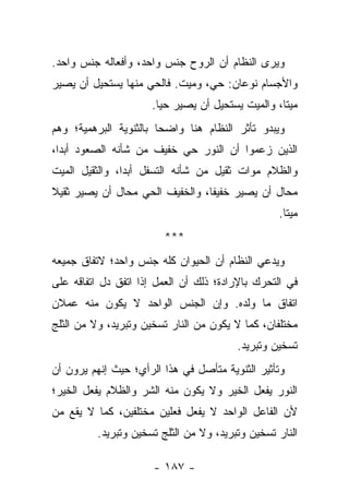 ‫ﻭﻴﺭﻯ ﺍﻟﻨﻅﺎﻡ ﺃﻥ ﺍﻟﺭﻭﺡ ﺠﻨﺱ ﻭﺍﺤﺩ، ﻭﺃﻓﻌﺎﻟﻪ ﺠﻨﺱ ﻭﺍﺤﺩ.‬
‫ﻭﺍﻷﺠﺴﺎﻡ ﻨﻭﻋﺎﻥ: ﺤﻲ، ﻭﻤﻴﺕ. ﻓﺎﻟﺤﻲ ﻤﻨﻬﺎ ﻴﺴﺘﺤﻴل ﺃﻥ ﻴﺼﻴﺭ‬
                      ‫ﻤﻴ ﹰﺎ، ﻭﺍﻟﻤﻴﺕ ﻴﺴﺘﺤﻴل ﺃﻥ ﻴﺼﻴﺭ ﺤ ‪‬ﺎ.‬
                        ‫ﻴ‬                           ‫ﺘ‬
‫ﻭﻴﺒﺩﻭ ﺘﺄﺜﺭ ﺍﻟﻨﻅﺎﻡ ﻫﻨﺎ ﻭﺍﻀ ‪‬ﺎ ﺒﺎﻟﺜﻨﻭﻴﺔ ﺍﻟﺒﺭﻫﻤﻴﺔ؛ ﻭﻫﻡ‬
                        ‫ﺤ‬
‫ﺍﻟﺫﻴﻥ ﺯﻋﻤﻭﺍ ﺃﻥ ﺍﻟﻨﻭﺭ ﺤﻲ ﺨﻔﻴﻑ ﻤﻥ ﺸﺄﻨﻪ ﺍﻟﺼﻌﻭﺩ ﺃﺒ ‪‬ﺍ،‬
  ‫ﺩ‬
‫ﻭﺍﻟﻅﻼﻡ ﻤﻭﺍﺕ ﺜﻘﻴل ﻤﻥ ﺸﺄﻨﻪ ﺍﻟﺘﺴﻔل ﺃﺒ ‪‬ﺍ، ﻭﺍﻟﺜﻘﻴل ﺍﻟﻤﻴﺕ‬
                ‫ﺩ‬
‫ﻤﺤﺎل ﺃﻥ ﻴﺼﻴﺭ ﺨﻔﻴ ﹰﺎ، ﻭﺍﻟﺨﻔﻴﻑ ﺍﻟﺤﻲ ﻤﺤﺎل ﺃﻥ ﻴﺼﻴﺭ ﺜﻘﻴﻼ‬
‫ﹰ‬                                ‫ﻔ‬
                                                   ‫ﻤﻴ ﹰﺎ.‬
                                                     ‫ﺘ‬
                         ‫***‬
‫ﻭﻴﺩﻋﻲ ﺍﻟﻨﻅﺎﻡ ﺃﻥ ﺍﻟﺤﻴﻭﺍﻥ ﻜﻠﻪ ﺠﻨﺱ ﻭﺍﺤﺩ؛ ﻻﺘﻔﺎﻕ ﺠﻤﻴﻌﻪ‬
‫ﻓﻲ ﺍﻟﺘﺤﺭﻙ ﺒﺎﻹﺭﺍﺩﺓ؛ ﺫﻟﻙ ﺃﻥ ﺍﻟﻌﻤل ﺇﺫﺍ ﺍﺘﻔﻕ ﺩل ﺍﺘﻔﺎﻗﻪ ﻋﻠﻰ‬
‫ﺍﺘﻔﺎﻕ ﻤﺎ ﻭﻟﺩﻩ. ﻭﺇﻥ ﺍﻟﺠﻨﺱ ﺍﻟﻭﺍﺤﺩ ﻻ ﻴﻜﻭﻥ ﻤﻨﻪ ﻋﻤﻼﻥ‬
‫ﻤﺨﺘﻠﻔﺎﻥ، ﻜﻤﺎ ﻻ ﻴﻜﻭﻥ ﻤﻥ ﺍﻟﻨﺎﺭ ﺘﺴﺨﻴﻥ ﻭﺘﺒﺭﻴﺩ، ﻭﻻ ﻤﻥ ﺍﻟﺜﻠﺞ‬
                                         ‫ﺘﺴﺨﻴﻥ ﻭﺘﺒﺭﻴﺩ.‬
‫ﻭﺘﺄﺜﻴﺭ ﺍﻟﺜﻨﻭﻴﺔ ﻤﺘﺄﺼل ﻓﻲ ﻫﺫﺍ ﺍﻟﺭﺃﻱ؛ ﺤﻴﺙ ﺇﻨﻬﻡ ﻴﺭﻭﻥ ﺃﻥ‬
‫ﺍﻟﻨﻭﺭ ﻴﻔﻌل ﺍﻟﺨﻴﺭ ﻭﻻ ﻴﻜﻭﻥ ﻤﻨﻪ ﺍﻟﺸﺭ ﻭﺍﻟﻅﻼﻡ ﻴﻔﻌل ﺍﻟﺨﻴﺭ؛‬
‫ﻷﻥ ﺍﻟﻔﺎﻋل ﺍﻟﻭﺍﺤﺩ ﻻ ﻴﻔﻌل ﻓﻌﻠﻴﻥ ﻤﺨﺘﻠﻔﻴﻥ، ﻜﻤﺎ ﻻ ﻴﻘﻊ ﻤﻥ‬
          ‫ﺍﻟﻨﺎﺭ ﺘﺴﺨﻴﻥ ﻭﺘﺒﺭﻴﺩ، ﻭﻻ ﻤﻥ ﺍﻟﺜﻠﺞ ﺘﺴﺨﻴﻥ ﻭﺘﺒﺭﻴﺩ.‬

                      ‫- ٧٨١ -‬
 