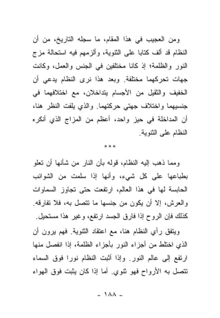 ‫ﻭﻤﻥ ﺍﻟﻌﺠﻴﺏ ﻓﻲ ﻫﺫﺍ ﺍﻟﻤﻘﺎﻡ، ﻤﺎ ﺴﺠﻠﻪ ﺍﻟﺘﺎﺭﻴﺦ، ﻤﻥ ﺃﻥ‬
‫ﺍﻟﻨﻅﺎﻡ ﻗﺩ ﺃﻟﻑ ﻜﺘﺎ ‪‬ﺎ ﻋﻠﻰ ﺍﻟﺜﻨﻭﻴﺔ، ﻭﺃﻟﺯﻤﻬﻡ ﻓﻴﻪ ﺍﺴﺘﺤﺎﻟﺔ ﻤﺯﺝ‬
                                      ‫ﺒ‬
‫ﺍﻟﻨﻭﺭ ﻭﺍﻟﻅﻠﻤﺔ؛ ﺇﺫ ﻜﺎﻨﺎ ﻤﺨﺘﻠﻔﻴﻥ ﻓﻲ ﺍﻟﺠﻨﺱ ﻭﺍﻟﻌﻤل، ﻭﻜﺎﻨﺕ‬
‫ﺠﻬﺎﺕ ﺘﺤﺭﻜﻬﻤﺎ ﻤﺨﺘﻠﻔﺔ. ﻭﺒﻌﺩ ﻫﺫﺍ ﻨﺭﻯ ﺍﻟﻨﻅﺎﻡ ﻴﺩﻋﻲ ﺃﻥ‬
‫ﺍﻟﺨﻔﻴﻑ ﻭﺍﻟﺜﻘﻴل ﻤﻥ ﺍﻷﺠﺴﺎﻡ ﻴﺘﺩﺍﺨﻼﻥ، ﻤﻊ ﺍﺨﺘﻼﻓﻬﻤﺎ ﻓﻲ‬
‫ﺠﻨﺴﻴﻬﻤﺎ ﻭﺍﺨﺘﻼﻑ ﺠﻬﺘﻲ ﺤﺭﻜﺘﻬﻤﺎ. ﻭﺍﻟﺫﻱ ﻴﻠﻔﺕ ﺍﻟﻨﻅﺭ ﻫﻨﺎ،‬
‫ﺃﻥ ﺍﻟﻤﺩﺍﺨﻠﺔ ﻓﻲ ﺤﻴﺯ ﻭﺍﺤﺩ، ﺃﻋﻅﻡ ﻤﻥ ﺍﻟﻤﺯﺍﺝ ﺍﻟﺫﻱ ﺃﻨﻜﺭﻩ‬
                                       ‫ﺍﻟﻨﻅﺎﻡ ﻋﻠﻰ ﺍﻟﺜﻨﻭﻴﺔ.‬
                          ‫***‬
‫ﻭﻤﻤﺎ ﺫﻫﺏ ﺇﻟﻴﻪ ﺍﻟﻨﻅﺎﻡ، ﻗﻭﻟﻪ ﺒﺄﻥ ﺍﻟﻨﺎﺭ ﻤﻥ ﺸﺄﻨﻬﺎ ﺃﻥ ﺘﻌﻠﻭ‬
‫ﺒﻁﺒﺎﻋﻬﺎ ﻋﻠﻰ ﻜل ﺸﻲﺀ، ﻭﺃﻨﻬﺎ ﺇﺫﺍ ﺴﻠﻤﺕ ﻤﻥ ﺍﻟﺸﻭﺍﺌﺏ‬
‫ﺍﻟﺤﺎﺒﺴﺔ ﻟﻬﺎ ﻓﻲ ﻫﺫﺍ ﺍﻟﻌﺎﻟﻡ، ﺍﺭﺘﻔﻌﺕ ﺤﺘﻰ ﺘﺠﺎﻭﺯ ﺍﻟﺴﻤﺎﻭﺍﺕ‬
‫ﻭﺍﻟﻌﺭﺵ، ﺇﻻ ﺃﻥ ﻴﻜﻭﻥ ﻤﻥ ﺠﻨﺴﻬﺎ ﻤﺎ ﺘﺘﺼل ﺒﻪ، ﻓﻼ ﺘﻔﺎﺭﻗﻪ.‬
 ‫ﻜﺫﻟﻙ ﻓﺈﻥ ﺍﻟﺭﻭﺡ ﺇﺫﺍ ﻓﺎﺭﻕ ﺍﻟﺠﺴﺩ ﺍﺭﺘﻔﻊ، ﻭﻏﻴﺭ ﻫﺫﺍ ﻤﺴﺘﺤﻴل.‬
‫ﻭﻴﺘﻔﻕ ﺭﺃﻱ ﺍﻟﻨﻅﺎﻡ ﻫﻨﺎ، ﻤﻊ ﺍﻋﺘﻘﺎﺩ ﺍﻟﺜﻨﻭﻴﺔ. ﻓﻬﻡ ﻴﺭﻭﻥ ﺃﻥ‬
‫ﺍﻟﺫﻱ ﺍﺨﺘﻠﻁ ﻤﻥ ﺃﺠﺯﺍﺀ ﺍﻟﻨﻭﺭ ﺒﺄﺠﺯﺍﺀ ﺍﻟﻅﻠﻤﺔ، ﺇﺫﺍ ﺍﻨﻔﺼل ﻤﻨﻬﺎ‬
‫ﺍﺭﺘﻔﻊ ﺇﻟﻰ ﻋﺎﻟﻡ ﺍﻟﻨﻭﺭ. ﻭﺇﺫﺍ ﺃﺜﺒﺕ ﺍﻟﻨﻅﺎﻡ ﻨﻭ ‪‬ﺍ ﻓﻭﻕ ﺍﻟﺴﻤﺎﺀ‬
            ‫ﺭ‬
‫ﺘﺘﺼل ﺒﻪ ﺍﻷﺭﻭﺍﺡ ﻓﻬﻭ ﺜﻨﻭﻱ. ﺃﻤﺎ ﺇﺫﺍ ﻜﺎﻥ ﻴﺜﺒﺕ ﻓﻭﻕ ﺍﻟﻬﻭﺍﺀ‬

                       ‫- ٨٨١ -‬
 