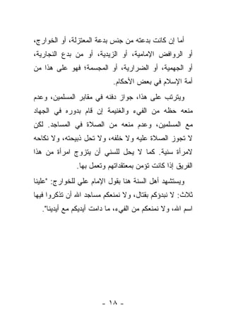 ‫ﺃﻤﺎ ﺇﻥ ﻜﺎﻨﺕ ﺒﺩﻋﺘﻪ ﻤﻥ ﺠﻨﺱ ﺒﺩﻋﺔ ﺍﻟﻤﻌﺘﺯﻟﺔ، ﺃﻭ ﺍﻟﺨﻭﺍﺭﺝ،‬
‫ﺃﻭ ﺍﻟﺭﻭﺍﻓﺽ ﺍﻹﻤﺎﻤﻴﺔ، ﺃﻭ ﺍﻟﺯﻴﺩﻴﺔ، ﺃﻭ ﻤﻥ ﺒﺩﻉ ﺍﻟﻨﺠﺎﺭﻴﺔ،‬
‫ﺃﻭ ﺍﻟﺠﻬﻤﻴﺔ، ﺃﻭ ﺍﻟﻀﺭﺍﺭﻴﺔ، ﺃﻭ ﺍﻟﻤﺠﺴﻤﺔ؛ ﻓﻬﻭ ﻋﻠﻰ ﻫﺫﺍ ﻤﻥ‬
                           ‫ﺃﻤﺔ ﺍﻹﺴﻼﻡ ﻓﻲ ﺒﻌﺽ ﺍﻷﺤﻜﺎﻡ.‬
‫ﻭﻴﺘﺭﺘﺏ ﻋﻠﻰ ﻫﺫﺍ، ﺠﻭﺍﺯ ﺩﻓﻨﻪ ﻓﻲ ﻤﻘﺎﺒﺭ ﺍﻟﻤﺴﻠﻤﻴﻥ، ﻭﻋﺩﻡ‬
‫ﻤﻨﻌﻪ ﺤﻅﻪ ﻤﻥ ﺍﻟﻔﻲﺀ ﻭﺍﻟﻐﻨﻴﻤﺔ ﺇﻥ ﻗﺎﻡ ﺒﺩﻭﺭﻩ ﻓﻲ ﺍﻟﺠﻬﺎﺩ‬
‫ﻤﻊ ﺍﻟﻤﺴﻠﻤﻴﻥ، ﻭﻋﺩﻡ ﻤﻨﻌﻪ ﻤﻥ ﺍﻟﺼﻼﺓ ﻓﻲ ﺍﻟﻤﺴﺎﺠﺩ. ﻟﻜﻥ‬
‫ﻻ ﺘﺠﻭﺯ ﺍﻟﺼﻼﺓ ﻋﻠﻴﻪ ﻭﻻ ﺨﻠﻔﻪ، ﻭﻻ ﺘﺤل ﺫﺒﻴﺤﺘﻪ، ﻭﻻ ﻨﻜﺎﺤﻪ‬
‫ﻻﻤﺭﺃﺓ ﺴﻨﻴﺔ. ﻜﻤﺎ ﻻ ﻴﺤل ﻟﻠﺴﻨﻲ ﺃﻥ ﻴﺘﺯﻭﺝ ﺍﻤﺭﺃﺓ ﻤﻥ ﻫﺫﺍ‬
              ‫ﺍﻟﻔﺭﻴﻕ ﺇﺫﺍ ﻜﺎﻨﺕ ﺘﺅﻤﻥ ﺒﻤﻌﺘﻘﺩﺍﺘﻬﻡ ﻭﺘﻌﻤل ﺒﻬﺎ.‬
‫ﻭﻴﺴﺘﺸﻬﺩ ﺃﻫل ﺍﻟﺴﻨﺔ ﻫﻨﺎ ﺒﻘﻭل ﺍﻹﻤﺎﻡ ﻋﻠﻲ ﻟﻠﺨﻭﺍﺭﺝ: "ﻋﻠﻴﻨﺎ‬
‫ﺜﻼﺙ: ﻻ ﻨﺒﺩﺅﻜﻡ ﺒﻘﺘﺎل، ﻭﻻ ﻨﻤﻨﻌﻜﻡ ﻤﺴﺎﺠﺩ ﺍﷲ ﺃﻥ ﺘﺫﻜﺭﻭﺍ ﻓﻴﻬﺎ‬
  ‫ﺍﺴﻡ ﺍﷲ، ﻭﻻ ﻨﻤﻨﻌﻜﻡ ﻤﻥ ﺍﻟﻔﻲﺀ، ﻤﺎ ﺩﺍﻤﺕ ﺃﻴﺩﻴﻜﻡ ﻤﻊ ﺃﻴﺩﻴﻨﺎ".‬




                       ‫- ٨١ -‬
 