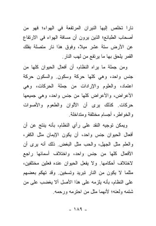 ‫ﻨﺎ ‪‬ﺍ ﺘﺨﻠﺹ ﺇﻟﻴﻬﺎ ﺍﻟﻨﻴﺭﺍﻥ ﺍﻟﻤﺭﺘﻔﻌﺔ ﻓﻲ ﺍﻟﻬﻭﺍﺀ؛ ﻓﻬﻭ ﻤﻥ‬
                                               ‫ﺭ‬
‫ﺃﺼﺤﺎﺏ ﺍﻟﻁﺒﺎﺌﻊ؛ ﺍﻟﺫﻴﻥ ﻴﺭﻭﻥ ﺃﻥ ﻤﺴﺎﻓﺔ ﺍﻟﻬﻭﺍﺀ ﻓﻲ ﺍﻻﺭﺘﻔﺎﻉ‬
‫ﻋﻥ ﺍﻷﺭﺽ ﺴﺘﺔ ﻋﺸﺭ ﻤﻴﻼ، ﻭﻓﻭﻕ ﻫﺫﺍ ﻨﺎﺭ ﻤﺘﺼﻠﺔ ﺒﻔﻠﻙ‬
                         ‫ﹰ‬
                  ‫ﺍﻟﻘﻤﺭ ﻴﻠﺤﻕ ﺒﻬﺎ ﻤﺎ ﻴﺭﺘﻔﻊ ﻤﻥ ﻟﻬﺏ ﺍﻟﻨﺎﺭ.‬
‫ﻭﻤﻥ ﺠﻤﻠﺔ ﻤﺎ ﻴﺭﺍﻩ ﺍﻟﻨﻅﺎﻡ، ﺃﻥ ﺃﻓﻌﺎل ﺍﻟﺤﻴﻭﺍﻥ ﻜﻠﻬﺎ ﻤﻥ‬
‫ﺠﻨﺱ ﻭﺍﺤﺩ، ﻭﻫﻲ ﻜﻠﻬﺎ ﺤﺭﻜﺔ ﻭﺴﻜﻭﻥ. ﻭﺍﻟﺴﻜﻭﻥ ﺤﺭﻜﺔ‬
‫ﺍﻋﺘﻤﺎﺩ، ﻭﺍﻟﻌﻠﻭﻡ ﻭﺍﻹﺭﺍﺩﺍﺕ ﻤﻥ ﺠﻤﻠﺔ ﺍﻟﺤﺭﻜﺎﺕ، ﻭﻫﻲ‬
‫ﺍﻷﻋﺭﺍﺽ، ﻭﺍﻷﻋﺭﺍﺽ ﻜﻠﻬﺎ ﻤﻥ ﺠﻨﺱ ﻭﺍﺤﺩ، ﻭﻫﻲ ﺠﻤﻴﻌﻬﺎ‬
‫ﺤﺭﻜﺎﺕ. ﻜﺫﻟﻙ ﻴﺭﻯ ﺃﻥ ﺍﻷﻟﻭﺍﻥ ﻭﺍﻟﻁﻌﻭﻡ ﻭﺍﻷﺼﻭﺍﺕ‬
                     ‫ﻭﺍﻟﺨﻭﺍﻁﺭ، ﺃﺠﺴﺎﻡ ﻤﺨﺘﻠﻔﺔ ﻭﻤﺘﺩﺍﺨﻠﺔ.‬
‫ﻭﻴﻤﻜﻥ ﺘﻭﺠﻴﻪ ﺍﻟﻨﻘﺩ ﻋﻠﻰ ﺭﺃﻱ ﺍﻟﻨﻅﺎﻡ، ﺒﺄﻨﻪ ﻴﻨﺘﺞ ﻋﻥ ﺃﻥ‬
‫ﺃﻓﻌﺎل ﺍﻟﺤﻴﻭﺍﻥ ﺠﻨﺱ ﻭﺍﺤﺩ، ﺃﻥ ﻴﻜﻭﻥ ﺍﻹﻴﻤﺎﻥ ﻤﺜل ﺍﻟﻜﻔﺭ،‬
‫ﻭﺍﻟﻌﻠﻡ ﻤﺜل ﺍﻟﺠﻬل، ﻭﺍﻟﺤﺏ ﻤﺜل ﺍﻟﺒﻐﺽ. ﺫﻟﻙ ﺃﻨﻪ ﻴﺭﻯ ﺃﻥ‬
‫ﺍﻷﻓﻌﺎل ﻜﻠﻬﺎ ﻤﻥ ﺠﻨﺱ ﻭﺍﺤﺩ، ﻭﺍﺨﺘﻼﻑ ﺃﺴﻤﺎﺌﻬﺎ ﺭﺍﺠﻊ‬
‫ﻻﺨﺘﻼﻑ ﺃﺤﻜﺎﻤﻬﺎ. ﻭﻻ ﻴﻔﻌل ﺍﻟﺤﻴﻭﺍﻥ ﻋﻨﺩﻩ ﻓﻌﻠﻴﻥ ﻤﺨﺘﻠﻔﻴﻥ،‬
‫ﻤﺜﻠﻤﺎ ﻻ ﻴﻜﻭﻥ ﻤﻥ ﺍﻟﻨﺎﺭ ﺘﺒﺭﻴﺩ ﻭﺘﺴﺨﻴﻥ. ﻭﻗﺩ ﺘﻬﻜﻡ ﺒﻌﻀﻬﻡ‬
‫ﻋﻠﻰ ﺍﻟﻨﻅﺎﻡ، ﺒﺄﻨﻪ ﻴﻠﺯﻤﻪ ﻋﻠﻰ ﻫﺫﺍ ﺍﻷﺼل ﺃﻻ ﻴﻐﻀﺏ ﻋﻠﻰ ﻤﻥ‬
             ‫ﺸﺘﻤﻪ ﻭﻟﻌﻨﻪ؛ ﻷﻨﻬﻤﺎ ﻤﺜل ﻤﻥ ﺍﺤﺘﺭﻤﻪ ﻭﺭﺤﻤﻪ.‬


                     ‫- ٩٨١ -‬
 