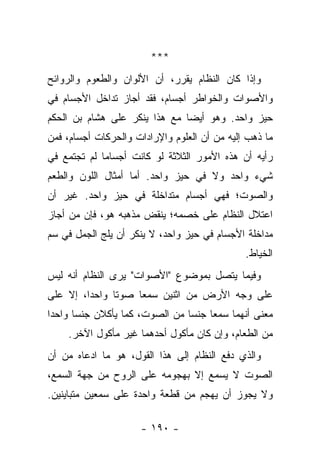 ‫***‬
‫ﻭﺇﺫﺍ ﻜﺎﻥ ﺍﻟﻨﻅﺎﻡ ﻴﻘﺭﺭ، ﺃﻥ ﺍﻷﻟﻭﺍﻥ ﻭﺍﻟﻁﻌﻭﻡ ﻭﺍﻟﺭﻭﺍﺌﺢ‬
‫ﻭﺍﻷﺼﻭﺍﺕ ﻭﺍﻟﺨﻭﺍﻁﺭ ﺃﺠﺴﺎﻡ، ﻓﻘﺩ ﺃﺠﺎﺯ ﺘﺩﺍﺨل ﺍﻷﺠﺴﺎﻡ ﻓﻲ‬
‫ﺤﻴﺯ ﻭﺍﺤﺩ. ﻭﻫﻭ ﺃﻴﻀﺎ ﻤﻊ ﻫﺫﺍ ﻴﻨﻜﺭ ﻋﻠﻰ ﻫﺸﺎﻡ ﺒﻥ ﺍﻟﺤﻜﻡ‬
                               ‫‪‬‬
‫ﻤﺎ ﺫﻫﺏ ﺇﻟﻴﻪ ﻤﻥ ﺃﻥ ﺍﻟﻌﻠﻭﻡ ﻭﺍﻹﺭﺍﺩﺍﺕ ﻭﺍﻟﺤﺭﻜﺎﺕ ﺃﺠﺴﺎﻡ، ﻓﻤﻥ‬
‫ﺭﺃﻴﻪ ﺃﻥ ﻫﺫﻩ ﺍﻷﻤﻭﺭ ﺍﻟﺜﻼﺜﺔ ﻟﻭ ﻜﺎﻨﺕ ﺃﺠﺴﺎﻤﺎ ﻟﻡ ﺘﺠﺘﻤﻊ ﻓﻲ‬
             ‫‪‬‬
‫ﺸﻲﺀ ﻭﺍﺤﺩ ﻭﻻ ﻓﻲ ﺤﻴﺯ ﻭﺍﺤﺩ. ﺃﻤﺎ ﺃﻤﺜﺎل ﺍﻟﻠﻭﻥ ﻭﺍﻟﻁﻌﻡ‬
‫ﻭﺍﻟﺼﻭﺕ؛ ﻓﻬﻲ ﺃﺠﺴﺎﻡ ﻤﺘﺩﺍﺨﻠﺔ ﻓﻲ ﺤﻴﺯ ﻭﺍﺤﺩ. ﻏﻴﺭ ﺃﻥ‬
‫ﺍﻋﺘﻼل ﺍﻟﻨﻅﺎﻡ ﻋﻠﻰ ﺨﺼﻤﻪ؛ ﻴﻨﻘﺽ ﻤﺫﻫﺒﻪ ﻫﻭ، ﻓﺈﻥ ﻤﻥ ﺃﺠﺎﺯ‬
‫ﻤﺩﺍﺨﻠﺔ ﺍﻷﺠﺴﺎﻡ ﻓﻲ ﺤﻴﺯ ﻭﺍﺤﺩ، ﻻ ﻴﻨﻜﺭ ﺃﻥ ﻴﻠﺞ ﺍﻟﺠﻤل ﻓﻲ ﺴﻡ‬
                                              ‫ﺍﻟﺨﻴﺎﻁ.‬
‫ﻭﻓﻴﻤﺎ ﻴﺘﺼل ﺒﻤﻭﻀﻭﻉ "ﺍﻷﺼﻭﺍﺕ" ﻴﺭﻯ ﺍﻟﻨﻅﺎﻡ ﺃﻨﻪ ﻟﻴﺱ‬
‫ﻋﻠﻰ ﻭﺠﻪ ﺍﻷﺭﺽ ﻤﻥ ﺍﺜﻨﻴﻥ ﺴﻤﻌﺎ ﺼﻭ ﹰﺎ ﻭﺍﺤ ‪‬ﺍ، ﺇﻻ ﻋﻠﻰ‬
         ‫ﺩ‬      ‫ﺘ‬
‫ﻤﻌﻨﻰ ﺃﻨﻬﻤﺎ ﺴﻤﻌﺎ ﺠﻨﺴﺎ ﻤﻥ ﺍﻟﺼﻭﺕ، ﻜﻤﺎ ﻴﺄﻜﻼﻥ ﺠﻨﺴﺎ ﻭﺍﺤﺩﺍ‬
 ‫‪‬‬     ‫‪‬‬                        ‫‪‬‬
    ‫ﻤﻥ ﺍﻟﻁﻌﺎﻡ، ﻭﺇﻥ ﻜﺎﻥ ﻤﺄﻜﻭل ﺃﺤﺩﻫﻤﺎ ﻏﻴﺭ ﻤﺄﻜﻭل ﺍﻵﺨﺭ.‬
‫ﻭﺍﻟﺫﻱ ﺩﻓﻊ ﺍﻟﻨﻅﺎﻡ ﺇﻟﻰ ﻫﺫﺍ ﺍﻟﻘﻭل، ﻫﻭ ﻤﺎ ﺍﺩﻋﺎﻩ ﻤﻥ ﺃﻥ‬
‫ﺍﻟﺼﻭﺕ ﻻ ﻴﺴﻤﻊ ﺇﻻ ﺒﻬﺠﻭﻤﻪ ﻋﻠﻰ ﺍﻟﺭﻭﺡ ﻤﻥ ﺠﻬﺔ ﺍﻟﺴﻤﻊ،‬
‫ﻭﻻ ﻴﺠﻭﺯ ﺃﻥ ﻴﻬﺠﻡ ﻤﻥ ﻗﻁﻌﺔ ﻭﺍﺤﺩﺓ ﻋﻠﻰ ﺴﻤﻌﻴﻥ ﻤﺘﺒﺎﻴﻨﻴﻥ.‬

                     ‫- ٠٩١ -‬
 