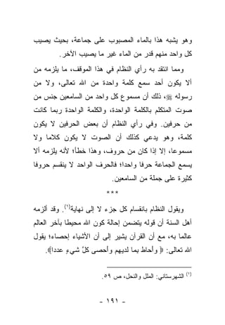 ‫ﻭﻫﻭ ﻴﺸﺒﻪ ﻫﺫﺍ ﺒﺎﻟﻤﺎﺀ ﺍﻟﻤﺼﺒﻭﺏ ﻋﻠﻰ ﺠﻤﺎﻋﺔ، ﺒﺤﻴﺙ ﻴﺼﻴﺏ‬
         ‫ﻜل ﻭﺍﺤﺩ ﻤﻨﻬﻡ ﻗﺩﺭ ﻤﻥ ﺍﻟﻤﺎﺀ ﻏﻴﺭ ﻤﺎ ﻴﺼﻴﺏ ﺍﻵﺨﺭ.‬
‫ﻭﻤﻤﺎ ﺍﻨﺘﻘﺩ ﺒﻪ ﺭﺃﻱ ﺍﻟﻨﻅﺎﻡ ﻓﻲ ﻫﺫﺍ ﺍﻟﻤﻭﻗﻑ، ﻤﺎ ﻴﻠﺯﻤﻪ ﻤﻥ‬
‫ﺃﻻ ﻴﻜﻭﻥ ﺃﺤﺩ ﺴﻤﻊ ﻜﻠﻤﺔ ﻭﺍﺤﺩﺓ ﻤﻥ ﺍﷲ ﺘﻌﺎﻟﻰ، ﻭﻻ ﻤﻥ‬
‫ﺭﺴﻭﻟﻪ ‪ ،‬ﺫﻟﻙ ﺃﻥ ﻤﺴﻤﻭﻉ ﻜل ﻭﺍﺤﺩ ﻤﻥ ﺍﻟﺴﺎﻤﻌﻴﻥ ﺠﻨﺱ ﻤﻥ‬
‫ﺼﻭﺕ ﺍﻟﻤﺘﻜﻠﻡ ﺒﺎﻟﻜﻠﻤﺔ ﺍﻟﻭﺍﺤﺩﺓ، ﻭﺍﻟﻜﻠﻤﺔ ﺍﻟﻭﺍﺤﺩﺓ ﺭﺒﻤﺎ ﻜﺎﻨﺕ‬
‫ﻤﻥ ﺤﺭﻓﻴﻥ. ﻭﻓﻲ ﺭﺃﻱ ﺍﻟﻨﻅﺎﻡ ﺃﻥ ﺒﻌﺽ ﺍﻟﺤﺭﻓﻴﻥ ﻻ ﻴﻜﻭﻥ‬
‫ﻜﻠﻤﺔ، ﻭﻫﻭ ﻴﺩﻋﻲ ﻜﺫﻟﻙ ﺃﻥ ﺍﻟﺼﻭﺕ ﻻ ﻴﻜﻭﻥ ﻜﻼﻤﺎ ﻭﻻ‬
    ‫‪‬‬
‫ﻤﺴﻤﻭﻋﺎ، ﺇﻻ ﺇﺫﺍ ﻜﺎﻥ ﻤﻥ ﺤﺭﻭﻑ، ﻭﻫﺫﺍ ﺨﻁﺄ؛ ﻷﻨﻪ ﻴﻠﺯﻤﻪ ﺃﻻ‬
                                             ‫‪‬‬
‫ﻴﺴﻤﻊ ﺍﻟﺠﻤﺎﻋﺔ ﺤﺭ ﹰﺎ ﻭﺍﺤﺩﺍ؛ ﻓﺎﻟﺤﺭﻑ ﺍﻟﻭﺍﺤﺩ ﻻ ﻴﻨﻘﺴﻡ ﺤﺭﻭ ﹰﺎ‬
 ‫ﻓ‬                             ‫‪‬‬     ‫ﻓ‬
                            ‫ﻜﺜﻴﺭﺓ ﻋﻠﻰ ﺠﻤﻠﺔ ﻤﻥ ﺍﻟﺴﺎﻤﻌﻴﻥ.‬
                          ‫***‬
‫ﻭﻴﻘﻭل ﺍﻟﻨﻅﺎﻡ ﺒﺎﻨﻘﺴﺎﻡ ﻜل ﺠﺯﺀ ﻻ ﺇﻟﻰ ﻨﻬﺎﻴﺔ)١(. ﻭﻗﺩ ﺃﻟﺯﻤﻪ‬
‫ﺃﻫل ﺍﻟﺴﻨﺔ ﺃﻥ ﻗﻭﻟﻪ ﻴﺘﻀﻤﻥ ﺇﺤﺎﻟﺔ ﻜﻭﻥ ﺍﷲ ﻤﺤﻴ ﹰﺎ ﺒﺂﺨﺭ ﺍﻟﻌﺎﻟﻡ‬
             ‫ﻁ‬
‫ﻋﺎﻟ ‪‬ﺎ ﺒﻪ، ﻤﻊ ﺃﻥ ﺍﻟﻘﺭﺁﻥ ﻴﺸﻴﺭ ﺇﻟﻰ ﺃﻥ ﺍﻷﺸﻴﺎﺀ ﺇﺤﺼﺎﺀ؛ ﻴﻘﻭل‬
                                                 ‫ﻤ‬
    ‫ﺍﷲ ﺘﻌﺎﻟﻰ: ‪ ‬ﻭﺃ ‪‬ﺎﻁ ﺒ ‪‬ﺎ ﻟﺩﻴﻬﻡ ﻭﺃﺤ ‪‬ﻰ ﻜ ﱠ ﺸﻲ ٍ ﻋﺩ ‪‬ﺍ‪.‬‬
       ‫‪َ‬ﺤ ﹶ ِﻤ ﹶ ‪ َ  ِ  ‬ﺼ ﹸل ﹶ ‪‬ﺀ ‪ ‬ﺩ‬

                                                          ‫)١(‬
                        ‫ﺍﻟﺸﻬﺭﺴﺘﺎﻨﻲ: ﺍﻟﻤﻠل ﻭﺍﻟﻨﺤل، ﺹ ٩٥.‬


                       ‫- ١٩١ -‬
 