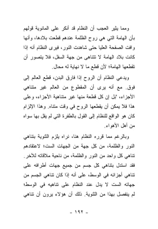 ‫ﻭﻤﻤﺎ ﻴﺜﻴﺭ ﺍﻟﻌﺠﺏ ﺃﻥ ﺍﻟﻨﻅﺎﻡ ﻗﺩ ﺃﻨﻜﺭ ﻋﻠﻰ ﺍﻟﻤﺎﻨﻭﻴﺔ ﻗﻭﻟﻬﻡ‬
‫ﺒﺄﻥ ﺍﻟﻬﺎﻤﺔ ﺍﻟﺘﻲ ﻫﻲ ﺭﻭﺡ ﺍﻟﻅﻠﻤﺔ ﻋﻨﺩﻫﻡ ﻗﻁﻌﺕ ﺒﻼﺩﻫﺎ، ﻭﺃﻨﻬﺎ‬
‫ﻭﺍﻓﺕ ﺍﻟﺼﻔﺤﺔ ﺍﻟﻌﻠﻴﺎ ﺤﺘﻰ ﺸﺎﻫﺩﺕ ﺍﻟﻨﻭﺭ، ﻓﻴﺭﻯ ﺍﻟﻨﻅﺎﻡ ﺃﻨﻪ ﺇﺫﺍ‬
‫ﻜﺎﻨﺕ ﺒﻼﺩ ﺍﻟﻬﺎﻤﺔ ﻻ ﺘﺘﻨﺎﻫﻰ ﻤﻥ ﺠﻬﺔ ﺍﻟﺴﻔل، ﻓﻼ ﻴﺘﺼﻭﺭ ﺃﻥ‬
              ‫ﺘﻘﻁﻌﻬﺎ ﺍﻟﻬﺎﻤﺔ؛ ﻷﻥ ﻗﻁﻊ ﻤﺎ ﻻ ﻨﻬﺎﻴﺔ ﻟﻪ ﻤﺤﺎل.‬
‫ﻭﻴﺩﻋﻲ ﺍﻟﻨﻅﺎﻡ ﺃﻥ ﺍﻟﺭﻭﺡ ﺇﺫﺍ ﻓﺎﺭﻕ ﺍﻟﺒﺩﻥ، ﻗﻁﻊ ﺍﻟﻌﺎﻟﻡ ﺇﻟﻰ‬
‫ﻓﻭﻕ. ﻤﻊ ﺃﻨﻪ ﻴﺭﻯ ﺃﻥ ﺍﻟﻤﻘﻁﻭﻉ ﻤﻥ ﺍﻟﻌﺎﻟﻡ ﻏﻴﺭ ﻤﺘﻨﺎﻫﻲ‬
‫ﺍﻷﺠﺯﺍﺀ، "ﺒل ﺇﻥ ﻜل ﻗﻁﻌﺔ ﻤﻨﻬﺎ ﻏﻴﺭ ﻤﺘﻨﺎﻫﻴﺔ ﺍﻷﺠﺯﺍﺀ، ﻭﻋﻠﻰ‬
‫ﻫﺫﺍ ﻓﻼ ﻴﻤﻜﻥ ﺃﻥ ﻴﻘﻁﻌﻬﺎ ﺍﻟﺭﻭﺡ ﻓﻲ ﻭﻗﺕ ﻤﺘﻨﺎﻩ. ﻭﻫﺫﺍ ﺍﻹﻟﺯﺍﻡ‬
‫ﻜﺎﻥ ﻫﻭ ﺍﻟﻭﺍﻗﻊ ﻟﻠﻨﻅﺎﻡ ﺇﻟﻰ ﺍﻟﻘﻭل ﺒﺎﻟﻁﻔﺭﺓ ﺍﻟﺘﻲ ﻟﻡ ﻴﻘل ﺒﻬﺎ ﺴﻭﺍﻩ‬
                                          ‫ﻤﻥ ﺃﻫل ﺍﻷﻫﻭﺍﺀ.‬
‫ﻭﺒﺎﻟﺭﻏﻡ ﻤﻤﺎ ﻗﺭﺭﻩ ﺍﻟﻨﻅﺎﻡ ﻫﻨﺎ، ﻨﺭﺍﻩ ﻴﻠﺯﻡ ﺍﻟﺜﻨﻭﻴﺔ ﺒﺘﻨﺎﻫﻲ‬
‫ﺍﻟﻨﻭﺭ ﻭﺍﻟﻅﻠﻤﺔ، ﻤﻥ ﻜل ﺠﻬﺔ ﻤﻥ ﺍﻟﺠﻬﺎﺕ ﺍﻟﺴﺕ؛ ﻻﻋﺘﻘﺎﺩﻫﻡ‬
‫ﺘﻨﺎﻫﻲ ﻜل ﻭﺍﺤﺩ ﻤﻥ ﺍﻟﻨﻭﺭ ﻭﺍﻟﻅﻠﻤﺔ، ﻤﻥ ﻨﺎﺤﻴﺔ ﻤﻼﻗﺎﺘﻪ ﻟﻶﺨﺭ.‬
‫ﻓﻘﺩ ﺍﺴﺘﺩل ﺒﺘﻨﺎﻫﻲ ﻜل ﺠﺴﻡ ﻤﻥ ﺠﻤﻴﻊ ﺠﻬﺎﺕ ﺃﻁﺭﺍﻓﻪ ﻋﻠﻰ‬
‫ﺘﻨﺎﻫﻲ ﺃﺠﺯﺍﺌﻪ ﻓﻲ ﺍﻟﻭﺴﻁ، ﻋﻠﻰ ﺃﻨﻪ ﺇﺫﺍ ﻜﺎﻥ ﺘﻨﺎﻫﻲ ﺍﻟﺠﺴﻡ ﻤﻥ‬
‫ﺠﻬﺎﺘﻪ ﺍﻟﺴﺕ ﻻ ﻴﺩل ﻋﻨﺩ ﺍﻟﻨﻅﺎﻡ ﻋﻠﻰ ﺘﻨﺎﻫﻴﻪ ﻓﻲ ﺍﻟﻭﺴﻁ؛‬
‫ﻟﻡ ﻴﻨﻔﺼل ﺒﻬﺫﺍ ﻤﻥ ﺍﻟﺜﻨﻭﻴﺔ. ﺫﻟﻙ ﺃﻥ ﻫﺅﻻﺀ ﻴﺭﻭﻥ ﺃﻥ ﺘﻨﺎﻫﻲ‬


                        ‫- ٢٩١ -‬
 