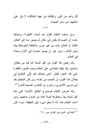‫ﻜل ﻭﺍﺤﺩ ﻤﻥ ﺍﻟﻨﻭﺭ ﻭﺍﻟﻅﻠﻤﺔ ﻤﻥ ﺠﻬﺔ ﺍﻟﻤﻼﻗﺎﺓ، ﻻ ﻴﺩل ﻋﻠﻰ‬
                               ‫ﺘﻨﺎﻫﻴﻬﻤﺎ ﻤﻥ ﺴﺎﺌﺭ ﺍﻟﺠﻬﺎﺕ.‬
                         ‫***‬
‫ﻭﻤﻥ ﻤﺫﻫﺏ ﺍﻟﻨﻅﺎﻡ ﺍﻟﻘﻭل ﺒﻤﺎ ﺃﺴﻤﺎﻩ "ﺍﻟﻁﻔﺭﺓ"، ﻭﻤﻌﻨﺎﻫﺎ‬
‫ﻋﻨﺩﻩ: ﺃﻥ ﺍﻟﺠﺴﻡ ﻗﺩ ﻴﻜﻭﻥ ﻓﻲ ﻤﻜﺎﻥ ﺜﻡ ﻴﺼﻴﺭ ﻤﻨﻪ ﺇﻟﻰ ﺍﻟﻤﻜﺎﻥ‬
‫ﺍﻟﺜﺎﻟﺙ ﺃﻭ ﺍﻟﻌﺎﺸﺭ ﻤﻨﻪ، ﻤﻥ ﻏﻴﺭ ﻤﺭﻭﺭ ﺒﺎﻷﻤﻜﻨﺔ ﺍﻟﻤﺘﻭﺴﻁﺔ ﺒﻴﻨﻪ‬
‫ﻭﺒﻴﻥ ﺍﻟﻌﺎﺸﺭ، ﻭﻤﻥ ﻏﻴﺭ ﺃﻥ ﻴﺼﻴﺭ ﻤﻌﺩﻭ ‪‬ﺎ ﻓﻲ ﺍﻷﻭل ﻭﻤﻌﺎ ‪‬ﺍ‬
 ‫ﺩ‬               ‫ﻤ‬
                                              ‫ﻓﻲ ﺍﻟﻌﺎﺸﺭ.‬
‫ﻭﻗﺩ ﺭﻓﺽ ﻫﺫﺍ ﺍﻟﻘﻭل ﻤﻥ ﺃﻫل ﺍﻟﺴﻨﺔ؛ ﻟﻤﺎ ﻓﻴﻪ ﻤﻥ ﺒﻁﻼﻥ‬
                                          ‫‪‬‬
‫ﻭﺍﻀﺢ، ﻭﻗﺩ ﺘﻬﻜﻡ ﺍﻟﺒﻐﺩﺍﺩﻱ ﻋﻠﻰ ﺍﻟﻨﻅﺎﻡ ﺒﺴﺒﺏ ﺘﻔﺴﻴﺭﻩ ﻟﻠﻁﻔﺭﺓ‬
‫ﻋﻠﻰ ﻫﺫﺍ ﺍﻟﻨﺤﻭ، ﻓﻘﺎل: "ﻨﺤﻥ ﻨﺘﺤﺎﻜﻡ ﺇﻟﻴﻪ )ﺇﻟﻰ ﺍﻟﻨﻅﺎﻡ( ﻓﻲ‬
‫ﺒﻁﻼﻥ ﻫﺫﺍ ﺍﻟﻘﻭل، ﺇﻥ ﺃﻨﺼﻑ ﻤﻥ ﻨﻔﺴﻪ، ﻭﺇﻥ ﻜﺎﻥ ﺍﻟﺘﺤﻜﻴﻡ ﺒﻌﺩ‬
‫ﺃﺒﻲ ﻤﻭﺴﻰ ﺍﻷﺸﻌﺭﻱ، ﻭﻋﻤﺭﻭ ﺒﻥ ﺍﻟﻌﺎﺹ، ﺘﻀﻴﻴ ‪‬ﺎ ﻟﻠﺤﺯﻡ)١(".‬
            ‫ﻌ‬
‫ﻭﻗﺩ ﺘﻌﺭﺽ ﺍﻟﻨﻅﺎﻡ ﻟﻤﻭﻀﻭﻉ "ﺤﻘﺎﺌﻕ ﺍﻷﺸﻴﺎﺀ" ﺍﻟﺘﻲ ﺴﻠﻡ‬
‫ﺃﻫل ﺍﻟﺴﻨﺔ ﺒﻬﺎ، ﻭﺠﻌﻠﻭﻫﺎ ﺃﺼﻼ ﻫﺎ ‪‬ﺎ ﻤﻥ ﺃﺼﻭل ﻤﺫﻫﺒﻬﻡ. ﻭﻤﻥ‬
                     ‫ﹰ ﻤ‬
‫ﺍﺩﻋﺎﺀ ﺍﻟﻨﻅﺎﻡ ﻫﻨﺎ، ﺃﻨﻪ ﻻ ﻴﻌﻠﻡ ﺸﻲﺀ ﻋﻠﻰ ﺍﻟﺤﻘﻴﻘﺔ، ﺴﻭﺍﺀ ﻜﺎﻥ‬
                             ‫‪‬‬

                                                          ‫)١(‬
                      ‫ﺍﻟﺒﻐﺩﺍﺩﻱ: ﺍﻟﻔﺭﻕ ﺒﻴﻥ ﺍﻟﻔﺭﻕ، ﺹ ٠٤١.‬


                      ‫- ٣٩١ -‬
 