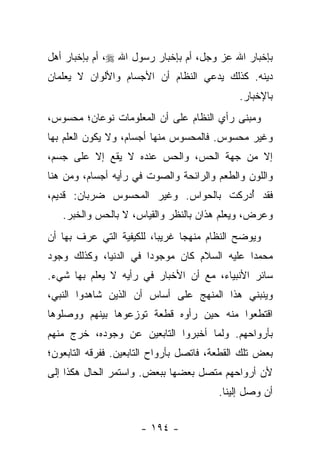 ‫ﺒﺈﺨﺒﺎﺭ ﺍﷲ ﻋﺯ ﻭﺠل، ﺃﻡ ﺒﺈﺨﺒﺎﺭ ﺭﺴﻭل ﺍﷲ ‪ ،‬ﺃﻡ ﺒﺈﺨﺒﺎﺭ ﺃﻫل‬
‫ﺩﻴﻨﻪ. ﻜﺫﻟﻙ ﻴﺩﻋﻲ ﺍﻟﻨﻅﺎﻡ ﺃﻥ ﺍﻷﺠﺴﺎﻡ ﻭﺍﻷﻟﻭﺍﻥ ﻻ ﻴﻌﻠﻤﺎﻥ‬
                                              ‫ﺒﺎﻹﺨﺒﺎﺭ.‬
‫ﻭﻤﺒﻨﻰ ﺭﺃﻱ ﺍﻟﻨﻅﺎﻡ ﻋﻠﻰ ﺃﻥ ﺍﻟﻤﻌﻠﻭﻤﺎﺕ ﻨﻭﻋﺎﻥ؛ ﻤﺤﺴﻭﺱ،‬
‫ﻭﻏﻴﺭ ﻤﺤﺴﻭﺱ. ﻓﺎﻟﻤﺤﺴﻭﺱ ﻤﻨﻬﺎ ﺃﺠﺴﺎﻡ، ﻭﻻ ﻴﻜﻭﻥ ﺍﻟﻌﻠﻡ ﺒﻬﺎ‬
‫ﺇﻻ ﻤﻥ ﺠﻬﺔ ﺍﻟﺤﺱ، ﻭﺍﻟﺤﺱ ﻋﻨﺩﻩ ﻻ ﻴﻘﻊ ﺇﻻ ﻋﻠﻰ ﺠﺴﻡ،‬
‫ﻭﺍﻟﻠﻭﻥ ﻭﺍﻟﻁﻌﻡ ﻭﺍﻟﺭﺍﺌﺤﺔ ﻭﺍﻟﺼﻭﺕ ﻓﻲ ﺭﺃﻴﻪ ﺃﺠﺴﺎﻡ، ﻭﻤﻥ ﻫﻨﺎ‬
‫ﻓﻘﺩ ﺃﺩﺭﻜﺕ ﺒﺎﻟﺤﻭﺍﺱ. ﻭﻏﻴﺭ ﺍﻟﻤﺤﺴﻭﺱ ﻀﺭﺒﺎﻥ: ﻗﺩﻴﻡ،‬
                                       ‫ُ‬
   ‫ﻭﻋﺭﺽ، ﻭﻴﻌﻠﻡ ﻫﺫﺍﻥ ﺒﺎﻟﻨﻅﺭ ﻭﺍﻟﻘﻴﺎﺱ، ﻻ ﺒﺎﻟﺤﺱ ﻭﺍﻟﺨﺒﺭ.‬
‫ﻭﻴﻭﻀﺢ ﺍﻟﻨﻅﺎﻡ ﻤﻨﻬ ‪‬ﺎ ﻏﺭﻴ ‪‬ﺎ، ﻟﻠﻜﻴﻔﻴﺔ ﺍﻟﺘﻲ ﻋﺭﻑ ﺒﻬﺎ ﺃﻥ‬
                          ‫ﺒ‬      ‫ﺠ‬
‫ﻤﺤﻤ ‪‬ﺍ ﻋﻠﻴﻪ ﺍﻟﺴﻼﻡ ﻜﺎﻥ ﻤﻭﺠﻭ ‪‬ﺍ ﻓﻲ ﺍﻟﺩﻨﻴﺎ، ﻭﻜﺫﻟﻙ ﻭﺠﻭﺩ‬
                       ‫ﺩ‬                      ‫ﺩ‬
‫ﺴﺎﺌﺭ ﺍﻷﻨﺒﻴﺎﺀ، ﻤﻊ ﺃﻥ ﺍﻷﺨﺒﺎﺭ ﻓﻲ ﺭﺃﻴﻪ ﻻ ﻴﻌﻠﻡ ﺒﻬﺎ ﺸﻲﺀ.‬
‫ﻭﻴﻨﺒﻨﻲ ﻫﺫﺍ ﺍﻟﻤﻨﻬﺞ ﻋﻠﻰ ﺃﺴﺎﺱ ﺃﻥ ﺍﻟﺫﻴﻥ ﺸﺎﻫﺩﻭﺍ ﺍﻟﻨﺒﻲ،‬
‫ﺍﻗﺘﻁﻌﻭﺍ ﻤﻨﻪ ﺤﻴﻥ ﺭﺃﻭﻩ ﻗﻁﻌﺔ ﺘﻭﺯﻋﻭﻫﺎ ﺒﻴﻨﻬﻡ ﻭﻭﺼﻠﻭﻫﺎ‬
‫ﺒﺄﺭﻭﺍﺤﻬﻡ. ﻭﻟﻤﺎ ﺃﺨﺒﺭﻭﺍ ﺍﻟﺘﺎﺒﻌﻴﻥ ﻋﻥ ﻭﺠﻭﺩﻩ، ﺨﺭﺝ ﻤﻨﻬﻡ‬
‫ﺒﻌﺽ ﺘﻠﻙ ﺍﻟﻘﻁﻌﺔ، ﻓﺎﺘﺼل ﺒﺄﺭﻭﺍﺡ ﺍﻟﺘﺎﺒﻌﻴﻥ. ﻓﻔﺭﻗﻪ ﺍﻟﺘﺎﺒﻌﻭﻥ؛‬
‫ﻷﻥ ﺃﺭﻭﺍﺤﻬﻡ ﻤﺘﺼل ﺒﻌﻀﻬﺎ ﺒﺒﻌﺽ. ﻭﺍﺴﺘﻤﺭ ﺍﻟﺤﺎل ﻫﻜﺫﺍ ﺇﻟﻰ‬
                                         ‫ﺃﻥ ﻭﺼل ﺇﻟﻴﻨﺎ.‬


                      ‫- ٤٩١ -‬
 