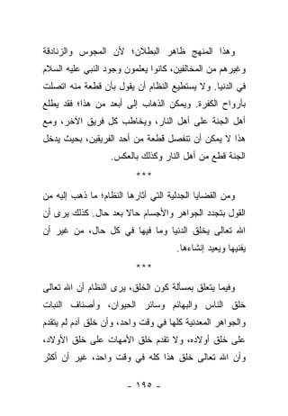 ‫ﻭﻫﺫﺍ ﺍﻟﻤﻨﻬﺞ ﻅﺎﻫﺭ ﺍﻟﺒﻁﻼﻥ؛ ﻷﻥ ﺍﻟﻤﺠﻭﺱ ﻭﺍﻟﺯﻨﺎﺩﻗﺔ‬
‫ﻭﻏﻴﺭﻫﻡ ﻤﻥ ﺍﻟﻤﺨﺎﻟﻔﻴﻥ، ﻜﺎﻨﻭﺍ ﻴﻌﻠﻤﻭﻥ ﻭﺠﻭﺩ ﺍﻟﻨﺒﻲ ﻋﻠﻴﻪ ﺍﻟﺴﻼﻡ‬
‫ﻓﻲ ﺍﻟﺩﻨﻴﺎ. ﻭﻻ ﻴﺴﺘﻁﻴﻊ ﺍﻟﻨﻅﺎﻡ ﺃﻥ ﻴﻘﻭل ﺒﺄﻥ ﻗﻁﻌﺔ ﻤﻨﻪ ﺍﺘﺼﻠﺕ‬
‫ﺒﺄﺭﻭﺍﺡ ﺍﻟﻜﻔﺭﺓ. ﻭﻴﻤﻜﻥ ﺍﻟﺫﻫﺎﺏ ﺇﻟﻰ ﺃﺒﻌﺩ ﻤﻥ ﻫﺫﺍ؛ ﻓﻘﺩ ﻴﻁﻠﻊ‬
‫ﺃﻫل ﺍﻟﺠﻨﺔ ﻋﻠﻰ ﺃﻫل ﺍﻟﻨﺎﺭ، ﻭﻴﺨﺎﻁﺏ ﻜل ﻓﺭﻴﻕ ﺍﻵﺨﺭ، ﻭﻤﻊ‬
‫ﻫﺫﺍ ﻻ ﻴﻤﻜﻥ ﺃﻥ ﺘﻨﻔﺼل ﻗﻁﻌﺔ ﻤﻥ ﺃﺤﺩ ﺍﻟﻔﺭﻴﻘﻴﻥ، ﺒﺤﻴﺙ ﻴﺩﺨل‬
                   ‫ﺍﻟﺠﻨﺔ ﻗﻁﻊ ﻤﻥ ﺃﻫل ﺍﻟﻨﺎﺭ ﻭﻜﺫﻟﻙ ﺒﺎﻟﻌﻜﺱ.‬
                          ‫***‬
‫ﻭﻤﻥ ﺍﻟﻘﻀﺎﻴﺎ ﺍﻟﺠﺩﻟﻴﺔ ﺍﻟﺘﻲ ﺃﺜﺎﺭﻫﺎ ﺍﻟﻨﻅﺎﻡ؛ ﻤﺎ ﺫﻫﺏ ﺇﻟﻴﻪ ﻤﻥ‬
‫ﺍﻟﻘﻭل ﺒﺘﺠﺩﺩ ﺍﻟﺠﻭﺍﻫﺭ ﻭﺍﻷﺠﺴﺎﻡ ﺤﺎﻻ ﺒﻌﺩ ﺤﺎل. ﻜﺫﻟﻙ ﻴﺭﻯ ﺃﻥ‬
                     ‫ﹰ‬
‫ﺍﷲ ﺘﻌﺎﻟﻰ ﻴﺨﻠﻕ ﺍﻟﺩﻨﻴﺎ ﻭﻤﺎ ﻓﻴﻬﺎ ﻓﻲ ﻜل ﺤﺎل، ﻤﻥ ﻏﻴﺭ ﺃﻥ‬
                                     ‫ﻴﻔﻨﻴﻬﺎ ﻭﻴﻌﻴﺩ ﺇﻨﺸﺎﺀﻫﺎ.‬
                          ‫***‬
‫ﻭﻓﻴﻤﺎ ﻴﺘﻌﻠﻕ ﺒﻤﺴﺄﻟﺔ ﻜﻭﻥ ﺍﻟﺨﻠﻕ، ﻴﺭﻯ ﺍﻟﻨﻅﺎﻡ ﺃﻥ ﺍﷲ ﺘﻌﺎﻟﻰ‬
‫ﺨﻠﻕ ﺍﻟﻨﺎﺱ ﻭﺍﻟﺒﻬﺎﺌﻡ ﻭﺴﺎﺌﺭ ﺍﻟﺤﻴﻭﺍﻥ، ﻭﺃﺼﻨﺎﻑ ﺍﻟﻨﺒﺎﺕ‬
‫ﻭﺍﻟﺠﻭﺍﻫﺭ ﺍﻟﻤﻌﺩﻨﻴﺔ ﻜﻠﻬﺎ ﻓﻲ ﻭﻗﺕ ﻭﺍﺤﺩ، ﻭﺃﻥ ﺨﻠﻕ ﺁﺩﻡ ﻟﻡ ﻴﺘﻘﺩﻡ‬
‫ﻋﻠﻰ ﺨﻠﻕ ﺃﻭﻻﺩﻩ، ﻭﻻ ﺘﻘﺩﻡ ﺨﻠﻕ ﺍﻷﻤﻬﺎﺕ ﻋﻠﻰ ﺨﻠﻕ ﺍﻷﻭﻻﺩ،‬
‫ﻭﺃﻥ ﺍﷲ ﺘﻌﺎﻟﻰ ﺨﻠﻕ ﻫﺫﺍ ﻜﻠﻪ ﻓﻲ ﻭﻗﺕ ﻭﺍﺤﺩ، ﻏﻴﺭ ﺃﻥ ﺃﻜﺜﺭ‬

                       ‫- ٥٩١ -‬
 