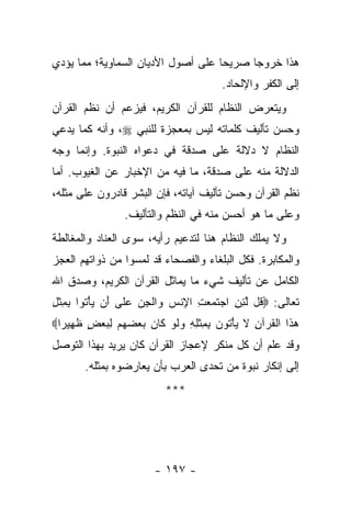 ‫ﻫﺫﺍ ﺨﺭﻭ ‪‬ﺎ ﺼﺭﻴ ‪‬ﺎ ﻋﻠﻰ ﺃﺼﻭل ﺍﻷﺩﻴﺎﻥ ﺍﻟﺴﻤﺎﻭﻴﺔ؛ ﻤﻤﺎ ﻴﺅﺩﻱ‬
                                    ‫ﺤ‬      ‫ﺠ‬
                                          ‫ﺇﻟﻰ ﺍﻟﻜﻔﺭ ﻭﺍﻹﻟﺤﺎﺩ.‬
‫ﻭﻴﺘﻌﺭﺽ ﺍﻟﻨﻅﺎﻡ ﻟﻠﻘﺭﺁﻥ ﺍﻟﻜﺭﻴﻡ، ﻓﻴﺯﻋﻡ ﺃﻥ ﻨﻅﻡ ﺍﻟﻘﺭﺁﻥ‬
‫ﻭﺤﺴﻥ ﺘﺄﻟﻴﻑ ﻜﻠﻤﺎﺘﻪ ﻟﻴﺱ ﺒﻤﻌﺠﺯﺓ ﻟﻠﻨﺒﻲ ‪ ،‬ﻭﺃﻨﻪ ﻜﻤﺎ ﻴﺩﻋﻲ‬
‫ﺍﻟﻨﻅﺎﻡ ﻻ ﺩﻻﻟﺔ ﻋﻠﻰ ﺼﺩﻗﺔ ﻓﻲ ﺩﻋﻭﺍﻩ ﺍﻟﻨﺒﻭﺓ. ﻭﺇﻨﻤﺎ ﻭﺠﻪ‬
‫ﺍﻟﺩﻻﻟﺔ ﻤﻨﻪ ﻋﻠﻰ ﺼﺩﻗﺔ، ﻤﺎ ﻓﻴﻪ ﻤﻥ ﺍﻹﺨﺒﺎﺭ ﻋﻥ ﺍﻟﻐﻴﻭﺏ. ﺃﻤﺎ‬
‫ﻨﻅﻡ ﺍﻟﻘﺭﺁﻥ ﻭﺤﺴﻥ ﺘﺄﻟﻴﻑ ﺁﻴﺎﺘﻪ، ﻓﺈﻥ ﺍﻟﺒﺸﺭ ﻗﺎﺩﺭﻭﻥ ﻋﻠﻰ ﻤﺜﻠﻪ،‬
                  ‫ﻭﻋﻠﻰ ﻤﺎ ﻫﻭ ﺃﺤﺴﻥ ﻤﻨﻪ ﻓﻲ ﺍﻟﻨﻅﻡ ﻭﺍﻟﺘﺄﻟﻴﻑ.‬
‫ﻭﻻ ﻴﻤﻠﻙ ﺍﻟﻨﻅﺎﻡ ﻫﻨﺎ ﻟﺘﺩﻋﻴﻡ ﺭﺃﻴﻪ، ﺴﻭﻯ ﺍﻟﻌﻨﺎﺩ ﻭﺍﻟﻤﻐﺎﻟﻁﺔ‬
‫ﻭﺍﻟﻤﻜﺎﺒﺭﺓ. ﻓﻜل ﺍﻟﺒﻠﻐﺎﺀ ﻭﺍﻟﻔﺼﺤﺎﺀ ﻗﺩ ﻟﻤﺴﻭﺍ ﻤﻥ ﺫﻭﺍﺘﻬﻡ ﺍﻟﻌﺠﺯ‬
‫ﺍﻟﻜﺎﻤل ﻋﻥ ﺘﺄﻟﻴﻑ ﺸﻲﺀ ﻤﺎ ﻴﻤﺎﺜل ﺍﻟﻘﺭﺁﻥ ﺍﻟﻜﺭﻴﻡ، ﻭﺼﺩﻕ ﺍﷲ‬
‫ﺘﻌﺎﻟﻰ: ‪ ‬ﹸل ﻟﺌﻥ ﺍﺠﺘ ‪ ِ  ‬ﺍﻹﻨﺱ ‪‬ﺍﻟﺠﻥ ﻋ ﹶﻰ َﻥ ﻴﺄ ﹸﻭﺍ ﺒﻤﺜل‬
‫ﻗ ﱠ ِ ِ ‪ ‬ﹶ ﻤﻌ ﺕ ِ ﹾ ‪ ‬ﻭ ﹾ ِ ‪  ‬ﻠ ﺃ ‪ ْ ‬ﺘ ِ ِ ﹾ ِ‬
‫ﻫ ﹶﺍ ﺍﻟﻘﺭ‪‬ﺁﻥ ﻻ ﻴﺄ ﹸﻭﻥ ﺒﻤﺜﻠﻪ ﻭﻟﻭ ﹶﺎﻥ ﺒﻌﻀﻬﻡ ﻟﺒﻌﺽ ﻅ ِﻴ ‪‬ﺍ‪‬‬
  ‫‪‬ﺫ ﹾ ﹸ ِ ﹶ ‪ْ ‬ﺘ ‪ ِ ِ ‬ﹾ ِ ِ ‪ ‬ﹶ ‪ ‬ﻜ ‪ ٍ   ِ      ‬ﹶﻬ ﺭ‬
‫ﻭﻗﺩ ﻋﻠﻡ ﺃﻥ ﻜل ﻤﻨﻜﺭ ﻹﻋﺠﺎﺯ ﺍﻟﻘﺭﺁﻥ ﻜﺎﻥ ﻴﺭﻴﺩ ﺒﻬﺫﺍ ﺍﻟﺘﻭﺼل‬
        ‫ﺇﻟﻰ ﺇﻨﻜﺎﺭ ﻨﺒﻭﺓ ﻤﻥ ﺘﺤﺩﻯ ﺍﻟﻌﺭﺏ ﺒﺄﻥ ﻴﻌﺎﺭﻀﻭﻩ ﺒﻤﺜﻠﻪ.‬
                            ‫***‬




                         ‫- ٧٩١ -‬
 