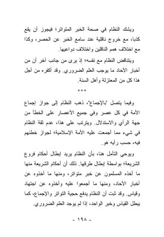 ‫ﻭﻴﺸﻙ ﺍﻟﻨﻅﺎﻡ ﻓﻲ ﺼﺤﺔ ﺍﻟﺨﺒﺭ ﺍﻟﻤﺘﻭﺍﺘﺭ؛ ﻓﻴﺠﻭﺯ ﺃﻥ ﻴﻘﻊ‬
‫ﻜﺫﺒﺎ، ﻤﻊ ﺨﺭﻭﺝ ﻨﺎﻗﻠﻴﺔ ﻋﻨﺩ ﺴﺎﻤﻊ ﺍﻟﺨﺒﺭ ﻋﻥ ﺍﻟﺤﺼﺭ، ﻭﻜﺫﺍ‬
                                               ‫‪‬‬
                ‫ﻤﻊ ﺍﺨﺘﻼﻑ ﻫﻤﻡ ﺍﻟﻨﺎﻗﻠﻴﻥ ﻭﺍﺨﺘﻼﻑ ﺩﻭﺍﻋﻴﻬﺎ.‬
‫ﻭﻴﺘﻨﺎﻗﺽ ﺍﻟﻨﻅﺎﻡ ﻤﻊ ﻨﻔﺴﻪ؛ ﺇﺫ ﻴﺭﻯ ﻤﻥ ﺠﺎﻨﺏ ﺁﺨﺭ ﺃﻥ ﻤﻥ‬
‫ﺃﺨﺒﺎﺭ ﺍﻵﺤﺎﺩ ﻤﺎ ﻴﻭﺠﺏ ﺍﻟﻌﻠﻡ ﺍﻟﻀﺭﻭﺭﻱ. ﻭﻗﺩ ﺃﻜﻔﺭﻩ ﻤﻥ ﺃﺠل‬
                         ‫ﻫﺫﺍ ﻜل ﻤﻥ ﺍﻟﻤﻌﺘﺯﻟﺔ ﻭﺃﻫل ﺍﻟﺴﻨﺔ.‬
                         ‫***‬
‫ﻭﻓﻴﻤﺎ ﻴﺘﺼل "ﺒﺎﻹﺠﻤﺎﻉ"، ﺫﻫﺏ ﺍﻟﻨﻅﺎﻡ ﺇﻟﻰ ﺠﻭﺍﺯ ﺇﺠﻤﺎﻉ‬
‫ﺍﻷﻤﺔ ﻓﻲ ﻜل ﻋﺼﺭ ﻭﻓﻲ ﺠﻤﻴﻊ ﺍﻷﻋﺼﺎﺭ ﻋﻠﻰ ﺍﻟﺨﻁﺄ ﻤﻥ‬
‫ﺠﻬﺔ ﺍﻟﺭﺃﻱ ﻭﺍﻻﺴﺘﺩﻻل. ﻭﻴﺘﺭﺘﺏ ﻋﻠﻰ ﻫﺫﺍ، ﻋﺩﻡ ﺜﻘﺔ ﺍﻟﻨﻅﺎﻡ‬
‫ﻓﻲ ﺸﻲﺀ ﻤﻤﺎ ﺃﺠﻤﻌﺕ ﻋﻠﻴﻪ ﺍﻷﻤﺔ ﺍﻹﺴﻼﻤﻴﺔ؛ ﻟﺠﻭﺍﺯ ﺨﻁﺌﻬﻡ‬
                                    ‫ﻓﻴﻪ، ﺤﺴﺏ ﺭﺃﻴﻪ ﻫﻭ.‬
‫ﻭﻴﻭﺤﻲ ﺍﻟﺘﺄﻤل ﻫﻨﺎ، ﺒﺄﻥ ﺍﻟﻨﻅﺎﻡ ﻴﺭﻴﺩ ﺇﺒﻁﺎل ﺃﺤﻜﺎﻡ ﻓﺭﻭﻉ‬
‫ﺍﻟﺸﺭﻴﻌﺔ؛ ﺒﻭﺍﺴﻁﺔ ﺇﺒﻁﺎل ﻁﺭﻗﻬﺎ. ﺫﻟﻙ ﺃﻥ ﺃﺤﻜﺎﻡ ﺍﻟﺸﺭﻴﻌﺔ ﻤﻨﻬﺎ‬
‫ﻤﺎ ﺃﺨﺫﻩ ﺍﻟﻤﺴﻠﻤﻭﻥ ﻋﻥ ﺨﺒﺭ ﻤﺘﻭﺍﺘﺭ، ﻭﻤﻨﻬﺎ ﻤﺎ ﺃﺨﺫﻭﻩ ﻋﻥ‬
‫ﺃﺨﺒﺎﺭ ﺍﻵﺤﺎﺩ، ﻭﻤﻨﻬﺎ ﻤﺎ ﺃﺠﻤﻌﻭﺍ ﻋﻠﻴﻪ ﻭﺃﺨﺫﻭﻩ ﻋﻥ ﺍﺠﺘﻬﺎﺩ‬
‫ﻭﻗﻴﺎﺱ. ﻭﻗﺩ ﺜﺒﺕ ﺃﻥ ﺍﻟﻨﻅﺎﻡ ﻴﺩﻓﻊ ﺤﺠﻴﺔ ﺍﻟﺘﻭﺍﺘﺭ ﻭﺍﻹﺠﻤﺎﻉ، ﻜﻤﺎ‬
    ‫ﻴﺒﻁل ﺍﻟﻘﻴﺎﺱ ﻭﺨﺒﺭ ﺍﻟﻭﺍﺤﺩ، ﺇﺫﺍ ﻟﻡ ﻴﻭﺠﺩ ﺍﻟﻌﻠﻡ ﺍﻟﻀﺭﻭﺭﻱ.‬

                      ‫- ٨٩١ -‬
 