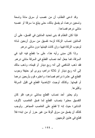 ‫ﻭﻗﺩ ﺍﺩﻋﻰ ﺍﻟﻨﻅﺎﻡ، ﺃﻥ ﻤﻥ ﻏﺼﺏ ﺃﻭ ﺴﺭﻕ ﻤﺎﺌﺔ ﻭﺘﺴﻌﺔ‬
‫ﻭﺘﺴﻌﻴﻥ ﺩﺭﻫﻤﺎ، ﻟﻡ ﻴﻔﺴﻕ ﺒﺫﻟﻙ، ﺤﺘﻰ ﻴﺒﻠﻎ ﻤﺎ ﺴﺭﻗﺔ ﺃﻭ ﻏﺼﺒﻪ‬
                                         ‫‪‬‬
                                     ‫ﻤﺎﺌﺘﻲ ﺩﺭﻫﻡ ﻓﺼﺎﻋﺩﺍ.‬
                                       ‫‪‬‬
‫ﻓﺈﺫﺍ ﻜﺎﻥ ﺍﻟﻨﻅﺎﻡ ﻗﺩ ﺒﻨﻰ ﺘﺤﺩﻴﺩ ﺍﻟﻤﺎﺌﺘﻴﻥ ﻓﻲ ﺍﻟﻔﺴﻕ، ﻋﻠﻰ ﺃﻥ‬
‫ﺍﻟﻤﺎﺌﺘﻴﻥ ﻨﺼﺎﺏ ﺍﻟﺯﻜﺎﺓ ﻟﺯﻤﻪ ﺘﻔﺴﻴﻕ ﻤﻥ ﺴﺭﻕ ﺃﺭﺒﻌﻴﻥ ﺸﺎﺓ؛‬
    ‫ﻟﻭﺠﻭﺏ ﺍﻟﺯﻜﺎﺓ ﻓﻴﻬﺎ، ﻭﺇﻥ ﻜﺎﻨﺕ ﻗﻴﻤﺘﻬﺎ ﺩﻭﻥ ﻤﺎﺌﺘﻲ ﺩﺭﻫﻡ.‬
‫ﻭﺇﺫﺍ ﻜﺎﻥ ﻤﺒﻨﻰ ﺭﺃﻴﻪ ﻫﺫﺍ، ﻋﻠﻰ ﻤﺎ ﺘﻘﻁﻊ ﻓﻴﻪ ﺍﻟﻴﺩ ﻓﻲ‬
‫ﺍﻟﺴﺭﻗﺔ، ﻓﻤﺎ ﺠﻌل ﺃﺤﺩ ﻨﺼﺎﺏ ﺍﻟﻘﻁﻊ ﻓﻲ ﺍﻟﺴﺭﻗﺔ ﻤﺎﺌﺘﻲ ﺩﺭﻫﻡ.‬
‫ﻓﻘﺩ ﺫﻫﺏ ﺍﻟﺸﺎﻓﻌﻲ ﺇﻟﻰ ﺃﻨﻪ ﺭﺒﻊ ﺩﻴﻨﺎﺭ ﺃﻭ ﻗﻴﻤﺘﻪ، ﻭﺫﻫﺏ ﻤﺎﻟﻙ‬
‫ﺇﻟﻰ ﺃﻨﻪ ﺭﺒﻊ ﺩﻴﻨﺎﺭ ﺃﻭ ﺜﻼﺜﺔ ﺩﺭﺍﻫﻡ، ﻭﻴﺭﻯ ﺃﺒﻭ ﺤﻨﻴﻔﺔ ﻭﺠﻭﺏ‬
‫ﺍﻟﻘﻁﻊ ﻓﻲ ﻋﺸﺭﺓ ﺩﺭﺍﻫﻡ ﻓﺼﺎﻋﺩﺍ، ﻭﺍﻋﺘﺒﺭﻩ ﻗﻭﻡ ﺒﺄﺭﺒﻌﻴﻥ ﺩﺭﻫﻤﺎ‬
 ‫‪‬‬                          ‫‪‬‬
‫ﺃﻭ ﻗﻴﻤﺘﻬﺎ. ﻭﻜﺫﻟﻙ ﺃﻭﺠﺒﺕ ﺍﻹﺒﺎﻀﻴﺔ ﺍﻟﻘﻁﻊ ﻓﻲ ﻗﻠﻴل ﺍﻟﺴﺭﻗﺔ‬
                                                ‫ﻭﻜﺜﻴﺭﻫﺎ.‬
‫ﻭﻟﻡ ﻴﻌﺘﺒﺭ ﺃﺤﺩ ﻨﺼﺎﺏ ﺍﻟﻘﻁﻊ ﺒﻤﺎﺌﺘﻲ ﺩﺭﻫﻡ، ﻓﻠﻭ ﻜﺎﻥ‬
‫ﺍﻟﺘﻔﺴﻴﻕ ﻤﻌﺘﺒ ‪‬ﺍ ﺒﻨﺼﺎﺏ ﺍﻟﻘﻁﻊ ﻟﻤﺎ ﻓﺴﻕ ﺍﻟﻐﺎﺼﺏ ﻷﻟﻭﻑ‬
                                 ‫ﺭ‬
‫ﺍﻟﺩﻨﺎﻨﻴﺭ؛ ﺤﻴﺙ ﺇﻨﻪ ﻻ ﻗﻁﻊ ﻋﻠﻰ ﺍﻟﻐﺎﺼﺏ ﺍﻟﻤﺠﺎﻫﺭ. ﻭﻟﻭﺠﺏ‬
‫ﻜﺫﻟﻙ ﺃﻥ ﻴﻔﺴﻕ ﻤﻥ ﺴﺭﻕ ﺃﻟﻭﻓﺎ ﻤﻥ ﻏﻴﺭ ﺤﺭﺯ ﺃﻭ ﻤﻥ ﺍﺒﻨﻪ؛ ﻓﻼ‬
                           ‫ﹰ‬
                           ‫ً‬
                                  ‫ﻗﻁﻊ ﻓﻲ ﻫﺫﻴﻥ ﺍﻟﻭﺠﻬﻴﻥ.‬

                       ‫- ٩٩١ -‬
 