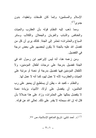 ‫ﺍﻹﺴﻼﻡ ﻭﺍﻟﻤﺴﻠﻤﻴﻥ؛ ﻭﺇﻨﻤﺎ ﻜﺎﻥ ﻓﻠﺴﻔﺎﺕ ﻭﺘﻌﻘﻴ ‪‬ﺍ، ﺒﺩﻭﻥ‬
       ‫ﺩ‬
                                               ‫ﺠﺩﻭﻯ)١(".‬
‫ﻭﻤﻤﺎ ﺫﻫﺏ ﺇﻟﻴﻪ ﺍﻟﻨﻅﺎﻡ ﻗﻭﻟﻪ ﺒﺄﻥ ﺍﻟﻌﻘﺎﺭﺏ ﻭﺍﻟﺤﻴﺎﺕ‬
‫ﻭﺍﻟﺨﻨﺎﻓﺱ ﻭﺍﻟﺫﺒﺎﺏ ﻭﺍﻟﻐﺭﺒﺎﻥ ﻭﺍﻟﺠﻌﻼﻥ ﻭﺍﻟﻜﻼﺏ ﻭﺴﺎﺌﺭ‬
‫ﺍﻟﺴﺒﺎﻉ ﻭﺍﻟﺤﺸﺭﺍﺕ؛ ﺘﺤﺸﺭ ﺇﻟﻰ ﺍﻟﺠﻨﺔ. ﻜﺫﻟﻙ ﻴﺭﻯ ﺃﻥ ﻜل ﻤﻥ‬
‫ﺘﻔﻀل ﺍﷲ ﻋﻠﻴﻪ ﺒﺎﻟﺠﻨﺔ ﻻ ﻴﻜﻭﻥ ﻟﺒﻌﻀﻬﻡ ﻋﻠﻰ ﺒﻌﺽ ﺩﺭﺠﺔ‬
                                             ‫ﻓﻲ ﺍﻟﺘﻔﻀﻴل.‬
‫ﻭﻤﻥ ﺯﻋﻤﻪ ﻫﻨﺎ، ﺃﻨﻪ ﻟﻴﺱ ﻹﺒﺭﺍﻫﻴﻡ ﺍﺒﻥ ﺭﺴﻭل ﺍﷲ ﻓﻲ‬
‫ﺍﻟﺠﻨﺔ ﺘﻔﻀﻴل ﺒﺩﺭﺠﺔ ﻋﻠﻰ ﺩﺭﺠﺎﺕ ﺃﻁﻔﺎل ﺍﻟﻤﺅﻤﻨﻴﻥ، ﻭﻻ‬
‫ﻷﻁﻔﺎل ﺍﻟﻤﺅﻤﻨﻴﻥ ﻓﻴﻬﺎ ﺘﻔﻀﻴل ﺒﺩﺭﺠﺔ ﺃﻭ ﻨﻌﻤﺔ ﺃﻭ ﻤﺭﺘﺒﺔ ﻋﻠﻰ‬
   ‫ﺍﻟﺤﻴﺎﺕ ﻭﺍﻟﻌﻘﺎﺭﺏ؛ ﻷﻨﻪ ﻻ ﻋﻤل ﻟﻬﻡ، ﻜﻤﺎ ﺃﻨﻪ ﻻ ﻋﻤل ﻟﻬﺎ.‬
‫ﻭﺍﻟﻨﻅﺎﻡ – ﻜﻌﺒﺩ ﷲ – ﻴﻅﻥ ﺃﻥ ﻴﺴﺘﻁﻴﻊ ﺃﻥ ﻴﺤﺠﺭ ﻋﻠﻰ ﺭﺏ‬
‫ﺍﻟﻌﺎﻟﻤﻴﻥ، ﺃﻥ ﻴﺘﻔﻀل ﻋﻠﻰ ﺃﻭﻻﺩ ﺍﻷﻨﺒﻴﺎﺀ ﺒﺯﻴﺎﺩﺓ ﻨﻌﻤﺔ‬
‫ﻻ ﻴﺘﻔﻀل ﺒﻤﺜﻠﻬﺎ ﻋﻠﻰ ﺍﻟﺤﺸﺭﺍﺕ، ﻭﺯﺍﺩ ﻋﻠﻰ ﻫﺫﺍ ﻀﻼﻻ ﺒﺄﻥ‬
    ‫ﹰ‬
‫ﻗﺎل ﻟﻪ ﺇﻥ ﺍﷲ ﺴﺒﺤﺎﻨﻪ ﻻ ﻴﻘﺩﺭ ﻋﻠﻰ ﺫﻟﻙ. ﺘﻌﺎﻟﻰ ﺍﷲ ﻋﻥ ﻗﻭﻟﻪ.‬



                                                          ‫)١(‬
           ‫ﺃ.ﺩ. ﺃﺤﻤﺩ ﺸﻠﺒﻲ: ﺘﺎﺭﻴﺦ ﺍﻟﻤﻨﺎﻫﺞ ﺍﻹﺴﻼﻤﻴﺔ، ﺹ ٧٧.‬


                      ‫- ١٠٢ -‬
 