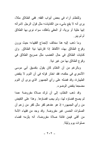 ‫ﻭﻟﻠﻨﻅﺎﻡ ﺁﺭﺍﺀ ﻓﻲ ﺒﻌﺽ ﺃﺒﻭﺍﺏ ﺍﻟﻔﻘﻪ. ﻓﻔﻲ ﺍﻟﻁﻼﻕ ﻤﺜﻼ،‬
 ‫ﹰ‬
‫ﻴﺭﻯ ﺃﻨﻪ ﻻ ﻴﻘﻊ ﺒﺸﻲﺀ ﻤﻥ ﺍﻟﻜﻨﺎﻴﺎﺕ؛ ﻤﺜل ﻗﻭل ﺍﻟﺭﺠل ﻻﻤﺭﺃﺘﻪ‬
‫ﺇﻨﻬﺎ ﺨﻠﻴﺔ ﺃﻭ ﺒﺭﻴﺔ، ﺃﻭ ﺍﻟﺤﻘﻲ ﺒﺄﻫﻠﻙ، ﺴﻭﺍﺀ ﻨﻭﻯ ﺒﻬﺎ ﺍﻟﻁﻼﻕ‬
                                            ‫ﺃﻡ ﻟﻡ ﻴﻨﻭ.‬
‫ﻭﻤﺎ ﺫﻫﺏ ﺇﻟﻴﻪ ﻫﻨﺎ ﻤﺨﺎﻟﻑ ﻹﺠﻤﺎﻉ ﺍﻟﻔﻘﻬﺎﺀ؛ ﺤﻴﺙ ﻴﺭﻭﻥ‬
‫ﻭﻗﻭﻉ ﺍﻟﻁﻼﻕ ﺒﻬﺫﻩ ﺍﻷﻟﻔﺎﻅ ﺇﺫﺍ ﻗﺎﺭﻨﺘﻬﺎ ﻨﻴﺔ ﺍﻟﻁﻼﻕ. ﻭﺇﻥ‬
‫ﻜﻨﺎﻴﺎﺕ ﺍﻟﻁﻼﻕ ﻓﻲ ﺤﺎل ﺍﻟﻐﻀﺏ ﻤﺜل ﺼﺭﻴﺢ ﺍﻟﻁﻼﻕ ﻓﻲ‬
                          ‫ﻭﻗﻭﻉ ﺍﻟﻁﻼﻕ ﺒﻬﺎ ﻤﻥ ﻏﻴﺭ ﻨﻴﺔ.‬
‫ﻭﺒﺎﻟﺭﻏﻡ ﻤﻥ ﺃﻥ ﺍﻟﻨﻅﺎﻡ ﻜﺎﻥ ﻴﻘﻭل ﺒﺘﻔﺴﻴﻕ ﺃﺒﻲ ﻤﻭﺴﻰ‬
‫ﺍﻷﺸﻌﺭﻱ ﻓﻲ ﺤﻜﻤﻪ، ﻓﻘﺩ ﺍﺨﺘﺎﺭ ﻗﻭﻟﻪ ﻓﻲ ﺃﻥ ﺍﻟﻨﻭﻡ ﻻ ﻴﻨﻘﺽ‬
‫ﺍﻟﻁﻬﺎﺭﺓ، ﻭﻗﺩ ﻓﻀﻠﻪ ﻋﻠﻰ ﺭﺃﻱ ﺍﻟﺠﻤﻬﻭﺭ ﺍﻟﺫﻱ ﻴﺭﻯ ﺃﻥ ﺍﻟﻨﻭﻡ‬
                               ‫ﻤﻀﺠ ‪‬ﺎ ﻴﻨﻘﺽ ﺍﻟﻭﻀﻭﺀ.‬
                                             ‫ﻌ‬
‫ﻭﻗﺩ ﺫﻫﺏ ﺍﻟﻨﻅﺎﻡ، ﺇﻟﻰ ﺃﻥ ﺘﺭﻙ ﺼﻼﺓ ﻤﻔﺭﻭﻀﺔ ﻋﻤ ‪‬ﺍ‬
 ‫ﺩ‬
‫ﻟﻡ ﻴﺼﺢ ﻗﻀﺎﺅﻩ ﻟﻬﺎ، ﻭﻟﻡ ﻴﺠﺏ ﻗﻀﺎﺅﻫﺎ. ﻭﻫﺫﺍ ﻋﻠﻰ ﺍﻟﻨﻘﻴﺽ‬
‫ﻤﻥ ﺭﺃﻱ ﺍﻟﺠﻤﻬﻭﺭ؛ ﺇﺫ ﻫﻭ ﻋﻨﺩﻫﻡ ﻜﻔﺭ ﻤﺜل ﻜﻔﺭ ﻤﻥ ﺯﻋﻡ ﺃﻥ‬
‫ﺍﻟﺼﻠﻭﺍﺕ ﺍﻟﺨﻤﺱ ﻏﻴﺭ ﻤﻔﺭﻭﻀﺔ. ﻭﻗﺩ ﻭﺠﺩ ﻤﻥ ﻓﻘﻬﺎﺀ ﺍﻷﻤﺔ‬
                ‫‪‬‬
‫ﻤﻥ ﺃﻓﺘﻰ ﻓﻴﻤﻥ ﻓﺎﺘﻨﺔ ﺼﻼﺓ ﻤﻔﺭﻭﻀﺔ، ﺃﻨﻪ ﻴﻠﺯﻤﻪ ﻗﻀﺎﺀ‬
                                    ‫ﺼﻠﻭﺍﺕ ﻴﻭﻡ ﻭﻟﻴﻠﺔ.‬

                     ‫- ٢٠٢ -‬
 