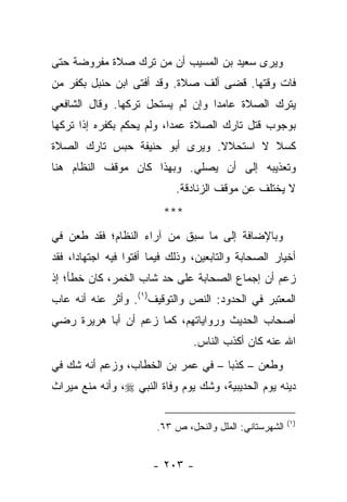 ‫ﻭﻴﺭﻯ ﺴﻌﻴﺩ ﺒﻥ ﺍﻟﻤﺴﻴﺏ ﺃﻥ ﻤﻥ ﺘﺭﻙ ﺼﻼﺓ ﻤﻔﺭﻭﻀﺔ ﺤﺘﻰ‬
‫ﻓﺎﺕ ﻭﻗﺘﻬﺎ. ﻗﻀﻰ ﺃﻟﻑ ﺼﻼﺓ. ﻭﻗﺩ ﺃﻓﺘﻰ ﺍﺒﻥ ﺤﻨﺒل ﺒﻜﻔﺭ ﻤﻥ‬
‫ﻴﺘﺭﻙ ﺍﻟﺼﻼﺓ ﻋﺎﻤ ‪‬ﺍ ﻭﺇﻥ ﻟﻡ ﻴﺴﺘﺤل ﺘﺭﻜﻬﺎ. ﻭﻗﺎل ﺍﻟﺸﺎﻓﻌﻲ‬
                                  ‫ﺩ‬
‫ﺒﻭﺠﻭﺏ ﻗﺘل ﺘﺎﺭﻙ ﺍﻟﺼﻼﺓ ﻋﻤ ‪‬ﺍ، ﻭﻟﻡ ﻴﺤﻜﻡ ﺒﻜﻔﺭﻩ ﺇﺫﺍ ﺘﺭﻜﻬﺎ‬
                           ‫ﺩ‬
‫ﻜﺴﻼ ﻻ ﺍﺴﺘﺤﻼﻻ. ﻭﻴﺭﻯ ﺃﺒﻭ ﺤﻨﻴﻔﺔ ﺤﺒﺱ ﺘﺎﺭﻙ ﺍﻟﺼﻼﺓ‬
                               ‫ﹰ‬        ‫ﹰ‬
‫ﻭﺘﻌﺫﻴﺒﻪ ﺇﻟﻰ ﺃﻥ ﻴﺼﻠﻲ. ﻭﺒﻬﺫﺍ ﻜﺎﻥ ﻤﻭﻗﻑ ﺍﻟﻨﻅﺎﻡ ﻫﻨﺎ‬
                             ‫ﻻ ﻴﺨﺘﻠﻑ ﻋﻥ ﻤﻭﻗﻑ ﺍﻟﺯﻨﺎﺩﻗﺔ.‬
                          ‫***‬
‫ﻭﺒﺎﻹﻀﺎﻓﺔ ﺇﻟﻰ ﻤﺎ ﺴﺒﻕ ﻤﻥ ﺁﺭﺍﺀ ﺍﻟﻨﻅﺎﻡ؛ ﻓﻘﺩ ﻁﻌﻥ ﻓﻲ‬
‫ﺃﺨﻴﺎﺭ ﺍﻟﺼﺤﺎﺒﺔ ﻭﺍﻟﺘﺎﺒﻌﻴﻥ، ﻭﺫﻟﻙ ﻓﻴﻤﺎ ﺃﻓﺘﻭﺍ ﻓﻴﻪ ﺍﺠﺘﻬﺎ ‪‬ﺍ، ﻓﻘﺩ‬
      ‫ﺩ‬
‫ﺯﻋﻡ ﺃﻥ ﺇﺠﻤﺎﻉ ﺍﻟﺼﺤﺎﺒﺔ ﻋﻠﻰ ﺤﺩ ﺸﺎﺏ ﺍﻟﺨﻤﺭ، ﻜﺎﻥ ﺨﻁﺄ؛ ﺇﺫ‬
‫ﺍﻟﻤﻌﺘﺒﺭ ﻓﻲ ﺍﻟﺤﺩﻭﺩ: ﺍﻟﻨﺹ ﻭﺍﻟﺘﻭﻗﻴﻑ)١(. ﻭﺃﺜﺭ ﻋﻨﻪ ﺃﻨﻪ ﻋﺎﺏ‬
‫ﺃﺼﺤﺎﺏ ﺍﻟﺤﺩﻴﺙ ﻭﺭﻭﺍﻴﺎﺘﻬﻡ، ﻜﻤﺎ ﺯﻋﻡ ﺃﻥ ﺃﺒﺎ ﻫﺭﻴﺭﺓ ﺭﻀﻲ‬
                                 ‫ﺍﷲ ﻋﻨﻪ ﻜﺎﻥ ﺃﻜﺫﺏ ﺍﻟﻨﺎﺱ.‬
‫ﻭﻁﻌﻥ – ﻜﺫ ‪‬ﺎ – ﻓﻲ ﻋﻤﺭ ﺒﻥ ﺍﻟﺨﻁﺎﺏ، ﻭﺯﻋﻡ ﺃﻨﻪ ﺸﻙ ﻓﻲ‬
                                    ‫ﺒ‬
‫ﺩﻴﻨﻪ ﻴﻭﻡ ﺍﻟﺤﺩﻴﺒﻴﺔ، ﻭﺸﻙ ﻴﻭﻡ ﻭﻓﺎﺓ ﺍﻟﻨﺒﻲ ‪ ،‬ﻭﺃﻨﻪ ﻤﻨﻊ ﻤﻴﺭﺍﺙ‬

                                                          ‫)١(‬
                        ‫ﺍﻟﺸﻬﺭﺴﺘﺎﻨﻲ: ﺍﻟﻤﻠل ﻭﺍﻟﻨﺤل، ﺹ ٣٦.‬


                        ‫- ٣٠٢ -‬
 