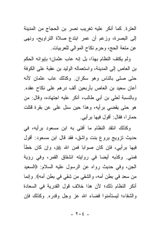 ‫ﺍﻟﻌﺘﺭﺓ. ﻜﻤﺎ ﺃﻨﻜﺭ ﻋﻠﻴﻪ ﺘﻐﺭﻴﺏ ﻨﺼﺭ ﺒﻥ ﺍﻟﺤﺠﺎﺝ ﻤﻥ ﺍﻟﻤﺩﻴﻨﺔ‬
‫ﺇﻟﻰ ﺍﻟﺒﺼﺭﺓ، ﻭﺯﻋﻡ ﺃﻥ ﻋﻤﺭ ﺍﺒﺘﺩﻉ ﺼﻼﺓ ﺍﻟﺘﺭﺍﻭﻴﺢ، ﻭﻨﻬﻰ‬
             ‫ﻋﻥ ﻤﺘﻌﺔ ﺍﻟﺤﺞ، ﻭﺤﺭﻡ ﻨﻜﺎﺡ ﺍﻟﻤﻭﺍﻟﻲ ﻟﻠﻌﺭﺒﻴﺎﺕ.‬
‫ﻭﻟﻡ ﻴﻜﺘﻑ ﺍﻟﻨﻅﺎﻡ ﺒﻬﺫﺍ، ﺒل ﺇﻨﻪ ﻋﺎﺏ ﻋﺜﻤﺎﻥ؛ ﺒﺈﻴﻭﺍﺌﻪ ﺍﻟﺤﻜﻡ‬
‫ﺒﻥ ﺍﻟﻌﺎﺹ ﺇﻟﻰ ﺍﻟﻤﺩﻴﻨﺔ، ﻭﺍﺴﺘﻌﻤﺎﻟﻪ ﺍﻟﻭﻟﻴﺩ ﺒﻥ ﻋﻘﺒﺔ ﻋﻠﻰ ﺍﻟﻜﻭﻓﺔ‬
‫ﺤﺘﻰ ﺼﻠﻰ ﺒﺎﻟﻨﺎﺱ ﻭﻫﻭ ﺴﻜﺭﺍﻥ. ﻭﻜﺫﻟﻙ ﻋﺎﺏ ﻋﺜﻤﺎﻥ ﻷﻨﻪ‬
‫ﺃﻋﺎﻥ ﺴﻌﻴﺩ ﺒﻥ ﺍﻟﻌﺎﺹ ﺒﺄﺭﺒﻌﻴﻥ ﺃﻟﻑ ﺩﺭﻫﻡ ﻋﻠﻰ ﻨﻜﺎﺡ ﻋﻘﺩﻩ.‬
‫ﻭﺒﺎﻟﻨﺴﺒﺔ ﻟﻌﻠﻲ ﺒﻥ ﺃﺒﻲ ﻁﺎﻟﺏ، ﺃﻨﻜﺭ ﻋﻠﻴﻪ ﺍﺠﺘﻬﺎﺩﻩ، ﻭﻗﺎل: ﻤﻥ‬
‫ﻫﻭ ﺤﺘﻰ ﻴﻘﻀﻲ ﺒﺭﺃﻴﻪ، ﻭﻫﺫﺍ ﺤﻴﻥ ﺴﺌل ﻋﻠﻰ ﻋﻥ ﺒﻘﺭﺓ ﻗﺘﻠﺕ‬
                            ‫ﺤﻤﺎ ‪‬ﺍ، ﻓﻘﺎل: ﺃﻗﻭل ﻓﻴﻬﺎ ﺒﺭﺃﻴﻲ.‬
                                                     ‫ﺭ‬
‫ﻭﻜﺫﻟﻙ ﺍﻨﺘﻘﺩ ﺍﻟﻨﻅﺎﻡ ﻤﺎ ﺃﻓﺘﻰ ﺒﻪ ﺍﺒﻥ ﻤﺴﻌﻭﺩ ﺒﺭﺃﻴﻪ، ﻓﻲ‬
‫ﺤﺩﻴﺙ ﺘﺯﻭﻴﺞ ﺒﺭﻭﻉ ﺒﻨﺕ ﻭﺍﺸﻕ، ﻓﻘﺩ ﻗﺎل ﺍﺒﻥ ﻤﺴﻌﻭﺩ: ﺃﻗﻭل‬
‫ﻓﻴﻬﺎ ﺒﺭﺃﻴﻲ، ﻓﺈﻥ ﻜﺎﻥ ﺼﻭﺍ ‪‬ﺎ ﻓﻤﻥ ﺍﷲ ‪ ،‬ﻭﺇﻥ ﻜﺎﻥ ﺨﻁﺄ‬
                       ‫ﺒ‬
‫ﻓﻤﻨﻲ. ﻭﻜﺫﺒﻪ ﺃﻴ ‪‬ﺎ ﻓﻲ ﺭﻭﺍﻴﺘﻪ ﺍﻨﺸﻘﺎﻕ ﺍﻟﻘﻤﺭ، ﻭﻓﻲ ﺭﺅﻴﺔ‬
                                  ‫ﻀ‬
‫ﺍﻟﺠﻥ، ﻭﻓﻲ ﺤﺩﻴﺙ ﺭﻭﺍﻩ ﻋﻥ ﺍﻟﺭﺴﻭل ﻋﻠﻴﻪ ﺍﻟﺴﻼﻡ: ‪‬ﺍﻟﺴﻌﻴﺩ‬
‫ﻤﻥ ﺴﻌﺩ ﻓﻲ ﺒﻁﻥ ﺃﻤﻪ، ﻭﺍﻟﺸﻘﻲ ﻤﻥ ﺸﻘﻲ ﻓﻲ ﺒﻁﻥ ﺃﻤﻪ‪ .‬ﻭﺇﻨﻤﺎ‬
‫ﺃﻨﻜﺭ ﺍﻟﻨﻅﺎﻡ ﺫﻟﻙ؛ ﻷﻥ ﻫﺫﺍ ﺨﻼﻑ ﻗﻭل ﺍﻟﻘﺩﺭﻴﺔ ﻓﻲ ﺍﻟﺴﻌﺎﺩﺓ‬
‫ﻭﺍﻟﺸﻘﺎﺀ؛ ﻟﻴﺴﺘﺄﻤﻨﻭﺍ ﻗﻀﺎﺀ ﺍﷲ ﻋﺯ ﻭﺠل ﻭﻗﺩﺭﻩ. ﻭﻜﺫﻟﻙ ﻓﺈﻥ‬


                       ‫- ٤٠٢ -‬
 