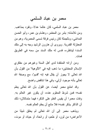 ‫ﻤﻌﻤﺭ ﺒﻥ ﻋﺒﺎﺩ ﺍﻟﺴﻠﻤﻲ‬
‫ﻤﻌﻤﺭ ﺒﻥ ﻋﺒﺎﺩ ﺍﻟﺴﻠﻤﻲ، ﻜﺎﻥ ﻋﺎﻟﻤﺎ ﻋﺩﻻ، ﻭﺘﻔﺭﺩ ﺒﻤﺫﺍﻫﺏ.‬
               ‫ﹰ‬    ‫‪‬‬
‫ﻭﻤﻥ ﺘﻼﻤﺫﺘﻪ: ﺒﺸﺭ ﺒﻥ ﺍﻟﻤﻌﺘﻤﺭ، ﻭﻫﺸﺎﻡ ﺒﻥ ﻋﻤﺭ، ﻭﺃﺒﻭ ﺍﻟﺤﺴﻥ‬
‫ﺍﻟﻤﺩﺍﺌﻨﻲ، ﻭﺒﺎﻟﺠﻤﻠﺔ ﻜﺎﻥ ﺭﺌﻴﺱ ﻓﺭﻗﺔ ﺘﺴﻤﻰ ﺍﻟﻤﻌﻤﺭﻴﺔ، ﻭﻫﻡ ﻤﻥ‬
‫ﺍﻟﻤﻌﺘﺯﻟﺔ ﺍﻟﻘﺩﺭﻴﺔ. ﻭﻴﺭﻭﻯ ﺃﻥ ﻫﺎﺭﻭﻥ ﺍﻟﺭﺸﻴﺩ ﻭﺠﻪ ﺒﻪ ﺇﻟﻰ ﻤﻠﻙ‬
‫ﺍﻟﺴﻨﺩ؛ ﻟﻴﻨﺎﻅﺭﻩ، ﻓﺩﺱ ﻟﻪ ﻤﻠﻙ ﺍﻟﺴﻨﺩ ﻤﻥ ﺴﻤﻪ ﻓﻲ ﺍﻟﻁﺭﻴﻕ‬
                                                   ‫ﻓﻤﺎﺕ.‬
‫ﻭﻤﻥ ﺁﺭﺍﺌﻪ ﺍﻟﻤﻨﺘﻘﺩﺓ ﻟﺩﻯ ﺃﻫل ﺍﻟﺴﻨﺔ ﻭﻏﻴﺭﻫﻡ ﻤﻥ ﻤﻔﻜﺭﻱ‬
‫ﺍﻹﺴﻼﻡ ﺍﻟﻤﻌﺘﺩﻟﻴﻥ؛ ﻤﺎ ﺫﻫﺏ ﺇﻟﻴﻪ ﻓﻲ "ﺍﻷﻟﻭﻫﻴﺔ" ﻤﻥ ﺍﻟﻘﻭل ﺒﺄﻥ‬
‫ﺍﷲ ﺘﻌﺎﻟﻰ ﻻ ﻴﺠﻭﺯ ﺃﻥ ﻴﻘﺎل ﻓﻴﻪ ﺇﻨﻪ "ﻗﺩﻴﻡ"، ﻤﻊ ﻭﺼﻔﺔ ﺍﷲ‬
          ‫ﺘﻌﺎﻟﻰ ﺒﺄﻨﻪ ﻤﻭﺠﻭﺩ ﺃﺯﻟﻲ، ﻭﻓﻲ ﻫﺫﺍ ﺘﻨﺎﻗﺽ ﻭﺍﻀﺢ.‬
‫ﻭﻗﺩ ﺍﻤﺘﻨﻊ ﻤﻌﻤﺭ ﺃﻴﻀﺎ، ﻋﻥ ﺍﻟﻘﻭل ﺒﺄﻥ ﺍﷲ ﺘﻌﺎﻟﻰ ﻴﻌﻠﻡ‬
                             ‫‪‬‬
‫ﻨﻔﺴﻪ؛ ﻓﻤﻥ ﺸﺭﻁ ﺍﻟﻤﻌﻠﻭﻡ ﻋﻨﺩﻩ، ﺃﻥ ﻴﻜﻭﻥ ﻏﻴﺭ ﺍﻟﻌﺎﻟﻡ ﺒﻪ.‬
‫ﻭﻓﺎﺕ ﻤﻌﻤ ‪‬ﺍ ﺃﻥ ﻴﻘﻴﺱ ﺍﻟﻌﻠﻡ ﻋﻠﻰ ﺍﻟﺫﻜﺭ؛ ﻓﻬﻤﺎ ﻤﺘﻤﺎﺜﻼﻥ؛ ﺫﻟﻙ‬
                                            ‫ﺭ‬
        ‫ﺃﻥ ﺍﻟﺫﺍﻜﺭ ﻴﺫﻜﺭ ﻨﻔﺴﻪ؛ ﻓﻼ ﻤﺎﻨﻊ ﺃﻥ ﻴﻌﻠﻡ ﺍﻟﻌﺎﻟﻡ ﻨﻔﺴﻪ.‬
‫ﻭﻴﺫﻫﺏ ﻤﻌﻤﺭ ﺇﻟﻰ ﺃﻥ ﺍﷲ ﺘﻌﺎﻟﻰ ﻟﻡ ﻴﺨﻠﻕ ﺸﻴ ًﺎ ﻤﻥ‬
    ‫ﺌ‬
‫ﺍﻷﻋﺭﺍﺽ؛ ﻤﻥ ﻟﻭﻥ، ﺃﻭ ﻁﻌﻡ، ﺃﻭ ﺭﺍﺌﺤﺔ، ﺃﻭ ﺤﻴﺎﺓ، ﺃﻭ ﻤﻭﺕ،‬


                      ‫- ٧٠٢ -‬
 