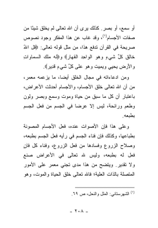 ‫ﺃﻭ ﺴﻤﻊ، ﺃﻭ ﺒﺼﺭ. ﻜﺫﻟﻙ ﻴﺭﻯ ﺃﻥ ﺍﷲ ﺘﻌﺎﻟﻰ ﻟﻡ ﻴﺨﻠﻕ ﺸﻴ ًﺎ ﻤﻥ‬
    ‫ﺌ‬
‫ﺼﻔﺎﺕ ﺍﻷﺠﺴﺎﻡ)١(، ﻭﻗﺩ ﻏﺎﺏ ﻋﻥ ﻫﺫﺍ ﺍﻟﻤﻔﻜﺭ ﻭﺠﻭﺩ ﻨﺼﻭﺹ‬
‫ﺼﺭﻴﺤﺔ ﻓﻲ ﺍﻟﻘﺭﺁﻥ ﺘﺩﻓﻊ ﻫﺫﺍ، ﻤﻥ ﻤﺜل ﻗﻭﻟﻪ ﺘﻌﺎﻟﻰ: ‪‬ﻗل ﺍﷲ‬
‫ﹸِ ُ‬
‫ﹶﺎﻟﻕ ﻜ ﱢ ﺸﻲ ٍ ﻭﻫﻭ ﺍﻟ ‪‬ﺍﺤﺩ ﺍﻟﻘ ‪‬ﺎﺭ‪ ‬ﻭ‪‬ﻟﻪ ﻤﻠﻙ ﺍﻟﺴ ‪‬ﺎ ‪‬ﺍﺕ‬
‫ﹶ ‪  ‬ﹾ ‪ ‬ﻤ ﻭ ِ‬     ‫ﺨ ِ ﹸ ﹸل ﹶ ‪‬ﺀ ‪   ‬ﹾﻭ ِ ‪ ‬ﹾ ﹶﻬ ‪‬‬
         ‫‪‬ﺍﻷﺭ ِ ﻴﺤ ِﻲ ﻭﻴ ِﻴﺕ ﻭﻫﻭ ﻋ ﹶﻰ ﻜ ﱢ ﺸﻲ ٍ ﻗ ِﻴﺭ‪.‬‬
           ‫ﻭ َ ‪‬ﺽ ‪ ‬ﻴ ‪ ‬ﻤ ﹸ ‪   ‬ﻠ ﹸل ﹶ ‪‬ﺀ ﹶﺩ ‪‬‬
‫ﻭﻤﻥ ﺍﺩﻋﺎﺀﺍﺘﻪ ﻓﻲ ﻤﺠﺎل ﺍﻟﺨﻠﻕ ﺃﻴ ‪‬ﺎ، ﻤﺎ ﻴﺯﻋﻤﻪ ﻤﻌﻤﺭ،‬
                 ‫ﻀ‬
‫ﻤﻥ ﺃﻥ ﺍﷲ ﺘﻌﺎﻟﻰ ﺨﻠﻕ ﺍﻷﺠﺴﺎﻡ، ﻭﺍﻷﺠﺴﺎﻡ ﺃﺤﺩﺜﺕ ﺍﻷﻋﺭﺍﺽ،‬
‫ﺒﺎﻋﺘﺒﺎﺭ ﺃﻥ ﻜل ﻤﺎ ﺴﺒﻕ ﻤﻥ ﺤﻴﺎﺓ ﻭﻤﻭﺕ ﻭﺴﻤﻊ ﻭﺒﺼﺭ ﻭﻟﻭﻥ‬
‫ﻭﻁﻌﻡ ﻭﺭﺍﺌﺤﺔ، ﻟﻴﺱ ﺇﻻ ﻋﺭﻀﺎ ﻓﻲ ﺍﻟﺠﺴﻡ ﻤﻥ ﻓﻌل ﺍﻟﺠﺴﻡ‬
                       ‫‪‬‬
                                                  ‫ﺒﻁﺒﻌﻪ.‬
‫ﻭﻋﻠﻰ ﻫﺫﺍ ﻓﺈﻥ ﺍﻷﺼﻭﺍﺕ ﻋﻨﺩﻩ، ﻓﻌل ﺍﻷﺠﺴﺎﻡ ﺍﻟﻤﺼﻭﻨﺔ‬
‫ﺒﻁﺒﺎﻋﻬﺎ، ﻭﻜﺫﻟﻙ ﻓﺈﻥ ﻓﻨﺎﺀ ﺍﻟﺠﺴﻡ ﻓﻲ ﺭﺃﻴﻪ ﻓﻌل ﺍﻟﺠﺴﻡ ﺒﻁﺒﻌﻪ،‬
‫ﻭﺼﻼﺡ ﺍﻟﺯﺭﻭﻉ ﻭﻓﺴﺎﺩﻫﺎ ﻤﻥ ﻓﻌل ﺍﻟﺯﺭﻭﻉ، ﻭﻓﻨﺎﺀ ﻜل ﻓﺎﻥ‬
‫ٍ‬
‫ﻓﻌل ﻟﻪ ﺒﻁﺒﻌﻪ، ﻭﻟﻴﺱ ﷲ ﺘﻌﺎﻟﻰ ﻓﻲ ﺍﻷﻋﺭﺍﺽ ﺼﻨﻊ‬
‫ﻭﻻ ﺘﻘﺩﻴﺭ. ﻭﻴﺘﻀﺢ ﻤﻥ ﻫﺫﺍ ﻤﺩﻯ ﺘﺠﻨﻲ ﻤﻌﻤﺭ ﻋﻠﻰ ﺍﻷﻤﻭﺭ‬
‫ﺍﻟﻤﺘﺼﻠﺔ ﺒﺎﻟﺫﺍﺕ ﺍﻟﻌﻠﻴﺔ؛ ﻓﺎﷲ ﺘﻌﺎﻟﻰ ﺨﻠﻕ ﺍﻟﺤﻴﺎﺓ ﻭﺍﻟﻤﻭﺕ، ﻭﻫﻭ‬

                                                         ‫)١(‬
                       ‫ﺍﻟﺸﻬﺭﺴﺘﺎﻨﻲ: ﺍﻟﻤﻠل ﻭﺍﻟﻨﺤل، ﺹ ٩٦.‬


                      ‫- ٨٠٢ -‬
 