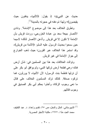 ‫ﺤﺩﻴﺙ ﻋﻥ ﺍﻟﻨﺒﻲ‪‬؛ ﺇﺫ ﻴﻘﻭل: ‪‬ﺍﻷﻨﺒﻴﺎﺀ ﻴﺩﻓﻨﻭﻥ ﺤﻴﺙ‬
             ‫ﻴﻘﺒﻀﻭﻥ‪‬؛ ﻭﻟﻬﺫﺍ ﺘﻡ ﺩﻓﻨﻪ ﻓﻲ ﺤﺠﺭﺘﻪ ﺒﺎﻟﻤﺩﻴﻨﺔ)١(.‬
‫ﻭﺘﻁﺭﻕ ﺍﻟﺨﻼﻑ ﺒﻌﺩ ﻫﺫﺍ ﺇﻟﻰ ﻤﻭﻀﻭﻉ "ﺍﻹﻤﺎﻤﺔ". ﻭﻨﺎﺩﻯ‬
‫ﺍﻷﻨﺼﺎﺭ ﺒﺒﻴﻌﺔ ﺴﻌﺩ ﺒﻥ ﻋﺒﺎﺩﺓ ﺍﻟﺨﺯﺭﺠﻲ، ﻭﺭﺩﺕ ﻗﺭﻴﺵ ﺒﺄﻥ‬
‫ﺍﻹﻤﺎﻤﺔ ﻻ ﺘﻜﻭﻥ ﺇﻻ ﻓﻲ ﻗﺭﻴﺵ. ﻭﺃﺫﻋﻥ ﺍﻷﻨﺼﺎﺭ ﻟﺫﻟﻙ؛ ﻻﺴﻴﻤﺎ‬
‫ﺤﻴﻥ ﺴﻤﻌﻭﺍ ﺒﺤﺩﻴﺙ ﺍﻟﺭﺴﻭل ﻋﻠﻴﻪ ﺍﻟﺴﻠﻡ: ‪‬ﺍﻷﺌﻤﺔ ﻤﻥ ﻗﺭﻴﺵ‪،‬‬
‫ﻭﻗﺩ ﺍﺴﺘﻤﺭ ﻫﺫﺍ ﺍﻟﺨﻼﻑ ﻋﺒﺭ ﺍﻟﻘﺭﻭﻥ؛ ﺤﻴﺙ ﺫﻫﺏ ﺍﻟﺨﻭﺍﺭﺝ‬
                           ‫ﺇﻟﻰ ﺠﻭﺍﺯ ﺍﻹﻤﺎﻤﺔ ﻓﻲ ﻏﻴﺭ ﻗﺭﻴﺵ.‬
‫ﻭﺘﻭﺍﻟﺕ ﺍﻟﺨﻼﻓﺎﺕ ﺒﻌﺩ ﻫﺫﺍ ﺒﻴﻥ ﺍﻟﻤﺴﻠﻤﻴﻥ ﻓﻲ: ﺸﺄﻥ ﺃﺭﺽ‬
‫ﻓﺩﻙ؛ ﻭﻫﻲ ﻗﻁﻌﺔ ﺃﺭﺽ ﺘﺭﻜﻬﺎ ﺍﻟﻨﺒﻲ، ﻭﻟﻡ ﻴﻭﺍﻓﻕ ﺃﺒﻭ ﺒﻜﺭ ﻋﻠﻰ‬
‫ﺃﻥ ﺘﺭﺜﻬﺎ ﻓﺎﻁﻤﺔ ﺒﻨﺕ ﺍﻟﺭﺴﻭل؛ ﻷﻥ ﺍﻷﻨﺒﻴﺎﺀ ﻻ ﻴﻭﺭﺜﻭﻥ، ﻓﻤﺎ‬
‫ﺘﺭﻜﻭﻩ ﺼﺩﻗﺔ. ﻜﺫﻟﻙ ﺘﺭﻙ ﺍﻟﻤﺴﻠﻤﻭﻥ ﺍﻟﺨﻼﻑ ﻋﻠﻰ ﻗﺘﺎل‬
‫ﻤﺎ ﻨﻌﻰ ﻭﺠﻭﺏ ﺍﻟﺯﻜﺎﺓ، ﻭﺃﺨﺫﻭﺍ ﺒﺤﻜﻡ ﺃﺒﻲ ﺒﻜﺭ ﺍﻟﺼﺩﻴﻕ ﻓﻲ‬
                                               ‫ﻭﺠﻭﺏ ﻗﺘﺎﻟﻬﻡ.‬



                                                              ‫)١(‬
‫ﺍﻟﺸﻬﺭﺴﺘﺎﻨﻲ: ﺍﻟﻤﻠل ﻭﺍﻟﻨﺤل، ﺹ ٥٢، ﺘﻘﺩﻴﻡ ﻭﺇﻋﺩﺍﺩ: ﺩ. ﻋﺒﺩ ﺍﻟﻠﻁﻴﻑ‬
              ‫ﻤﺤﻤﺩ ﺍﻟﻌﺒﺩ، ﻁ١، ٧٧٩١، ﻤﻜﺘﺒﺔ ﺍﻷﻨﺠﻠﻭ ﺍﻟﻤﺼﺭﻴﺔ.‬


                          ‫- ٠٢ -‬
 