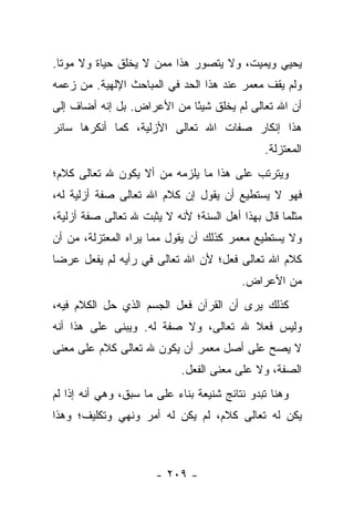 ‫ﻴﺤﻴﻲ ﻭﻴﻤﻴﺕ، ﻭﻻ ﻴﺘﺼﻭﺭ ﻫﺫﺍ ﻤﻤﻥ ﻻ ﻴﺨﻠﻕ ﺤﻴﺎﺓ ﻭﻻ ﻤﻭﺘﺎ.‬
  ‫ﹰ‬
‫ﻭﻟﻡ ﻴﻘﻑ ﻤﻌﻤﺭ ﻋﻨﺩ ﻫﺫﺍ ﺍﻟﺤﺩ ﻓﻲ ﺍﻟﻤﺒﺎﺤﺙ ﺍﻹﻟﻬﻴﺔ. ﻤﻥ ﺯﻋﻤﻪ‬
‫ﺃﻥ ﺍﷲ ﺘﻌﺎﻟﻰ ﻟﻡ ﻴﺨﻠﻕ ﺸﻴ ًﺎ ﻤﻥ ﺍﻷﻋﺭﺍﺽ. ﺒل ﺇﻨﻪ ﺃﻀﺎﻑ ﺇﻟﻰ‬
                            ‫ﺌ‬
‫ﻫﺫﺍ ﺇﻨﻜﺎﺭ ﺼﻔﺎﺕ ﺍﷲ ﺘﻌﺎﻟﻰ ﺍﻷﺯﻟﻴﺔ، ﻜﻤﺎ ﺃﻨﻜﺭﻫﺎ ﺴﺎﺌﺭ‬
                                               ‫ﺍﻟﻤﻌﺘﺯﻟﺔ.‬
‫ﻭﻴﺘﺭﺘﺏ ﻋﻠﻰ ﻫﺫﺍ ﻤﺎ ﻴﻠﺯﻤﻪ ﻤﻥ ﺃﻻ ﻴﻜﻭﻥ ﷲ ﺘﻌﺎﻟﻰ ﻜﻼﻡ؛‬
‫ﻓﻬﻭ ﻻ ﻴﺴﺘﻁﻴﻊ ﺃﻥ ﻴﻘﻭل ﺇﻥ ﻜﻼﻡ ﺍﷲ ﺘﻌﺎﻟﻰ ﺼﻔﺔ ﺃﺯﻟﻴﺔ ﻟﻪ،‬
‫ﻤﺜﻠﻤﺎ ﻗﺎل ﺒﻬﺫﺍ ﺃﻫل ﺍﻟﺴﻨﺔ؛ ﻷﻨﻪ ﻻ ﻴﺜﺒﺕ ﷲ ﺘﻌﺎﻟﻰ ﺼﻔﺔ ﺃﺯﻟﻴﺔ،‬
‫ﻭﻻ ﻴﺴﺘﻁﻴﻊ ﻤﻌﻤﺭ ﻜﺫﻟﻙ ﺃﻥ ﻴﻘﻭل ﻤﻤﺎ ﻴﺭﺍﻩ ﺍﻟﻤﻌﺘﺯﻟﺔ، ﻤﻥ ﺃﻥ‬
‫ﻜﻼﻡ ﺍﷲ ﺘﻌﺎﻟﻰ ﻓﻌل؛ ﻷﻥ ﺍﷲ ﺘﻌﺎﻟﻰ ﻓﻲ ﺭﺃﻴﻪ ﻟﻡ ﻴﻔﻌل ﻋﺭ ‪‬ﺎ‬
 ‫ﻀ‬
                                          ‫ﻤﻥ ﺍﻷﻋﺭﺍﺽ.‬
‫ﻜﺫﻟﻙ ﻴﺭﻯ ﺃﻥ ﺍﻟﻘﺭﺁﻥ ﻓﻌل ﺍﻟﺠﺴﻡ ﺍﻟﺫﻱ ﺤل ﺍﻟﻜﻼﻡ ﻓﻴﻪ،‬
‫ﻭﻟﻴﺱ ﻓﻌﻼ ﷲ ﺘﻌﺎﻟﻰ، ﻭﻻ ﺼﻔﺔ ﻟﻪ. ﻭﻴﺒﻨﻰ ﻋﻠﻰ ﻫﺫﺍ ﺃﻨﻪ‬
                                      ‫ﹰ‬
‫ﻻ ﻴﺼﺢ ﻋﻠﻰ ﺃﺼل ﻤﻌﻤﺭ ﺃﻥ ﻴﻜﻭﻥ ﷲ ﺘﻌﺎﻟﻰ ﻜﻼﻡ ﻋﻠﻰ ﻤﻌﻨﻰ‬
                            ‫ﺍﻟﺼﻔﺔ، ﻭﻻ ﻋﻠﻰ ﻤﻌﻨﻰ ﺍﻟﻔﻌل.‬
‫ﻭﻫﻨﺎ ﺘﺒﺩﻭ ﻨﺘﺎﺌﺞ ﺸﻨﻴﻌﺔ ﺒﻨﺎﺀ ﻋﻠﻰ ﻤﺎ ﺴﺒﻕ، ﻭﻫﻲ ﺃﻨﻪ ﺇﺫﺍ ﻟﻡ‬
‫ﻴﻜﻥ ﻟﻪ ﺘﻌﺎﻟﻰ ﻜﻼﻡ، ﻟﻡ ﻴﻜﻥ ﻟﻪ ﺃﻤﺭ ﻭﻨﻬﻲ ﻭﺘﻜﻠﻴﻑ؛ ﻭﻫﺫﺍ‬



                       ‫- ٩٠٢ -‬
 