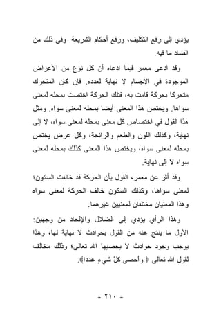 ‫ﻴﺅﺩﻱ ﺇﻟﻰ ﺭﻓﻊ ﺍﻟﺘﻜﻠﻴﻑ، ﻭﺭﻓﻊ ﺃﺤﻜﺎﻡ ﺍﻟﺸﺭﻴﻌﺔ. ﻭﻓﻲ ﺫﻟﻙ ﻤﻥ‬
                                          ‫ﺍﻟﻔﺴﺎﺩ ﻤﺎ ﻓﻴﻪ.‬
‫ﻭﻗﺩ ﺍﺩﻋﻰ ﻤﻌﻤﺭ ﻓﻴﻤﺎ ﺍﺩﻋﺎﻩ ﺃﻥ ﻜل ﻨﻭﻉ ﻤﻥ ﺍﻷﻋﺭﺍﺽ‬
‫ﺍﻟﻤﻭﺠﻭﺩﺓ ﻓﻲ ﺍﻷﺠﺴﺎﻡ ﻻ ﻨﻬﺎﻴﺔ ﻟﻌﺩﺩﻩ. ﻓﺈﻥ ﻜﺎﻥ ﺍﻟﻤﺘﺤﺭﻙ‬
‫ﻤﺘﺤﺭ ﹰﺎ ﺒﺤﺭﻜﺔ ﻗﺎﻤﺕ ﺒﻪ، ﻓﺘﻠﻙ ﺍﻟﺤﺭﻜﺔ ﺍﺨﺘﺼﺕ ﺒﻤﺤﻠﻪ ﻟﻤﻌﻨﻰ‬
                                              ‫ﻜ‬
‫ﺴﻭﺍﻫﺎ. ﻭﻴﺨﺘﺹ ﻫﺫﺍ ﺍﻟﻤﻌﻨﻰ ﺃﻴ ‪‬ﺎ ﺒﻤﺤﻠﻪ ﻟﻤﻌﻨﻰ ﺴﻭﺍﻩ. ﻭﻤﺜل‬
                        ‫ﻀ‬
‫ﻫﺫﺍ ﺍﻟﻘﻭل ﻓﻲ ﺍﺨﺘﺼﺎﺹ ﻜل ﻤﻌﻨﻰ ﺒﻤﺤﻠﻪ ﻟﻤﻌﻨﻰ ﺴﻭﺍﻩ، ﻻ ﺇﻟﻰ‬
‫ﻨﻬﺎﻴﺔ، ﻭﻜﺫﻟﻙ ﺍﻟﻠﻭﻥ ﻭﺍﻟﻁﻌﻡ ﻭﺍﻟﺭﺍﺌﺤﺔ، ﻭﻜل ﻋﺭﺽ ﻴﺨﺘﺹ‬
‫ﺒﻤﺤﻠﻪ ﻟﻤﻌﻨﻰ ﺴﻭﺍﻩ، ﻭﻴﺨﺘﺹ ﻫﺫﺍ ﺍﻟﻤﻌﻨﻰ ﻜﺫﻟﻙ ﺒﻤﺤﻠﻪ ﻟﻤﻌﻨﻰ‬
                                     ‫ﺴﻭﺍﻩ ﻻ ﺇﻟﻰ ﻨﻬﺎﻴﺔ.‬
‫ﻭﻗﺩ ﺃﺜﺭ ﻋﻥ ﻤﻌﻤﺭ، ﺍﻟﻘﻭل ﺒﺄﻥ ﺍﻟﺤﺭﻜﺔ ﻗﺩ ﺨﺎﻟﻔﺕ ﺍﻟﺴﻜﻭﻥ؛‬
‫ﻟﻤﻌﻨﻰ ﺴﻭﺍﻫﺎ، ﻭﻜﺫﻟﻙ ﺍﻟﺴﻜﻭﻥ ﺨﺎﻟﻑ ﺍﻟﺤﺭﻜﺔ ﻟﻤﻌﻨﻰ ﺴﻭﺍﻩ‬
                  ‫ﻭﻫﺫﺍ ﺍﻟﻤﻌﻨﻴﺎﻥ ﻤﺨﺘﻠﻔﺎﻥ ﻟﻤﻌﻨﻴﻴﻥ ﻏﻴﺭﻫﻤﺎ.‬
‫ﻭﻫﺫﺍ ﺍﻟﺭﺃﻱ ﻴﺅﺩﻱ ﺇﻟﻰ ﺍﻟﻀﻼل ﻭﺍﻹﻟﺤﺎﺩ ﻤﻥ ﻭﺠﻬﻴﻥ:‬
‫ﺍﻷﻭل ﻤﺎ ﻴﻨﺘﺞ ﻋﻨﻪ ﻤﻥ ﺍﻟﻘﻭل ﺒﺤﻭﺍﺩﺙ ﻻ ﻨﻬﺎﻴﺔ ﻟﻬﺎ، ﻭﻫﺫﺍ‬
‫ﻴﻭﺠﺏ ﻭﺠﻭﺩ ﺤﻭﺍﺩﺙ ﻻ ﻴﺤﺼﻴﻬﺎ ﺍﷲ ﺘﻌﺎﻟﻰ؛ ﻭﺫﻟﻙ ﻤﺨﺎﻟﻑ‬
               ‫ﻟﻘﻭل ﺍﷲ ﺘﻌﺎﻟﻰ ‪ ‬ﻭﺃﺤ ‪‬ﻰ ﻜ ﱠ ﺸﻲ ٍ ﻋﺩ ‪‬ﺍ‪.‬‬
                  ‫‪ َ‬ﺼ ﹸل ﹶ ‪‬ﺀ ‪ ‬ﺩ‬



                      ‫- ٠١٢ -‬
 