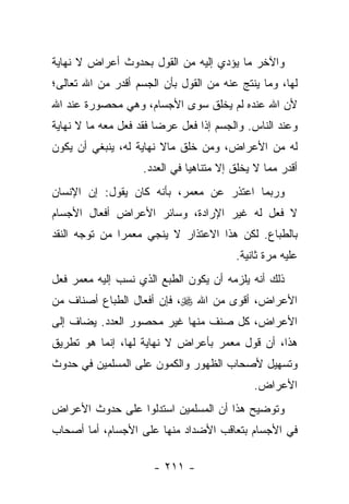 ‫ﻭﺍﻵﺨﺭ ﻤﺎ ﻴﺅﺩﻱ ﺇﻟﻴﻪ ﻤﻥ ﺍﻟﻘﻭل ﺒﺤﺩﻭﺙ ﺃﻋﺭﺍﺽ ﻻ ﻨﻬﺎﻴﺔ‬
‫ﻟﻬﺎ، ﻭﻤﺎ ﻴﻨﺘﺞ ﻋﻨﻪ ﻤﻥ ﺍﻟﻘﻭل ﺒﺄﻥ ﺍﻟﺠﺴﻡ ﺃﻗﺩﺭ ﻤﻥ ﺍﷲ ﺘﻌﺎﻟﻰ؛‬
‫ﻷﻥ ﺍﷲ ﻋﻨﺩﻩ ﻟﻡ ﻴﺨﻠﻕ ﺴﻭﻯ ﺍﻷﺠﺴﺎﻡ، ﻭﻫﻲ ﻤﺤﺼﻭﺭﺓ ﻋﻨﺩ ﺍﷲ‬
‫ﻭﻋﻨﺩ ﺍﻟﻨﺎﺱ. ﻭﺍﻟﺠﺴﻡ ﺇﺫﺍ ﻓﻌل ﻋﺭ ‪‬ﺎ ﻓﻘﺩ ﻓﻌل ﻤﻌﻪ ﻤﺎ ﻻ ﻨﻬﺎﻴﺔ‬
                        ‫ﻀ‬
‫ﻟﻪ ﻤﻥ ﺍﻷﻋﺭﺍﺽ، ﻭﻤﻥ ﺨﻠﻕ ﻤﺎﻻ ﻨﻬﺎﻴﺔ ﻟﻪ، ﻴﻨﺒﻐﻲ ﺃﻥ ﻴﻜﻭﻥ‬
                    ‫ﺃﻗﺩﺭ ﻤﻤﺎ ﻻ ﻴﺨﻠﻕ ﺇﻻ ﻤﺘﻨﺎﻫ ‪‬ﺎ ﻓﻲ ﺍﻟﻌﺩﺩ.‬
                               ‫ﻴ‬
‫ﻭﺭﺒﻤﺎ ﺍﻋﺘﺫﺭ ﻋﻥ ﻤﻌﻤﺭ، ﺒﺄﻨﻪ ﻜﺎﻥ ﻴﻘﻭل: ﺇﻥ ﺍﻹﻨﺴﺎﻥ‬
‫ﻻ ﻓﻌل ﻟﻪ ﻏﻴﺭ ﺍﻹﺭﺍﺩﺓ، ﻭﺴﺎﺌﺭ ﺍﻷﻋﺭﺍﺽ ﺃﻓﻌﺎل ﺍﻷﺠﺴﺎﻡ‬
‫ﺒﺎﻟﻁﺒﺎﻉ. ﻟﻜﻥ ﻫﺫﺍ ﺍﻻﻋﺘﺫﺍﺭ ﻻ ﻴﻨﺠﻲ ﻤﻌﻤ ‪‬ﺍ ﻤﻥ ﺘﻭﺠﻪ ﺍﻟﻨﻘﺩ‬
               ‫ﺭ‬
                                          ‫ﻋﻠﻴﻪ ﻤﺭﺓ ﺜﺎﻨﻴﺔ.‬
‫ﺫﻟﻙ ﺃﻨﻪ ﻴﻠﺯﻤﻪ ﺃﻥ ﻴﻜﻭﻥ ﺍﻟﻁﺒﻊ ﺍﻟﺫﻱ ﻨﺴﺏ ﺇﻟﻴﻪ ﻤﻌﻤﺭ ﻓﻌل‬
‫ﺍﻷﻋﺭﺍﺽ، ﺃﻗﻭﻯ ﻤﻥ ﺍﷲ ‪ ،‬ﻓﺈﻥ ﺃﻓﻌﺎل ﺍﻟﻁﺒﺎﻉ ﺃﺼﻨﺎﻑ ﻤﻥ‬
‫ﺍﻷﻋﺭﺍﺽ، ﻜل ﺼﻨﻑ ﻤﻨﻬﺎ ﻏﻴﺭ ﻤﺤﺼﻭﺭ ﺍﻟﻌﺩﺩ. ﻴﻀﺎﻑ ﺇﻟﻰ‬
‫ﻫﺫﺍ، ﺃﻥ ﻗﻭل ﻤﻌﻤﺭ ﺒﺄﻋﺭﺍﺽ ﻻ ﻨﻬﺎﻴﺔ ﻟﻬﺎ، ﺇﻨﻤﺎ ﻫﻭ ﺘﻁﺭﻴﻕ‬
‫ﻭﺘﺴﻬﻴل ﻷﺼﺤﺎﺏ ﺍﻟﻅﻬﻭﺭ ﻭﺍﻟﻜﻤﻭﻥ ﻋﻠﻰ ﺍﻟﻤﺴﻠﻤﻴﻥ ﻓﻲ ﺤﺩﻭﺙ‬
                                              ‫ﺍﻷﻋﺭﺍﺽ.‬
‫ﻭﺘﻭﻀﻴﺢ ﻫﺫﺍ ﺃﻥ ﺍﻟﻤﺴﻠﻤﻴﻥ ﺍﺴﺘﺩﻟﻭﺍ ﻋﻠﻰ ﺤﺩﻭﺙ ﺍﻷﻋﺭﺍﺽ‬
‫ﻓﻲ ﺍﻷﺠﺴﺎﻡ ﺒﺘﻌﺎﻗﺏ ﺍﻷﻀﺩﺍﺩ ﻤﻨﻬﺎ ﻋﻠﻰ ﺍﻷﺠﺴﺎﻡ، ﺃﻤﺎ ﺃﺼﺤﺎﺏ‬

                      ‫- ١١٢ -‬
 