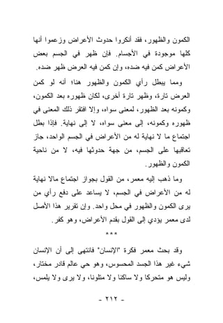 ‫ﺍﻟﻜﻤﻭﻥ ﻭﺍﻟﻅﻬﻭﺭ، ﻓﻘﺩ ﺃﻨﻜﺭﻭﺍ ﺤﺩﻭﺙ ﺍﻷﻋﺭﺍﺽ ﻭﺯﻋﻤﻭﺍ ﺃﻨﻬﺎ‬
‫ﻜﻠﻬﺎ ﻤﻭﺠﻭﺩﺓ ﻓﻲ ﺍﻷﺠﺴﺎﻡ. ﻓﺈﻥ ﻅﻬﺭ ﻓﻲ ﺍﻟﺠﺴﻡ ﺒﻌﺽ‬
‫ﺍﻷﻋﺭﺍﺽ ﻜﻤﻥ ﻓﻴﻪ ﻀﺩﻩ، ﻭﺇﻥ ﻜﻤﻥ ﻓﻴﻪ ﺍﻟﻌﺭﺽ ﻅﻬﺭ ﻀﺩﻩ.‬
‫ﻭﻤﻤﺎ ﻴﺒﻁل ﺭﺃﻱ ﺍﻟﻜﻤﻭﻥ ﻭﺍﻟﻅﻬﻭﺭ ﻫﻨﺎ؛ ﺃﻨﻪ ﻟﻭ ﻜﻤﻥ‬
‫ﺍﻟﻌﺭﺽ ﺘﺎﺭﺓ، ﻭﻅﻬﺭ ﺘﺎﺭﺓ ﺃﺨﺭﻯ، ﻟﻜﺎﻥ ﻅﻬﻭﺭﻩ ﺒﻌﺩ ﺍﻟﻜﻤﻭﻥ،‬
‫ﻭﻜﻤﻭﻨﻪ ﺒﻌﺩ ﺍﻟﻅﻬﻭﺭ، ﻟﻤﻌﻨﻰ ﺴﻭﺍﻩ، ﻭﺇﻻ ﺍﻓﺘﻘﺭ ﺫﻟﻙ ﺍﻟﻤﻌﻨﻰ ﻓﻲ‬
‫ﻅﻬﻭﺭﻩ ﻭﻜﻤﻭﻨﻪ، ﺇﻟﻰ ﻤﻌﻨﻰ ﺴﻭﺍﻩ، ﻻ ﺇﻟﻰ ﻨﻬﺎﻴﺔ. ﻓﺈﺫﺍ ﺒﻁل‬
‫ﺍﺠﺘﻤﺎﻉ ﻤﺎ ﻻ ﻨﻬﺎﻴﺔ ﻟﻪ ﻤﻥ ﺍﻷﻋﺭﺍﺽ ﻓﻲ ﺍﻟﺠﺴﻡ ﺍﻟﻭﺍﺤﺩ، ﺠﺎﺯ‬
‫ﺘﻌﺎﻗﺒﻬﺎ ﻋﻠﻰ ﺍﻟﺠﺴﻡ، ﻤﻥ ﺠﻬﺔ ﺤﺩﻭﺜﻬﺎ ﻓﻴﻪ، ﻻ ﻤﻥ ﻨﺎﺤﻴﺔ‬
                                      ‫ﺍﻟﻜﻤﻭﻥ ﻭﺍﻟﻅﻬﻭﺭ.‬
‫ﻭﻤﺎ ﺫﻫﺏ ﺇﻟﻴﻪ ﻤﻌﻤﺭ، ﻤﻥ ﺍﻟﻘﻭل ﺒﺠﻭﺍﺯ ﺍﺠﺘﻤﺎﻉ ﻤﺎﻻ ﻨﻬﺎﻴﺔ‬
‫ﻟﻪ ﻤﻥ ﺍﻷﻋﺭﺍﺽ ﻓﻲ ﺍﻟﺠﺴﻡ، ﻻ ﻴﺴﺎﻋﺩ ﻋﻠﻰ ﺩﻓﻊ ﺭﺃﻱ ﻤﻥ‬
‫ﻴﺭﻯ ﺍﻟﻜﻤﻭﻥ ﻭﺍﻟﻅﻬﻭﺭ ﻓﻲ ﻤﺤل ﻭﺍﺤﺩ. ﻭﺇﻥ ﺘﻘﺭﻴﺭ ﻫﺫﺍ ﺍﻷﺼل‬
      ‫ﻟﺩﻯ ﻤﻌﻤﺭ ﻴﺅﺩﻱ ﺇﻟﻰ ﺍﻟﻘﻭل ﺒﻘﺩﻡ ﺍﻷﻋﺭﺍﺽ، ﻭﻫﻭ ﻜﻔﺭ.‬
                        ‫***‬
‫ﻭﻗﺩ ﺒﺤﺙ ﻤﻌﻤﺭ ﻓﻜﺭﺓ "ﺍﻹﻨﺴﺎﻥ" ﻓﺎﻨﺘﻬﻰ ﺇﻟﻰ ﺃﻥ ﺍﻹﻨﺴﺎﻥ‬
‫ﺸﻲﺀ ﻏﻴﺭ ﻫﺫﺍ ﺍﻟﺠﺴﺩ ﺍﻟﻤﺤﺴﻭﺱ، ﻭﻫﻭ ﺤﻲ ﻋﺎﻟﻡ ﻗﺎﺩﺭ ﻤﺨﺘﺎﺭ،‬
‫ﻭﻟﻴﺱ ﻫﻭ ﻤﺘﺤﺭ ﹰﺎ ﻭﻻ ﺴﺎﻜﻨﺎ ﻭﻻ ﻤﺘﻠﻭ ﹰﺎ، ﻭﻻ ﻴﺭﻯ ﻭﻻ ﻴﻠﻤﺱ،‬
                  ‫ﻨ‬          ‫ﹰ‬        ‫ﻜ‬

                      ‫- ٢١٢ -‬
 
