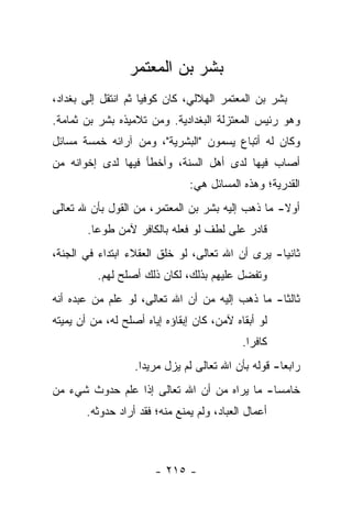 ‫ﺒﺸﺭ ﺒﻥ ﺍﻟﻤﻌﺘﻤﺭ‬
‫ﺒﺸﺭ ﺒﻥ ﺍﻟﻤﻌﺘﻤﺭ ﺍﻟﻬﻼﻟﻲ، ﻜﺎﻥ ﻜﻭﻓ ‪‬ﺎ ﺜﻡ ﺍﻨﺘﻘل ﺇﻟﻰ ﺒﻐﺩﺍﺩ،‬
                     ‫ﻴ‬
‫ﻭﻫﻭ ﺭﺌﻴﺱ ﺍﻟﻤﻌﺘﺯﻟﺔ ﺍﻟﺒﻐﺩﺍﺩﻴﺔ. ﻭﻤﻥ ﺘﻼﻤﻴﺫﻩ ﺒﺸﺭ ﺒﻥ ﺜﻤﺎﻤﺔ.‬
‫ﻭﻜﺎﻥ ﻟﻪ ﺃﺘﺒﺎﻉ ﻴﺴﻤﻭﻥ "ﺍﻟﺒﺸﺭﻴﺔ"، ﻭﻤﻥ ﺁﺭﺍﺌﻪ ﺨﻤﺴﺔ ﻤﺴﺎﺌل‬
‫ﺃﺼﺎﺏ ﻓﻴﻬﺎ ﻟﺩﻯ ﺃﻫل ﺍﻟﺴﻨﺔ، ﻭﺃﺨﻁﺄ ﻓﻴﻬﺎ ﻟﺩﻯ ﺇﺨﻭﺍﻨﻪ ﻤﻥ‬
                                ‫ﺍﻟﻘﺩﺭﻴﺔ؛ ﻭﻫﺫﻩ ﺍﻟﻤﺴﺎﺌل ﻫﻲ:‬
‫ﺃﻭﻻ- ﻤﺎ ﺫﻫﺏ ﺇﻟﻴﻪ ﺒﺸﺭ ﺒﻥ ﺍﻟﻤﻌﺘﻤﺭ، ﻤﻥ ﺍﻟﻘﻭل ﺒﺄﻥ ﷲ ﺘﻌﺎﻟﻰ‬
                                                  ‫ﹰ‬
        ‫ﻗﺎﺩﺭ ﻋﻠﻰ ﻟﻁﻑ ﻟﻭ ﻓﻌﻠﻪ ﺒﺎﻟﻜﺎﻓﺭ ﻵﻤﻥ ﻁﻭ ‪‬ﺎ.‬
          ‫ﻋ‬
‫ﺜﺎﻨ ‪‬ﺎ- ﻴﺭﻯ ﺃﻥ ﺍﷲ ﺘﻌﺎﻟﻰ، ﻟﻭ ﺨﻠﻕ ﺍﻟﻌﻘﻼﺀ ﺍﺒﺘﺩﺍﺀ ﻓﻲ ﺍﻟﺠﻨﺔ،‬
                                                  ‫ﻴ‬
          ‫ﻭﺘﻔﻀل ﻋﻠﻴﻬﻡ ﺒﺫﻟﻙ، ﻟﻜﺎﻥ ﺫﻟﻙ ﺃﺼﻠﺢ ﻟﻬﻡ.‬
‫ﺜﺎﻟ ﹰﺎ- ﻤﺎ ﺫﻫﺏ ﺇﻟﻴﻪ ﻤﻥ ﺃﻥ ﺍﷲ ﺘﻌﺎﻟﻰ، ﻟﻭ ﻋﻠﻡ ﻤﻥ ﻋﺒﺩﻩ ﺃﻨﻪ‬
                                                 ‫ﺜ‬
‫ﻟﻭ ﺃﺒﻘﺎﻩ ﻵﻤﻥ، ﻜﺎﻥ ﺇﺒﻘﺎﺅﻩ ﺇﻴﺎﻩ ﺃﺼﻠﺢ ﻟﻪ، ﻤﻥ ﺃﻥ ﻴﻤﻴﺘﻪ‬
                                             ‫ﻜﺎﻓ ‪‬ﺍ.‬
                                               ‫ﺭ‬
                   ‫ﺭﺍﺒ ‪‬ﺎ- ﻗﻭﻟﻪ ﺒﺄﻥ ﺍﷲ ﺘﻌﺎﻟﻰ ﻟﻡ ﻴﺯل ﻤﺭﻴ ‪‬ﺍ.‬
                     ‫ﺩ‬                                ‫ﻌ‬
‫ﺨﺎﻤ ‪‬ﺎ- ﻤﺎ ﻴﺭﺍﻩ ﻤﻥ ﺃﻥ ﺍﷲ ﺘﻌﺎﻟﻰ ﺇﺫﺍ ﻋﻠﻡ ﺤﺩﻭﺙ ﺸﻲﺀ ﻤﻥ‬
                                             ‫ﺴ‬
       ‫ﺃﻋﻤﺎل ﺍﻟﻌﺒﺎﺩ، ﻭﻟﻡ ﻴﻤﻨﻊ ﻤﻨﻪ؛ ﻓﻘﺩ ﺃﺭﺍﺩ ﺤﺩﻭﺜﻪ.‬



                       ‫- ٥١٢ -‬
 